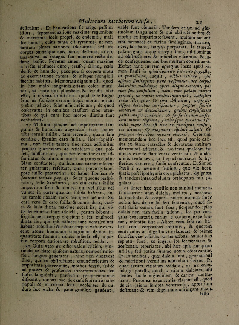 deftruitur . Et hac ratione fit origo peflimi illius , feptentrionalibus maxime regionibus & maritimis locis proprii & endemii, mali lborbutici , cujus tanta efl tyrannis, ut non tantum plures nationes adoriatur , fed ita corpus omnefque ejus partes deftruat, ut vix una^alva ac integra fuo munere rette de¬ fungi poflit. Fovetur autem quam maxime a vidftu ejufmodi duro, crafTo, falino, ccelo denfo & humido , praecipue fi corpora motu ac exercitatione carent & infuper fpongiofi fuerint habitus. Memoratu dignum eft, quod in hoc malo fanguinis etiam color mute¬ tur , ut pote qui plumbeus & viridis folet effe, fi e vena dimittitur, quod tefte Euga- leno de fcorbuto certum hujus morbi, etiam plebis judicio, folet effe indicium , & quod obfervarur in omnibus crafliori cibo uten¬ tibus & qui cum hoc morbo diutius funt confin-lati. 29 Multum quoque ad impuritatem, fan¬ guinis & humorum augendam facit creber ufus carnis luillas, tam recentis, quam fale conditae. Etenim caro fuilla , licet fapidif- ma , non facile tamen fine noxa adfumitur propter glutinofam ac vifcidam , qua pol¬ let, fubftantiam, qua facile noltrae carni ad- fimilatur & nimium nutrit ac poros occludit. Nam conftanter, qui humanas carnes infcien- ter guftarunt, referunt, quod porcinas fapo- pore fuiffe putaverint, ut habet Fonfeca di fanitate tuenda pag. 45. Solet quoque perfpi- ratio, tefie San&orio , ab efu carnis fuillae impeditior fieri & omnes, qui vel ulcus vel vulnus in parte quadam folida habent , hu¬ jus carnis noxam mox percipere poliunt. Si- cuti vero & caro fuilla & omnis dura, craf- 1'a & lalla diteta maxime nocet iis, qui vi¬ tae (edentari# funt addi6li , parum bibunt , frigido aeri corpus objiciunt : ita ejufmodi diaeta iis , qui ipfi adfueti funt ventriculum habent robuftum & labore corpus valide exer¬ cent atque humidum congruum debita in quantitate fumunt, minus infenfa eft, ut po¬ tius corpora duriora ac robuftiora reddat. 30 Quia vero ex cibo valde vifcido, glu- tinofo ac duro ejufdem naturae, nempe firmio¬ ris , fanguis generatur , hinc non duntaxat illos, qui ex obftru&ione emuniloriorum & impuritate proveniunt, morbos fovet, fed & ad graves &c profundas inflammationes feu fiafes fanguinis , pra?fertim peripneumonias difponit, quibus hac de caufa feptentrionales populi & maritima loca incolentes & qui duro hoc vidu & pane grofliori gaudent , valde funt obnoxii . Tandem etiam ad glu- tinofum fanguinem & qui obftru&ionibns & morbis ex impuritate favent , multum faciunt cibi farinacei ex farina fimilaginea, triticea, ovis, faccharo, butyro praeparati. Ii tametfi palato grati atque accepti fint, nihilominus ad obftru&iones & infar&us vifcerum, & in¬ de confequentes morbos multum contribuunt. Exflat hanc in rem egregius locus apud Si- mon Pauli in quadripartito botanico pag.483. m quotidiana, inquit , viSlus ratione , qui ajjiduo fimilagineo pane vefcuntur, nec corpus laboribus validoque opere aliquo exercent, pa¬ rum Jibi canfulunt , nam cum palato morem gerunt, in varios morbos incurrunt, confeftim enim illis jecur & lien obftruitur , nephriti¬ ci [que doloribus corripiuntur , propter fimila lentorem dulcedinem , quibus confufaneus panis magis conducit, ob furfuris enim mifce- lam minus obftruit, faciliufque per alvum fe- cedit atque hac eft una ex prcecipuis caufis , cur ditiores & magnates ajftduis calculi & podagra doloribus vivant obnoxii . Ceterum memorandum hoc loco eft, quod panis cali¬ dus ex furno extrarius & devoratus multum detrimunti adferat,& novimus quafdam fe¬ minas exinde flatulentas ventriculi & abdo¬ minis tenfiones , ut hypochondriacas & hy- ftericas crederes, fuftfe confecutas. EtSimon Pauli J. c. meminit feininse , qux vix hora; fpatio poft lipothymia corripiebatur, dyfpncea & tandem intra odiduum orthopnoea fuit ju¬ gulata . 51 Inter h#c quseftio non minimi momen¬ ti occurrit.* num dulcia, mellita , facchara- ta morbofa & corpori noftro inimica fint ? noftra hac de re fic fert fententia , quod fi«* cuti (anis omnia funt fana , fic quando ipfos dulcia non tam facile lasdunt , fed per con¬ grua evacuatoria rurfus e corpore expellun¬ tur , infontia fint . Aliter vero fefe res ha¬ bet cum corporibus infirmis , & quorum ventriculus ac digeftio vitio laborat & primaj fic diila; viaj- vifcidis ac tenacibus humoribus repletae funt , ut ingens ibi fermentario & acefeentia reperiatur ; ubi hasc ipfa nunquam utilia, fed potius fumme noxia obfervantur. In infantibus , q.uce dulcia funt, generationi & nutritioni vermium admodum favent , quod ferum vitiofum reddant, vel ex eoin- telligi poteft , quod a nimio dulcium ufu dentes facile nigredinem & cariem contra¬ hant. Prseterea experientia clarum eft , quod dulcia jejuno fumpta ventriculo , appetitum deftruant & vim digcltionis infringant mani. feuo