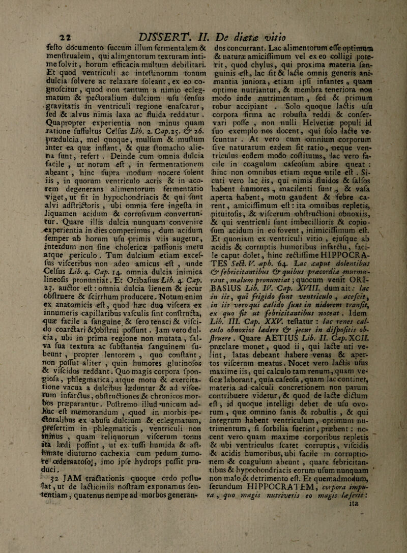 fefto ddcumento fuccum illum fermentalem & menftrualem, qui alimentorum texturam inti¬ me folvit, horum efficacia multum debilitari. Et quod ventriculi ac inteftinorum tonum dulcia folvere ac relaxare foleant, ex eo co- gnofcitur, quod non tantum a nimio ecleg- matum ,& pe&oralium dulcium >ufu fenfus gravitatis in ventriculi regione enafcatur, fed & alvus nimis laxa ac .fluida reddatur . Quapropter experientia non minus quam natione fuflultus Celfus Lib. z.Cap.z^. & 26. praedulcia, mei quoque, mulfum & muflum inter ea quae inflant, & quae ftomacho alie¬ na funt, refert . Deinde cum omnia dulcia facile , ut notum eft , in fermentationem abeant , hinc fiupra modum nocere fioLent iis , in quorum ventriculo acris & in aco¬ rem degenerans alimentorum fermentatio viget,, ut fit in hypochondriacis & qui funt alvi adftriftoris , ubi omnia fere ingefta in liquamen acidum & corrofivum convertun¬ tur. Quare illis dulcia nunquam convenire .-experientia in dies comperimus, dum acidum femper ab horum ufu primis viis augetur, interdum non fine cholericse pafllonis metu atque periculo . Tum dulcium etiam excef- fus vifceribus non adeo amicus eft , unde Celfus Lib. 4. Cap. 14. omnia dulcia inimica lineofis pronuntiat. Et Oribafius Lib. 4. Cap. 23. auftor eft: omnia dulcia lienem & jecur obftruere & fcirrhum producere.. Notum enim cx anatomicis eft, quod haec duQ vifcera -ex innumeris capillaribus vafculis fint conftrutfta, quae facile a fanguine & fero tenaci .& vifci- do coarftari &Jobftrui poflunt. Jam vero dul¬ cia, ubi in prima regione non mutata , fiil- va fua textura ac fubftantta ianguinem fu- beunt , propter lentorem ., quo conflant, non poflut aliter , quin humores glutinofos & vifcidos reddant. Quo magis corpora fpon- ^giofa, phlegmatica, atque motu & exercita¬ tione vacua a dulcibus laeduntur & ad vifce- frUm infanftus, obftru&iones .& chronicos mor¬ bos praeparantur. Poftremo illud‘unicum ad- iiuc eft memorandum , quod in morbis pe¬ roralibus ex abufu dulcium & eclegmatum, phefertim in phlegmaticis , ventriculi non itiihus , quam reliquorum vifcerum tonus ita laedi poflint , ut ex tufli hurnida & aft- httiate diuturno cachexia cum pedum tumo- oedema tofo*, imo ipfe hydrops poftit pru- duci. ; 32 JAM -tractationis quoque ordo poftu- jlat,ut de laCticiniis noftram exponamus fen- tentiam, quatenus nempe ad morbos generan* dos concurrant. Lac alimentorum efle optimum & naturas amiciflimum vel ex eo colligi pote- fit, quod chylus, qui prgxima materia fan- guinis eft., lac fit & laCte omnis generis ani* mantia juniora, etiam ipfi infantes , quam optime nutriantur, & membra teneriora non * modo inde nutrimentum , fed & primum robur accipiant . ‘Solo quoque latftis ufu corpora firma ac robufta reddi & confer- vari pofle , non nulli Helvetiae populi id fuo exemplo nos docent, qui folo la<fte ve- fcuntur . At vero cum omnium corporum five naturarum eadem fit ratio, neque ven¬ triculus eodem modo coftitutus, lac vero fa¬ cile in coagulum cafeofum abire queat : •‘hinc non omnibus etiam nsque utile eft . Si- cuti vero lac iis, qui nimis fluidos & falfos habent humores, macilenti funt , & vafa aperta habent, motu gaudent &. febre ca¬ rent, amiciflimum eft: ita -omnibus repletis, pituitofis, .& vifcerum 'obftr-uftioni obnoxiis, & qui ventriculi funt imbecillioris & copio- fium acidum in eo fovent, inimiciflimum eft. Et quoniam ex ventriculi vitio , ejufque ab acidis &. corruptis humoribus infanftu, faci¬ le caput dolet, hinc re&iflimeHIPPOCRA¬ TES Se&. V. aipb. 64. Lac ,caput dolentibus & febricitantibus & quibus pracordia -murmu¬ rant , malum pronuntiat; quocum venit ORI- BASIUS Lib. IV. Cap. XVIII. dum ait .• lac in iis, qui frigido funt ventriculo , acefcit, in iis vero qui calido funt in nidorem tranfity ex quo fit ut febricitantibus noceat. Idem Lib. III. Cap. XXV. teftatur : lac renes cal¬ culo obnoxios ladere & jecur in difpofitis ob¬ ftruere . Quare AETIUS Lib. II. Cap.XCII. praeclare monet, quod ii, qui la&e uti ve¬ lint, latas debeant habere venas & aper¬ tos vifcerum tneatus. Nocet vero ladiis ulus maxime iis, qui calculo tam renum, quam ve- ficae laborant, quiacafeofa,quam lac continet, materia ad calculi concretionem non pavum contribuere videtur, & quod de la&e ditftum eft , id quoque intelligi debet de ufu ovo¬ rum , quae omnino fanis & robuftis , & qui integrum habent ventriculum, optimum nu¬ trimentum, fi forbilia fuerint, praebent: no¬ cent vero quam maxime corporibus repletis & ubi ventriculus fcatet corruptis, vifcidis & acidis humoribus, ubi facile in corruptio¬ nem & coagulum abeunt , quare febricitan¬ tibus & hypochondriacis eorum ufum nunquam non maio.& detrimento eft. Et quemadmodum, fecundum HIPPOCRATEM, corpora impu¬ ra , quo magis nutriveris eo mugis laferis: