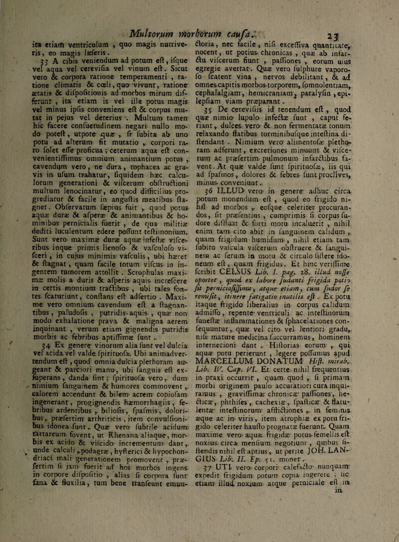 ita ctiarti ventriculum , quo magis nutrive- ftoria, nec facile , nifi exceffiva quantitate* ris, eo magis laeferis. nocent, ut potius chronicas , qua: ab mtar- 33 A cibis veniendum ad potum eft, ifque fta vifcerum fiunt r paffiones eorum uius vel aqua vel cerevifia vel vinum eft. Sicut egregie avertat . Quas vero lulphure vaporo- vero & corpora ratione temperamenti , ra- fo fcatent vina , nervos debilitant, & ad tione climatis &. caeli, quo vivunt , ratione omnescapitis morbos^torporem, fomnolentiam, astatis & difpofitionis ad morbos mirum dif~ cephalalgiam, hemicraniam^ paralyfm ,epi- fcrunt , ita etiam is. vel ille potus magis lepfiam viam praeparant. vel minus ipfis conveniens eft & corpus mu- 35 De cerevifiis id tenendum eft , quod tat in pejus vel deterius \ Multum tamen hic facere confuetudinem negari nullo mo¬ do poteft, utpote- qua; r (f fubita ab uno potu ad alterum fit mutatio ,, corpori ra- quse nimio lupulo infefbe funt , caput fe¬ riant y dulces- vero & non fermentatae tonum relaxando flatibus torminibufqueinteftina di- ftendant . Nimium vero' aliinentofa; pletho- ro.folet effe proficua ; ceterum aqua eft con- ram adferunt, excretiones minuunt & vifce- venientiflimus omnium animantium potus ,. rum ac prasfertim> pulmonum infar&ibus fa- cavendum vero, ne dura, tophacea ac gra- vent. At quae valde funt fpirituofas, iis qui vis in ufum trahatur, fiquidem haec calcu- ad fpafmos, dolores & febres funt proclives, Iorum generationi & vifcerum- obftru&ioni minus* conveniunt.- multum lenocinatur, eo quod difficilius pro grediatur & facile in anguftis meatibus fta- gnet. Obfervatum faepius fuit , quod potus aquas durae & afperae & animantibus & ho¬ minibus pernicialis fuerit , de qua militiae 36 ILLUD vero in genere adhuc circa potum monendum eft , quod eo frigido ni¬ hil ad morbos r eofque celeriter procuran¬ dos, fit prasfentius , cumprimis fi corpus fu- dore diffluat & forti motu incaluerit , nihil dediti' luculentum edere poliunt teftimonium.. enim tam cito abit in fanguinem calidum ,, Sunt vero maximae durae aquas infertas vifce- quam frigidum humidum;, nihil etiam tam ribus inque primis lietiofo- & vafculofo vi- lubito vafcula vifcerum obftruere &. fangui- fceri , in cujus minimis vafculis , ubi haeret nem ac ferum in motu & circulo fillere ido- & ftagnat , quam facile totum vifcus in in- neam eft, quam frigidus. Et hinc veriffime gentem tumorem attollit . Scrophulas maxi- feribit CELSUS Lib. I. pagi 28. illud, noffe mae molis a duris &. afperis-aquis- increfcere oportet, quod ex labore j'udanti frigida potii in certis montium traftibus-, ubi tales fon~ J** perniciofijfvma-, atque- etiam, cum fudor fc tes fcaturiunt, conftans eft adfertio . Maxi- remifity itinere fatigatio inutilis eftEx potu me vero omnium cavendum eft a ftagnan- itaque frigido liberalius in corpus calidum tibus, paludofis , putridis-aquis., quae non admiflo, repente-ventriculi ac mteftinorum modo exhalatione prava. & maligna aerem funellas inflammationes & fphacelationes con- inquinant. , verum etiam gignendis putridis fequuntur, quae vel cito-vel lentiori gradu,, morhis ac febribus aptifiimae funt.. nili.-mature medicinafuccurramus, hominem 34 Ex genere-vinorum alia funt vel dulcia internecioni dant .. Hiftorias eorum qui vel'acida.vel valde fpirituofa*. Ubi animadver- aquas potu perierunt , legere poffiimus apud tendum eft , quod omnia dulcia plethoram au- MARCELLUM- DONATUM' Hifl. mirab. geant & parciori manu-, ubi fanguis eft ex- Libi U/. Cap.. l/I„ Et certe, nihil frequentius fuperans ,. danda fint; fpirituofa; verodum in praxi occurrit , quam quod , fi primam nimium fanguinem & humores commovent,, morbi originem paulo accuratiori cura inqui- calorem accendunt & bilem acrem copiofam ramus , graviffimas: chronicas’ paffiones', he- ingenerant, progignendis hasmorrhagiis, fe- «fticas, phthiles , cachexia , fpalticae & flatu- bribus ardentibus y biliofis', fpafmis , dolori- lentas- inteftinorum affli&iones ,, in feminis bus,, praefertim arthriticis , item ccnvulfioni- asque ac irr-viris, item atrophias expotufn- bus idonea funt ^ Quat vero fubrile acidum; gido celeriter haufto prognatas fuerunt.. Quam fSttareum- fovent , ut Rhenana aliaque, mor- maxime vero- aquas frigidas potus-femellis eft bis ex. acido & vifeido- incrementum; dant,, noxius, circa- mendum negotium , quibus fi- unde calculi Tpodagrae, hyflerici & hypochon- ftendis nihil eft aptiusut perjte JOH. LAN- driaci. mali generationem promovent ,. pras- G1US Libi 1L Lp: 51. monet, fertim: fi jam- fuerit ad' hos morbos ingens. 37 UTI- vera corpori' calefnfto' nunquam1 in corpore dilpolitio r alias fi corpora funt expedit frigidum poturn copia ingerere .* iic fana & fluxilia, tum bene ttanfeunt emun- etiam illud, noxium atque perniciale eft in