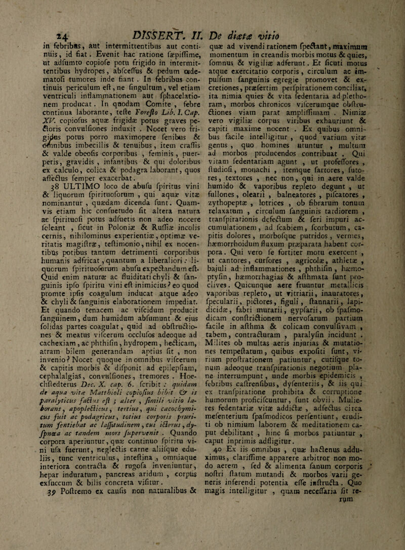 in febribas, aut intermittentibus aut conti¬ nuis , id fiat. Evenit hac ratione faepiflime, ut adfumto copiofe potu frigido in intermit¬ tentibus hydropes, abfceflus & pedum cede- matofi tumores inde fiant . In febribus con¬ tinuis periculum eft, ne fingultum, vel etiam ventriculi inflammationem aut fphacelatio- nem producat . In qnodam Comite , febre continua laborante, tefte Forcfto Lib.I.Cap. XV. copiofus aqua; frigida: potus graves pe¬ xioris convulfiones induxit . Nocet vero fri¬ gidus potus porro maximopere fenibus & omnibus imbecillis & tenuibus, item crafTis & valde obeofis corporibus , feminis, puer¬ peris, gravidis , infantibus & qui doloribus ex calculo, colica & podagra laborant, quos affeflus femper exacerbat. 38 ULTIMO loco de abufu fpiritus vini & liquorum fpiritucforum , qui aqua vita nominantur, quadam dicenda funt. Quam¬ vis etiam hic confuetudo fit altera natura ac fpirituofi potus adfuetis non adeo nocere fcleant , ficut in Polonia & RufTia incolis cernis, nihilominus experientia, optima ve¬ ritatis magiftra, teflimonio, nihil ex nocen¬ tibus potibus tantum detrimenti corporibus humanis adfricat, quantum a liberaliori.* li¬ quorum fpirituofcrum abufu expeilandum eft. Quid enim natura ac fluiditati chyli & fan- guinis ipfo fpiritu vini eft inimicius^ eo quod promte ipfis coagulum inducat atque adeo & chyli & fanguinis elaborationem impediat. Et quando tenacem ac vifcidum producit fanguinem, dum humidum abfumunt & ejus folidas partes coagulat, quid ad obftru&io- nes & meatus vifcerutn occlufos adeoque ad cachexiam , ac phthifin, hydropem, heClicam, atram bilem generandam aptius fit , non invenio** Nocet quoque in omnibus vifcerum & capitis morbis & difponit ad epilepfiam, cephalalgias, convulfiones, tremores. Hoe- chfiedterus Dsc. X. cap. 6. fcribit quidam de aqua -vitee Mattbioli copio/tus bibit & is paralyticus fa&us ejl $ alter , Jimili -vitio la¬ borans, apopleElicus, tertius, qui cacochymi- cus fuit ac podagricus, totius corporis pruri¬ tum fentiebat ac lafftudinem , cui iblerus , dy- fpncca ac tandem mors Jupervenit . Quando corpora aperiuntur, qua; continuo fpiritu vi¬ ni ufa fuerunt, negleftis carne aliifque edu¬ liis, tunc ventriculus, inteftina omniaque interiora contra&a & rugofa inveniuntur, hepar induratum, pancreas aridum , corpus exfuccum & bilis concreta vifitur. Poftremo ex caufis non naturalibus & quas ad vivendi rationem fpe&ant, maximum momentum in creandis morbis motus & quies, fomnus & vigilias adferunt. Et ficuti motus atque exercitatio corporis , circulum ac im- pulfum fanguinis egregie promovet & cx- cretiones, prajfertim perfpirationem conciliat, ita nimia quies & vita fedentaria ad pletho- ram, morbos chronicos vilberumque obftru- dliones viam parat ampliftimam . Nimia; vero vigilia; corpus viribus exhauriunt & capiti maxime nocent . Ex quibus omni¬ bus facile intelligitur , quod varium vita; genus , quo homines utuntur , multum ad morbos producendos contribuat . Qui vitam fedentariam agunt , ut profeflfores , fludiofi , monachi , itemque fartores, futo- res, textores , nec non, qui in aere valde humido & vaporibus repleto degunt , ut fullones , olearii , balneatores , pifcatores , zythopepta; , lotrices , ob fibrarum tonum relaxatum , circulum fanguinis tardiorem , tranfpirarionis defeiftum & feri impuri ac¬ cumulationem, ad fcabiem, fcorbutum, ca¬ pitis dolores, morbofque putridos, vermes, ha?morrhoidum fluxum praeparata habenr cor¬ pora. Qui vero fe fortiter motu exercent , ut cantores, curfores , agricola;, athleta; , bajuli ad inflammationes , phthifin , haimo- ptyfin, haemorrhagiae & afthmata funt pro¬ clives . Quicunque aere fruuntur metallicis vaporibus repleto, ut ritriarii, inauratores, fpecularii, pidlores, figuli, ftannarii, lapi- dicida;, fabri murarii, gypfarii, ob fpafmo- dicam conftri&ionem nervofarum partium facile in afthma & colicam convulfivam , tabem, contra&uram , paralyfin incidunt . Milites ob multas acris injurias & mutatio¬ nes tempeftatum, quibus expofiti funt, vi¬ rium proftrationem patiuntur, cutifque to¬ num adeoque tranfpirationis negotium pla¬ ne interrumpunt, unde morbis epidemicis , febribus caftrenfibus, dyfenteriis, & iis qui ex tranfpiratione prohibita & corruptione humorum proficifcuntur, funt obvii. Mulie¬ res fedentaria; vitae addi&ae , adfeCtus circa mefenterium fpafmodicos perfentiunt, erudi¬ ti ob nimium laborem & meditationem ca¬ put debilitant , hinc fi morbos patiuntur , caput inprimis adfiigitur. 40 Ex iis omnibus , qua; ha&enus addu¬ ximus, clariflime apparere arbitror non mo¬ do aerem , fed & alimenta fanum corporis ‘ noftri ftatum mutandi & morbos varii ge¬ neris inferendi potentia efle inftrufta. Quo magis intelligitur , quam neceflana fit re¬ rum