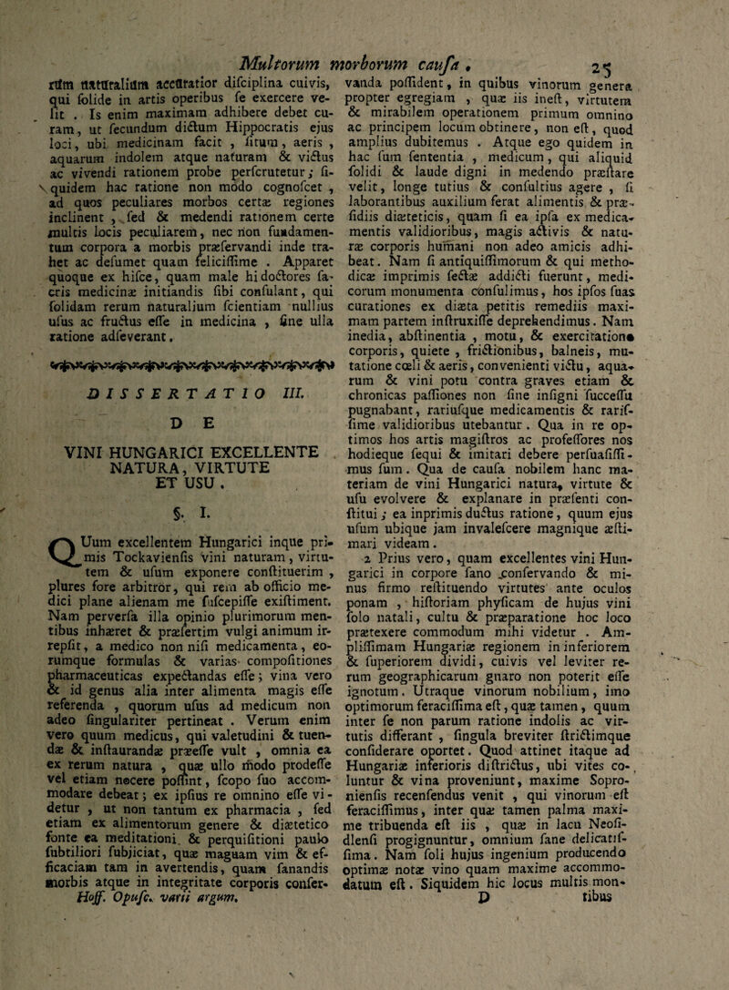 rtfm naturalium accuratior difciplina cuivis, vanda poflident, in quibus vinorum genera qui folide in artis operibus fe exercere ve- propter egregiam , qua: iis ineft, virtutem lit . Is enim maximam adhibere debet cu- & mirabilem operationem primum omnino ut fecundum didlum Hippocratis ejus ac principem locum obtinere, non eft, quod ram, loci, ubi. medicinam facit , litum, aeris , aquarum indolem atque naturam & vi&us ac vivendi rationem probe perfcrutetur; fi- \ quidem hac ratione non modo cognofcet , ad quos peculiares morbos certa; regiones amplius dubitemus . Atque ego quidem in hac fum fententia , medicum , qui aliquid folidi & laude digni in medendo praeftare velit, longe tutius & confultius agere , 11 laborantibus auxilium ferat alimentis & prae- inclinent , fed & medendi rationem certe fidiis diabeticis, quam li ea ipfa ex medica- multis locis peculiarem, nec non fundamen- mentis validioribus, magis a&ivis & natu- tum corpora a morbis praefervandi inde tra- rae corporis humani non adeo amicis adhi- het ac defumet quam feliciflime . Apparet beat. Nam fi antiquilTimorum & qui metho- quoque ex hifce, quam male hi dolores fa* dica; imprimis fe6be addidi fuerunt, medi¬ eris medicinae initiandis fibi confulant, qui eorum monumenta confulimus, hos ipfos fuas (olidam rerum naturalium fcientiam nullius curationes ex diaeta petitis remediis maxi- ufus ac frudus elfe in medicina , fine ulla mam partem inftruxifie deprehendimus. Nam ratione adfeverant. inedia, abftinentia , motu, & exercitatione corporis, quiete , fridionibus, balneis, mu- tatione coeli & aeris, convenienti vidu, aqua-* rum & vini potu contra graves etiam &. chronicas palTiones non line infigni TuccelTu pugnabant, rariufque medicamentis & rarif- fime validioribus utebantur . Qua in re op¬ timos hos artis magiftros ac profeflbres nos hodieque fequi & imitari debere perfuafifli- mus fum. Qua de caufa nobilem hanc ma¬ teriam de vini Hungarici natura, virtute & ufu evolvere & explanare in praefenti con¬ ditui ; ea inprimis dudus ratione, quum ejus ufum ubique jam invalefeere magnique ulti¬ mari videam. 2 Prius vero, quam excellentes vini Huii- garici in corpore fano jconfervando & mi¬ nus firmo redimendo virtutes ante oculos DISSERTATIO III. DE VINI HUNGARICI EXCELLENTE NATURA, VIRTUTE ET USU . §. I. QUum excellentem Hungarici inque pri¬ mis Tockavienlis vini naturam , virtu¬ tem & ufum exponere conllituerim , plures fore arbitror, qui rem ab officio me¬ dici plane alienam me fufcepilfe exiltiment. ponam , hiltoriam phyficam de hujus vini Nam perverfa illa opinio plurimorum men- folo natali, cultu & prseparatione hoc loco tibus inhaeret & praefertim vulgi animum ir- praetexere commodum mihi videtur . Am- replit, a medico non nili medicamenta, eo- plilfimam Hungariae regionem in inferiorem rumque formulas & varias- compofitiones & fuperiorem dividi, cuivis vel leviter re- pharmaceuticas expedlandas elfe; vina vero rum geographicarum gnaro non poterit ede & id genus alia inter alimenta magis elfe ignotum. Utraque vinorum nobilium, imo referenda , quorum ufus ad medicum non optimorum feracillima eft, quae tamen, quum adeo fingulariter pertineat . Verum enim inter fe non parum ratione indolis ac vir- vero quum medicus, qui valetudini & tuen- tutis differant , fingula breviter ftridtimque dae & inftaurandae praeelTe vult , omnia ea confiderare oportet. Quod attinet itaque ad ex rerum natura , quae ullo modo prodelfe Hungariae inferioris diftri&us, ubi vites co-, vel etiam nocere polunt, fcopo fuo accom- luntur & vina proveniunt, maxime Sopro- modare debeat; ex ipfius re omnino elfe vi- nienfis recenfendus venit , qui vinorum eft detur , ut non tantum ex pharmacia , fed feraeilfimus, inter qua; tamen palma maxi- etiam ex alimentorum genere & diaetetico me tribuenda eft iis , qua; in lacu Neofi- fonte ea meditationi. & perquilitioni paulo dlenfi progignuntur, omnium fane delicatif- fubtiliori fubjiciat, quae maguam vim & ef- fima. Nam foli hujus ingenium producendo ficaciam tam in avertendis, quam fanandis optimae notae vino quam maxime accommo- morbis atque in integritate corporis confer- datum eft. Siquidem hic locus multis mon* Hoff. Opufc* varii argum. D tibus