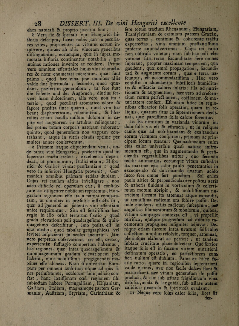 fere totum tra&um Rhenanum ,. Hungariam, Tranfylvaniam & eximiam partem Grteciae, continuo & cohxrente tra6lu dam naturali & proprio praedita funt. 8 Vera fic & fpeciali vini Hungarici hi- ftoria deferipta, liceat nobis jam in peculia¬ res vites, proprietates ac virtutes eorum in¬ quirere, quibus ab aliis vinorum generibus diftinguuntur , eorumque, quae in fupra me¬ morata hiftoria continentur notabilia , ge* nuinas rationes invenire ac reddere. Primo vero omnium eflentiales hujus vini characte¬ res & notas enumerari merentur, qua; funt primo , quod haec vina prae omnibus aliis valde fint fpirituofa ; fecundo , quod quae¬ dam , praefertim generofiora , ut tere funt die EfTentz und der Augbruch , diutius fer¬ vent fuam dulcedinem, alia vero non ita : tertio , quod peculiari aromatico odore & fapore praedita fint: quarto , quod vim ha¬ beant diaphoreticam, roborantem , & libe¬ ralius etiam haufta nullum dolorem in ca¬ pite vel languorem in artubus relinquant , fed potius totam corporis naturam roborent: quinto, quod generofiora non vappam con¬ trahant , atque in vitris claufis optime per multos annos conferventur. 9 Primum itaque difpiciendum venit, un¬ de tanta vini Hungarici, prtefertim quod in fuperiori traclu crefeit , excellentia depen¬ deat , ut plurimorum, Italici etiam, Hifpa- nici & Gallici vincat praeftantiam : quod vero in inferiori Hungaria provenit , Ger¬ manicis omnibus palmam reddat dubiam . Cujus rei caufam altius invefiigare , non adeo difficile vel operofum erit, fi confide- -rate ac diligenter nobifeum reputemus, Hun- gariam regionem effe ita a natura compara¬ tam, ut omnibus iis prasfidiis inftru&a fit , quae ad 'gencrofi ac potentis vini eflentiam unice requiruntur . Sita eft fertiliffima hxc regio in illo orbis terrarum fpatio , quod gradu elevationis poli quadragefimo & quin- quagefimo deferibitur , imo pofita eft in ejus medio , quod fabulas geographicas vel leviter infpicienti in oculos incurrit . Jam vero perpetuae obfervationis res eft, certoq; experientiae fuffiagio compertum habemus , has regiones, quae intra quadragefimum & quinquagefimum gradum elevationem poli habent, vinis nobiliffimis progignendis ma¬ xime effe idoneas. Nam fi univerfam Euro¬ pam per omnem ambitum ufque ad ejus fi¬ nes perluftrarnus, oculorum fane judicio con¬ fiat , hanc lajtiflimam coeli regionem fibi fubje&am habere Portugalliam , Hifpaniam, Galliam, Italiam, magnamque partem Ger¬ maniae, Auftriam, Styriam, Carinthiam & quas terras exporre&as , vina omnium praeftantiflima proferre animadvertimus . Cujus rei ratio non obftrufa videtur; nam fub hac poli ele¬ vatione fitae terrae fcecunditate fere omnes fuperant, propter maximam temperiem, qua gaudent, quae omni propagationi, foecundi- tati & augmento eorum , quae e terra na- fcuntur, eft accommodatiflima . Haec vero confiftit in abundantia fubtilioris humidita- tis & efficacia caloris folaris: illa ad nutri- tionem & augmentum, haec vero ad crefcen- tium rerum perfe&ionem, coftionem & ma¬ turitatem confert. Eft enim hifce in regio¬ nibus efficacior folis operatio, quam in re¬ liquis, quarum fi tus in feptentrionem decli¬ nat, quae parciflimo folis calore foventur. io Ea nimirum in varianda vinorum in¬ dole folis vis eft & efficacia , ut in reliquis caufis quae ad nobilitandam & exaltandam eorum virtutem confpirant, primum ac prin¬ cipem locum tueatur: Quemadmodum enim ejus calor univerfale quafi naturae inftru- mentum eft, quo in augmentandis & perfi¬ ciendis vegetabilibus utitur , quo fecunda reddit animantia, eorumque vitam cuftodit: ita maxime ejus calor paulo penetrantior in exc©quendo & dulcificando uvarum acido fucco fere omne fert pun&um . Sol enim paulo altior & perpendiculariter pofitus aeris & aetheris fluidum in vorticofum & celerri¬ mum motum abripit , & nobiliflimum nu¬ tricium fuccum ita attenuat atque expandit, ut tenuifliraa radicum ora fubire poflit. De¬ inde eundem, oftiis radicum fufeeptum, pef anguftias filamentorum & tubulorum, quibus, vitium compages contexta eft , vi propellit mirifica, ejufque progreflum ad diffufas ra¬ cemorum propagines infigniter adjuvat. De¬ nique etiam fuccum intra uvarum folliculo's colle&um amplius refolvit, torquet, attenuat, pleniufque elaborat ac perficit , ut tandem fublata cruditate plane dulcelcat. Quo fortior itaque folis eft in fuccum vitium nutritioni deftinatum operatio , eo perferiorem eum fieri nullum' eft dubium . Patet ex hifce fa-/ ciie ratio , quare in regionibus feptentrioni valde vicinis, uva; non facile dulces fiant & maturefeant, nec vinum generofum ibi poflit produci, & cur fub aiftate fripidiufcula vina debilia, acida & languida, fub aeftate autem calidiori generofa & fpirituofa evadant. n Neque vero folus calor iulis, licet iit