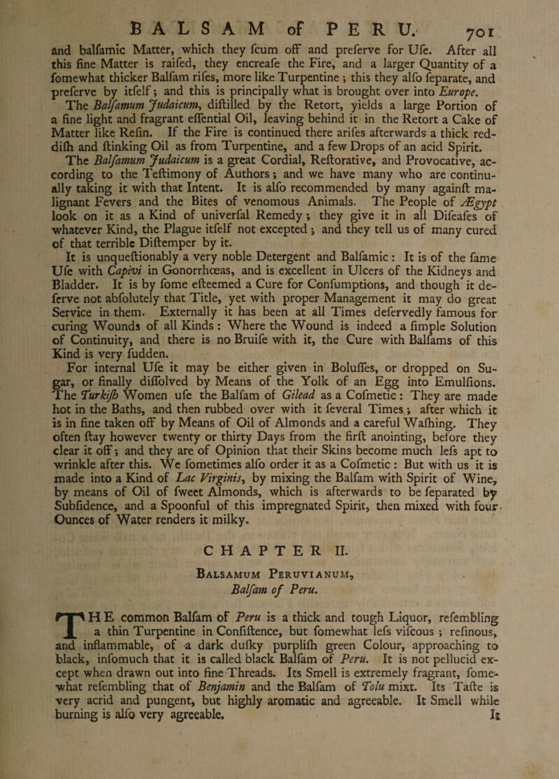 BALSAM of PERU. 7oi and balfamic Matter, which they fcum off and preferve for Ufe. After all this fine Matter is raifed, they encreafe the Fire, and a larger Quantity of a fomewhat thicker Balfam rifes, more like Turpentine ; this they alfo feparate, and preferve by itfelf*, and this is principally what is brought over into Europe. The Balfamum Judaicum, diftilled by the Retort, yields a large Portion of a fine light and fragrant effential Oil, leaving behind it in the Retort a Cake of Matter like Refin. If the Fire is continued there arifes afterwards a thick red- difli and {linking Oil as from Turpentine, and a few Drops of an acid Spirit. The Balfamum Judaicum is a great Cordial, Reftorative, and Provocative, ac¬ cording to the Teftimony of Authors *, and we have many who are continu¬ ally taking it with that Intent. It is alfo recommended by many againft ma¬ lignant Fevers and the Bites of venomous Animals. The People of jEgypt look on it as a Kind of univerfal Remedy *, they give it in all Difeafes of whatever Kind, the Plague itfelf not excepted ; and they tell us of many cured of that terrible Diftemper by it. It is unqueftionably a very noble Detergent and Balfamic : It is of the fame Ufe with Capivi in Gonorrhoeas, and is excellent in Ulcers of the Kidneys and Bladder. It is by fome efteemed a Cure for Confumptions, and though it de- ferve not abfolutely that Title, yet with proper Management it may do great Service in them. Externally it has been at all Times defervedly famous for curing Wounds of all Kinds : Where the Wound is indeed a fimple Solution of Continuity, and there is no Bruife with it, the Cure with Balfams of this Kind is very fudden. For internal Ufe it may be either given in Boluffes, or dropped on Su¬ gar, or finally diffolved by Means of the Yolk of an Egg into Emulfions. The Turkijh Women ufe the Balfam of Gilead as a Cofmetic : They are made hot in the Baths, and then rubbed over with it feveral Times *, after which it is in fine taken off by Means of Oil of Almonds and a careful Walking. They often flay however twenty or thirty Days from the firft anointing, before they clear it off*, and they are of Opinion that their Skins become much lefs apt to wrinkle after this. We fometimes alfo order it as a Cofmetic : But with us it is made into a Kind of Lac Virginity by mixing the Balfam with Spirit of Wine, by means of Oil of fweet Almonds, which is afterwards to be feparated by Subfidence, and a Spoonful of this impregnated Spirit, then mixed with four - Ounces of Water renders it milky. CHAPTER II. Balsamum Peruvianum, Balfam of Peru. TH E common Balfam of Peru is a thick and tough Liquor, refembling; a thin Turpentine in Confiftence, but fomewhat lefs vifcous *, refinous, and inflammable, of a dark dulky purplilh green Colour, approaching to black, infomuch that it is called black Balfam of Peru. It is not pellucid ex¬ cept when drawn out into fine Threads. Its Smell is extremely fragrant, fome¬ what refembling that of Benjamin and the Balfam of Tolu mixt. Its Tafte is very acrid and pungent, but highly aromatic and agreeable. It Smell while burning is alfo very agreeable. k