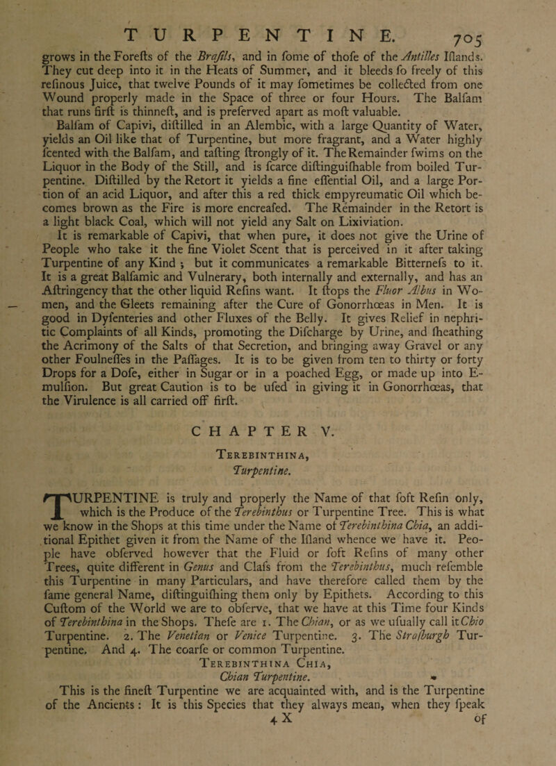 grows in theForefts of the Braftls, and in fome of thofe of the Antilles I (lands. They cut deep into it in the Heats of Summer, and it bleeds fo freely of this refinous Juice, that twelve Pounds of it may fometimes be collected from one Wound properly made in the Space of three or four Hours. The Balfam that runs firft is thinned:, and is preferved apart as mod: valuable. Balfam of Capivi, diftilled in an Alembic, with a large Quantity of Water, yields an Oil like that of Turpentine, but more fragrant, and a Water highly fcented with the Balfam, and tailing ftrongly of it. The Remainder fwims on the Liquor in the Body of the Still, and is fcarce diftinguifhable from boiled Tur¬ pentine. Diftilled by the Retort it yields a fine eifential Oil, and a large Por¬ tion of an acid Liquor, and after this a red thick empyreumatic Oil which be¬ comes brown as the Fire is more encreafed. The Remainder in the Retort is a light black Coal, which will not yield any Salt on Lixiviation. It is remarkable of Capivi, that when pure, it does not give the Urine of People who take it the fine Violet Scent that is perceived in it after taking Turpentine of any Kind •, but it communicates a remarkable Bitternefs to it. It is a great Balfamic and Vulnerary, both internally and externally, and has an Ailringency that the other liquid Refins want. It flops the Fluor Albus in Wo¬ men, and the Sleets remaining after the Cure of Gonorrhoeas in Men. It is good in Dyfenteries and other Fluxes of the Belly. It gives Relief in nephri¬ tic Complaints of all Kinds, promoting the Difcharge by Urine, and iheathing the Acrimony of the Salts of that Secretion, and bringing away Gravel or any other Foulneffes in the Paffages. It is to be given from ten to thirty or forty Drops for a Dofe, either in Sugar or in a poached Egg, or made up into E- mulfion. But great Caution is to be ufed in giving it in Gonorrhoeas, that the Virulence is all carried off firft. CHAPTER V. Terebinthina, Turpentine. TURPENTINE is truly and properly the Name of that foft Refin only, which is the Produce of the Terebinthus or Turpentine Tree. This is what we know in the Shops at this time under the Name of Terebinthina Chia, an addi¬ tional Epithet given it from the Name of the Iiland whence we have it. Peo¬ ple have obferved however that the Fluid or foft Refins of many other Trees, quite different in Genus and Clafs from the Terebinthus, much refemble this Turpentine in many Particulars, and have therefore called them by the fame general Name, diftinguifhing them only by Epithets. According to this Cuftom of the World we are to obferve, that we have at this Time four Kinds of Terebinthina in the Shops. Thefe are i. The Chian, or as we ufually call it Ohio Turpentine. 2. The Venetian or Venice Turpentine. 3. The Strafburgh Tur¬ pentine. And 4. The coarfe or common Turpentine. Terebinthina Chia, Chian Turpentine. » This is the fineft Turpentine we are acquainted with, and is the Turpentine of the Ancients: It is this Species that they always mean, when they fpeak 4-X of