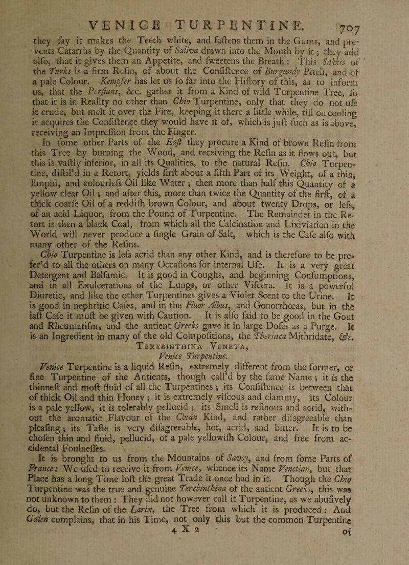 VENICE TURPENTINE. 707 they fay it makes the Teeth white, and fadens them in the Gums, and pre¬ vents Catarrhs by the Quantity of Saliva drawn into the Mouth by it; they add alio, that it gives them an Appetite, and fweetens the Breath : This Sakkis of ' the Turks is a firm Refin, of about the Confidence of Burgundy Pitch, and of a pale Colour. Kempfer has let us fo far into the Hiftory of this, as to inform us, that the Perfians, &c. gather it from a Kind of wild Turpentine Tree, fa that it is in Reality no other than Chio Turpentine, only that they do not ufe it crude, but melt it over the Fire, keeping it there a little while, till on cooling it acquires the Confidence they would have it of, which is jud fuch as is above, receiving an Impredion from the Finger. In fome other Parts of the Eaji they procure a Kind of brown Refin from this Tree by burning the Wood, and receiving the Refin as it dows out, but this is vadly inferior, in all its Qualities, to the natural Refin. Chio Turpen¬ tine, didil’d in a Retort, yields fird about a fifth Part of its Weight, of a thin, limpid, and colourlefs Oil like Water ; then more than half this Quantity of a yellow clear Oil; and after this, more than twice the Qiantity of the fird, of a thick coarfe Oil of a reddifh brown Colour, and about twenty Drops, or lefs, of an acid Liquor, from the Pound of Turpentine. The Remainder in the Re¬ tort is then a black Coal, from which all the Calcination and Lixiviation in the World will never produce a fingle Grain of Salt, which is the Cafe alfo with many other of the Refins. Chio Turpentine is lefs acrid than any other Kind, and is therefore to be pre¬ fer’d to all the others on many Occafions for internal Ufe. It is a very great Detergent and Balfamic. it is good in Coughs, and beginning Confumptions, and in all Exulcerations of the Lungs, or other Vifcera. it is a powerful Diuretic, and like the other Turpentines gives a'Violet Scent to the Urine. It is good in nephritic Cafes, and in the Fluor Albus, and Gonorrhoeas, but in the lad Cafe it mud be given with Caution. It is alfo faid to be good in the Gout and Rheumatifm, and the antient Greeks gave it in large Dofes as a Purge. It is an Ingredient in many of the old Compofitions, the Theriaca Mithridate, &c. Terebinthina Veneta, Venice Turpentine. Venice Turpentine is a liquid Refin, extremely diderent from the former, or fine Turpentine of the Antients, though call’d by the fame Name 5 it is the thinned and mod fluid of all the Turpentines; its Confidence is between that of thick Oil and thin Floney •, it is extremely vifcous and clammy, its Colour is a pale yellow, it is tolerably pellucid •, its Smell is refinous and acrid, with¬ out the aromatic Flavour of the Chian Kind, and rather difagreeable than pleafing; its Tade is very difagreeable, hot, acrid, and bitter. It is to be chofen thin and fluid, pellucid, of a pale yellowilh Colour, and free from ac¬ cidental Foulnefies. It is brought to us from the Mountains of Savoy, and from fome Parts of France: We ufed to receive it from Venice, whence its Name Venetian, but that Place has a long Time lod the great Trade it once had in it. Though the Chio Turpentine was the true and genuine Terebinthina of the antient Greeks, this was not unknown to them : They did not however call it Turpentine, as we abufively do, but the Refin of the Larix, the Tree from which it is produced : And Galen complains, that in his Time, not only this but the common Turpentine 4X2 of