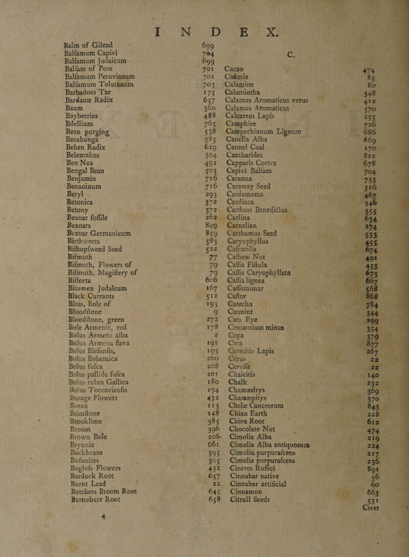 Balm of Gilead 699 Balfamum Capivi 704 C. Balfamum Judaicum 699 Balfam of Peru 701 Cacao Balfamum Peruvianum 701 Cadmia Balfamum Tolutanum 703 Calamine Barbadoes Tar *7 5 Calamintha Bardanae Radix 657 Calamus Aromaticus verus Baum 360 Calamus Aromaticus Bayberries 488 Calcareus Lapis Bdellium 765 Camphire Bean purging 538 Campechianum Lignum Becabunga 385 Canella Alba Behen Radix 629 Cannel Coal Belem nites 304 Cantharides Ben Nut 492 Capparis Cortex Bengal Bean 5°3 Capivi Balfam Benjamin 716 Caranna Benzoinum 716 Caraway Seed Beryl 293 Cardamoms Betonica 372 Cardiaca Betony 372 Carduus Benedidlus Bezoar foffile 262 Carlina Bezoars 849 Carnelian Bezoar Germanicum 859 Carthamus Seed Birth worts 583 Caryophyllus Bifhopfweed Seed 522 Cafcarilla Bifmuth 77 Calhew Nut Bifmuth, Flowers of 79 Caflia Fiftula Bifmuth, Magiftery of 79 Caflia Caryophyllata Biftorta 6c6 Caffia lignea Bitumen Judaicum 167 Caflumunar Black Currants 512 Caftor Blois, Bole of 193 Catechu BloodHone 9 Catmint Blood Hone, green 272 Cats Eye Bole Armenic, red 178 Centaurium minus Bolus Armena alba 2 Cepa Bolus Armena flava 191 Cera Bolus Blefenfis, 193 Ceratitis Lapis Bolus Bohemica 200 Cerus Bolus fufca 208 Cerufla Bolus pallide fufca 201 Chaicitis Bolus rubra Gallica 180 Chalk Bolus Toccavienfis 194 Chamaedrys Borage Flowers 432 Chanaaepitys Borax 113 Chelae Cancrorum Brimflone 148 Chian Earth Brooklime 385 China Root Broom 396 Chocolate Nut Brown Bole 206' Cimolia Alba Bryonia 661 Cimolia Alba antiquorura Buckbeans 395 Cimolia, purpurafcens Bufonites 305 Cimolia purpurafcens Buglofs Flowers 432 Cincres Ruffici Burdock Root 657 Cinnabar native Burnt Lead 22 Cinnabar artificial Butchers Broom Root 643 Cinnamon Butterburr Root 658 Citrull Seeds 474 85 80 348 412 570 255 726 686 669 170 ' 822 678 704 733 516 467 346 634 *74 535 *55 674 49* 784 344 299 354 379 877 267 22 22 140 232 369 370 843 228 612 474 219 224 217 236 89t 56 60 663 53* Civet