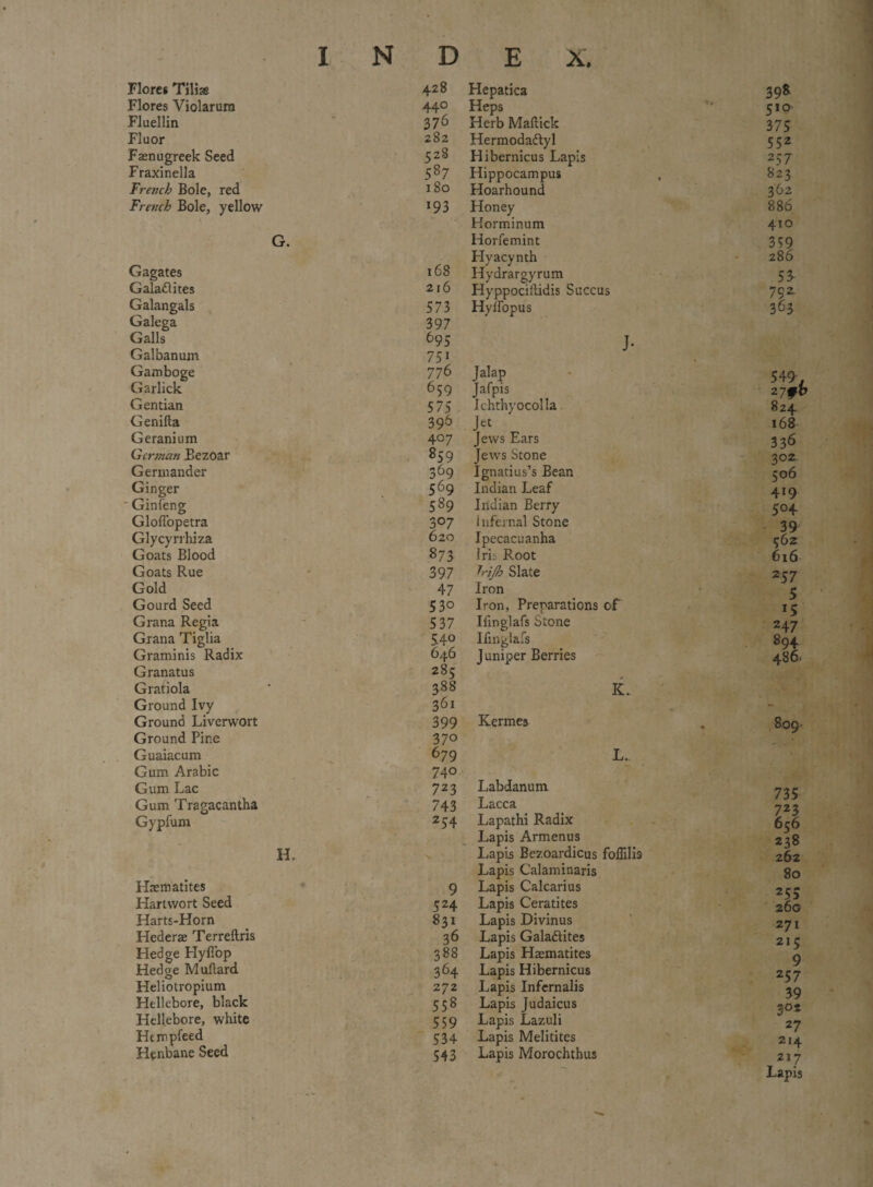 Floret Till* Flores Violarura Fluellin Fluor Faenugreek Seed Fraxinella French Bole, red French Bole, yellow G. Gagates Galaftites Galangals Galega Galls Galbanum Gamboge Garlick Gentian Genifta Geranium German Bezoar Germander Ginger ' Ginfeng Gloffopetra Glycyrrhiza Goats Blood Goats Rue Gold Gourd Seed Grana Regia Grana Tiglia Graminis Radix Granatus Gratiola Ground Ivy Ground Liverwort Ground Pine Guaiacum Gum Arabic Gum Lac Gum Tragacantha Gypfum H. Haematites Hartvvort Seed Harts-Horn Hederae Terreftris Hedge Hyfiop Hedge Muftard Heliotropium Hellebore, black Hellebore, white Hempfeed Henbane Seed 428 Hepatica 398 440 Heps 510 376 Herb Maftick 375 282 Hermodadlyl 552 5z8 Hibernicus Lapis 257 587 Hippocampus , 823 Hoarhound 362 193 Honey 886 Horminum 410 Horfemint 359 Hyacynth 286 168 Hydrargyrum 53. 216 Hyppociftidis Succus 752. 573 Hyffopus 363 397 695 J. 75i 776 Jalap 549. 6 59 Jafpis 2 7fb 575 Ichthyocolla 824 396 168 407 Jews Ears 336 859 Jews Stone 302. 369 Ignatius’s Bean 506 569 Indian Leaf 419 589 Indian Berry 504 307 infernal Stone 39, 620 Ipecacuanha 562 873 irii Root 616 397 Irijh Slate 237 47 Iron 5 530 Iron, Preparations of 15 537 Iiinglafs Stone 247 54° Ifinglafs 894 646 J uniper Berries 486' 285 388 K.. 361 399 Kermes 370 679 L. 74° 723 Labdanum 743 Lacca 254 Lapathi Radix Lapis Armenus Lapis Bezoardicus foflilis Lapis Calaminaris 9 Lapis Calcarius 524 Lapis Ceratites 831 Lapis Divinus 36 Lapis Galadlites 388 Lapis Haematites 364 Lapis Hibernicus 272 Lapis Infernalis 558 Lapis Judaicus 559 Lapis Lazuli 534 Lapis Melitites 543 Lapis Morochthus 809 • 735 723 656 238 262 80 III zyi 215 9 25 7 39 302 27 214 217 Lapis