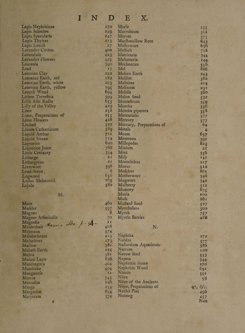 Lapis Nephriticus 270 Marie 235 Lapis Selenites 249 Marrubium 362 Lapis Speculates 247 Marum 375 Lapis Thyites 213 Marfhmallow Root 643 Lapis Lazuli 27 Maflerwort 636 Lavender Cotton 400 Maftich 718 Lavendula 423 Matricaria 344 Lavender Flowers 423 Melanteria 144 Laureola 39° Mechoacan 556 Lead 17 Mel 886 Lemnian Clay 222 Melian Earth 243 Lemnian Earth, red 182 Melilot 382 Lemnian Earth, white 203 Melitites 214 Lemnian Earth, yellow *95 Melinum 231 Lentilk Wood 694 Meliffa 360 Lichen Terreftris 399 Melon Seed 532 Lillii Albi Radix 653 Mentaftrum 359 Lilly of the Valley 429 Mentha 356 Lime 258 Mentha piperata 358 Lime, Preparations of 255 Mercurialis 377 Lime Flowers 428 Mercury 377 Linfeed 52 7 Mercury, Preparations of 61 Linum Catharticum 389 MetaL 4 Liquid Ambar 711 Meum 63 7 Liquid Storax 712 Mezereon 391 Liquorice 620 Millepedes 82c Liquorice Juice 788 Minium 2 l Little Centaury- 354 Mint 356 Litharge 21 Mify 141 Lithargyrus 21 Morochthus 217 Liverwort 398 Morus 5 12 Load-Stone t 8 Mofchus 86l Logwood 656 Motherwort 34^ Ludus Helmontii 263 Mugwort 342 Lujula M. 380 Mulberry Mummy Muria Mufk 512 875 100 861 Mace 460 Muftard Seed 527 Madder 597 Myrobalans 500 Magnes * 8 Myrrh 757 Magnes Arfenicalis MXtir V- / Majorana 70 11 408 374 Myrtle Berries N. 488 Malabathrum 4*9 Naphtha tyz Malachites 273 Nardus 577 Mallow 381 Nallurtium Aquaticum 386 Maltefe Earth 225 Natrum 120 Malva 381 Navew Seed 533 Manati Lapis 836 Nepeta 344 Mandragora 4°4 Nephritic Stone 270 Mandrake 1 4°4 Nephritic Wood 691 Manganefe 11 - Ninzin 591 Manna Marcafita 745 146 Nitre Nitre of the Ancients 93 Marga 254 Nitre, Preparations of 97, Margaritae 854 Nuclei Pini • 496 Marjoram 4 374 Nutmeg 457 Nux