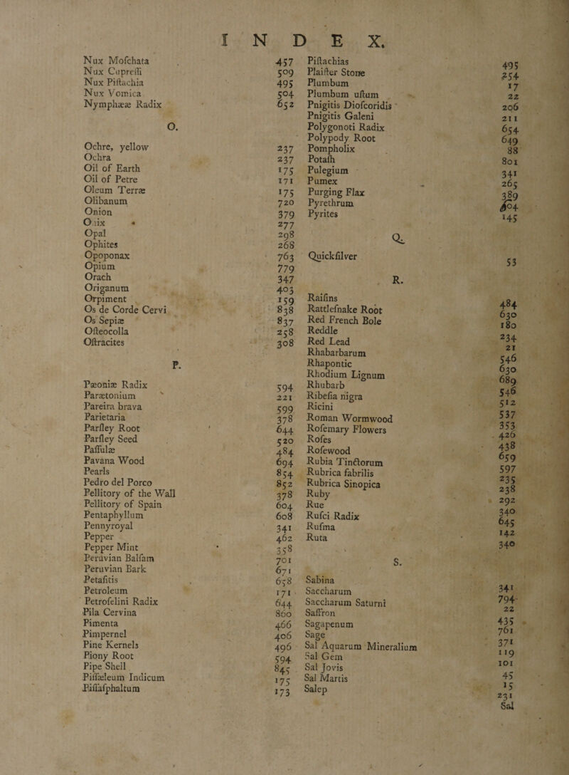 Nux Mofchata Nux Cupreili Nux Piftachia Nux Vomica Nymphaese Radix O. Ochre, yellow Ochra Oil of Earth Oil of Petre Oleum Terras Olibanum Onion Oiix « Opal Ophites Opoponax Opium Orach Origanum Orpiment Os de Corde Cervi Os Sepiae Odeocolla Oftracites P. Fseonite Radix Parastonium Pareira brava Parietaria Parlley Root Parfley Seed PafTulte Pavana Wood Pearls Pedro del Porco Pellitory of the Wall Pellitory of Spain Pentaphyllum Pennyroyal Pepper Pepper Mint Peruvian Balfam Peruvian Bark Petafitis Petroleum Petrofelini Radix Pila Cervina Pimenta Pimpernel Pine Kernels Piony Root Pipe Shell PiiTadeum Indicum Pifiafphaltum N D E X. 457 5°9 495 5°4 652 237 237 *75 171 *75 720 379 2 77 298 268 763 779 347 403 *59 838 837 258 308 594 2 21 599 378 644 520 484 694 854 852 378 604 608 341 462 aS8 701 671 658 171 644 860 4 66 406 496 594 845 175 17 3 Pidachias Plainer Stone Plumbum Plumbum uftum Pnigitis Diofcoridis Pnigitis Galeni Polygonoti Radix Polypody Root Pompholix Potafh Pulegium Pumex Purging Flax Pyrethrum Pyrites CL Quickfilver 495 -?54 17 22 206 211 654 649 88 801 34i 265 3j9 3° 4 *45 53 R. Rattlefnake Root Red French Bole Reddle Red Lead Rhabarbarum Rhapontic Rhodium. Lignum Rhubarb Ribefia nigra Ricini Roman Wormwood Rofemary Flowers Rofes 484 630 180 234 21 546 630 689 546 512 537 353 426 Rofewood Rubia Tindlorum 430 659 Rubrica fabrilis 597 Rubrica Sinopica Ruby 235 238 Rue 292 Rufci Radix 34° 645 Rufina Ruta 142 S. / 340 Sabina Saccharum 34i Saccharum Saturnl 794 Saffron 22 Sagapenum Sage 435 761 Sal Aquarum Mineralium 37* Sal Gem 1 *9 Sal Jovis 101 Sa! Martis 45 Salep >5 231 / Sal