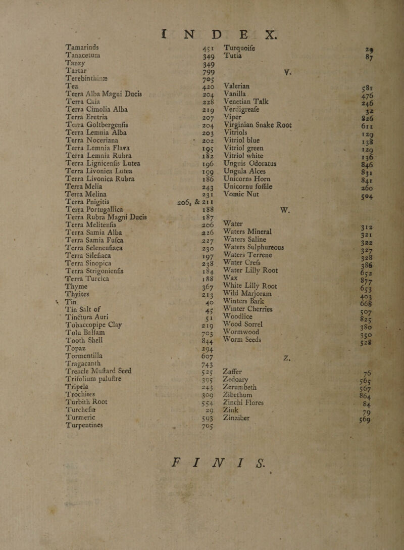 Tamarinds Tanacetum Tanzy Tartar Terebinthime Tea Terra Alba Magni Ducis Terra Caia Terra Cimolia Alba Terra Eretria Terra Goltbergenfis Terra Lemnia Alba Terra Noceriana Terra Lemnia Flara Terra Lemnia Rubra Terra Lignicenfis Lutea Terra Livoniea Lutea Terra Livoniea Rubra Terra Melia Terra Melina Terra Pnigitis Terra Portugallica Terra Rubra Magni Ducis Terra Melitenfis Terra Samia Alba Terra Samia Fufca Terra Seleneufiaca Terra Silefiaca Terra Sinopica Terra Strigonienhs Terra Turcica Thyme Thyites Tin Tin Salt of Tin&ura Auri Tobaccopipe Clay Tolu Balfam Tooth Shell Topaz Tormentilla Tragacanth Treacle Mu Hard Seed Trifolium paluilre Tripela Trochites Turbith Root Turchefia Turmeric Turpentines 451 Turquoife 349 Tutia 349 799 V. 7°5 4.20 Valerian 204 Vanilla 228 Venetian Talk 219 Verdigreafe 207 Viper 204 Virginian Snake Root 203 Vitriols • 202 Vitriol blue 195 Vitriol green 182 Vitriol white 196 Unguis Odoratus 199 Ungula Alces 186 Unicorns Horn 243 Unicornu foffile 231 Vomic Nut 206, & 211 188 W. 187 206 Water 226 Waters Mineral 227 Waters Saline 230 Waters Sulphureous 197 Waters Terrene 238 Water Crefs 184 Water Lilly Root , 88 Wax 367 White Lilly Root 21 3 Wild Marjoram 40 Winters Bark 4- Winter Cherries 5! Woodlice 219 Wood Sorrel 703 Wormwood 844 Worm Seeds 294 6o7 Z. 743 525; Zaffer 395 Zedoary 243 Zerumbeth 309 Zibethum 554 Zinchi Flores 29 Zink 593 Zinziber 705 2§ 87 581 476 246 3* 826 611 129 138 129 136 846 831 841 504 312 321 322 327 328 386 652 877 653 403 66 8 507 8 25 380 35° 528 76 565 567 864 84 79 569 FINIS. »