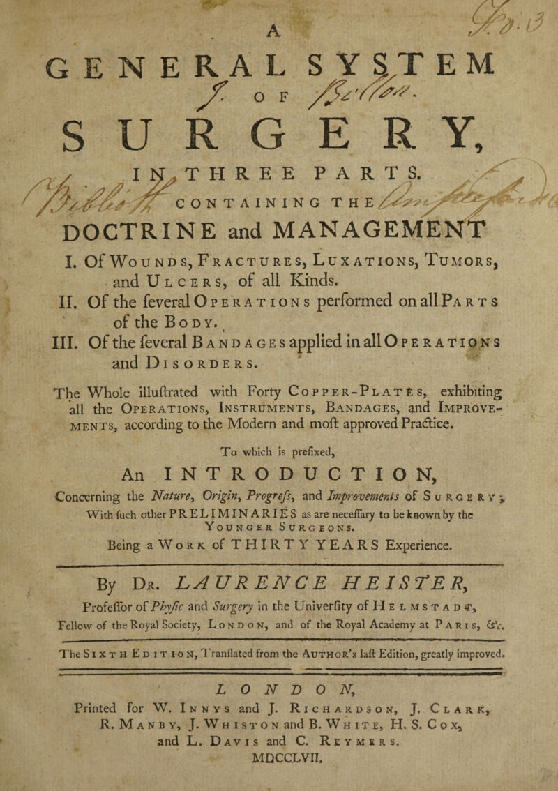 tw-*' A S'. vs / GENERAL SYSTEM SURGERY, THREE PARTS. CONTAINING THE DOCTRINE and MANAGEME I. Of Wound s, Fractures, Luxations, Tumors, and Ulcers, of all Kinds. II. Of the feveral Operations performed on all Parts of the Body. i III. Of the feveral Bandages applied in all O p e r a t i o n s and Disorders. The Whole illuftrated with Forty Copper-Plates, exhibiting all the Operations, Instruments, Bandages, and Improve¬ ments, according to the Modern and moft approved Pradice. To which is prefixed, An INTRODUCTION, Concerning the Nature, Origin, Prcgrcfs, and Improvements of Surcervj With fuch other PRELIMINARIES as are necefiary to be known by the Younger Surgeons. Being a W o r k. of T HIR T Y YEARS Experience. ^i - 1 ~ - 1 *~~' ■  1 ‘ * — k ~ ■ - — - ■ r —~ - - - — --- By Dr. LAURENCE HEISTER, Frofefior of Phyfic and Surgery in the Univerfity of H e l m s t a d Fellow of the Royal Society, London, and of the Royal Academy at Paris, £sV. The Sixth Edition, Tranflated from the Author’s laft Edition, greatly improved. LONDON; Printed for W. Innvs and J. Richardson, J. Clark, R. Manby, J. Whiston and B. White, H. S. C o x, and L. Davis and C. Reymers. MQCCLVII,