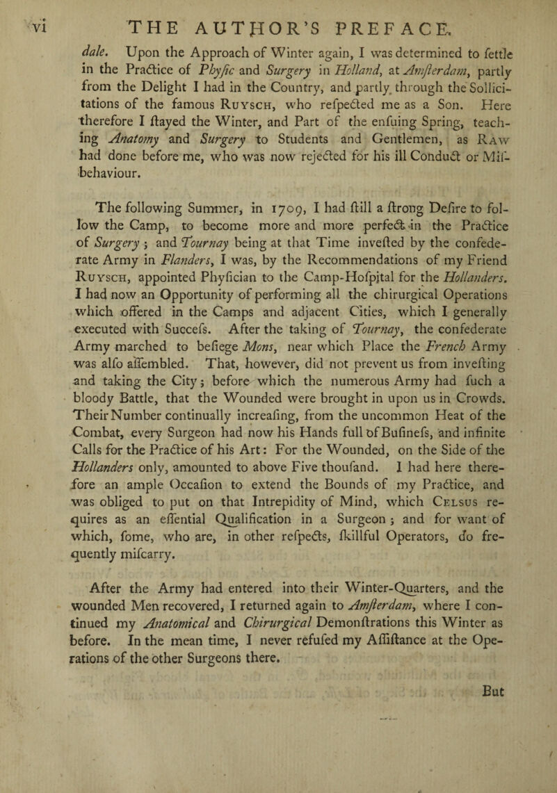 dale. Upon the Approach of Winter again, I was determined to fettle in the Practice of Phyjic and Surgery in Holland, at Anijlerdain, partly from the Delight I had in the Country, and partly through the Sollici- tations of the famous Ruysch, who refpe&ed me as a Son. Here therefore I flayed the Winter, and Part of the enfuing Spring, teach¬ ing Anato?ny and Surgery to Students and Gentlemen, as Raw had done before me, who was now rejected for his ill Conduct or Mif- behaviour. The following Summer, in 1709, I had flill a flrong Delire to fol¬ low the Camp, to become more and more perfedHn the Practice of Surgery j and Pour nay being at that Time invefled by the confede¬ rate Army in Flanders, I was, by the Recommendations of my Friend Ru ysch, appointed Phyfician to the Camp-Hofpital for the Hollanders. I had now an Opportunity of performing all the chirurgical Operations which offered in the Camps and adjacent Cities, which I generally executed with Succefs. After the taking of Pourjiay, the confederate Army marched to befiege Mons, near which Place the French Army was alfo affembled. That, however, did not prevent us from inveffing and taking the City j before which the numerous Army had fuch a bloody Battle, that the Wounded were brought in upon us in Crowds. Their Number continually increafing, from the uncommon Heat of the Combat, every Surgeon had now his Hands full of Bufinefs, and infinite Calls for the Practice of his Art: For the Wounded, on the Side of the Hollanders only, amounted to above Five thoufand. I had here there¬ fore an ample Occaffon to extend the Bounds of my Practice, and was obliged to put on that Intrepidity of Mind, which Celsus re¬ quires as an effential Qualification in a Surgeon; and for want of which, fome, who are, in other refpedts, fkillful Operators, do fre¬ quently mifcarry. After the Army had entered into their Winter-Quarters, and the wounded Men recovered, I returned again to Amjierdam, where I con¬ tinued my Anatomical and Chirurgical Demonftrations this Winter as before. In the mean time, I never refufed my Afliftance at the Ope¬ rations of the other Surgeons there. But