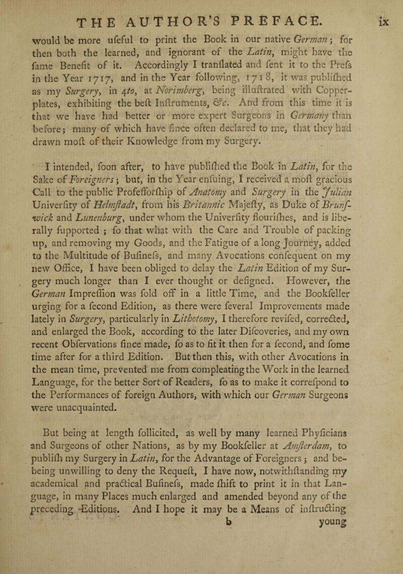 would be more ufeful to print the Book in our native German; for then both the learned, and ignorant of the Latin, might have the fame Benefit of it. Accordingly I tranfiated and fent it to the Prefs in the Year 1717, and in the Year following, 1718, it was published as my Surgery, in 4to, at Norimberg, being illuftrated with Copper¬ plates, exhibiting the bed Infiruments, &c. And from this time it is that we have had better or more expert Surgeons in Germany than before; many of which have fince often declared to me, that they had drawn mod of their Knowledge from my Surgery. I intended, foon after, to have published the Book in Latin, for the Sake of Foreigners; but, in the Year enfuing, I received a mod gracious Call to the public Profefiorlhip of Anatomy and Surgery in the Juliani Univerfity of Helmfiadt, from his Britannic Majedy, as Duke of Brunf- wick and Lunenburg, under whom the Univerfity flourifhes, and is libe¬ rally fupported ; fo that what with the Care and Trouble of packing up, and removing my Goods, and the Fatigue of a long Journey, added to the Multitude of Bufinefs, and many Avocations confequent on my new Office, I have been obliged to delay the Latin Edition of my Sur¬ gery much longer than I ever thought or defigned. However, the German Impreflion was fold off in a little Time, and the Bookfeller urging for a fecond Edition, as there were feveral Improvements made lately in Surgery, particularly in Lithotomy, I therefore revifed, corrected, and enlarged the Book, according to the later Difcoveries, and my own recent Obfervations fince made, fo as to fit it then for a fecond, and fome time after for a third Edition. But then this, with other Avocations in the mean time, prevented me from compleating the Work in the learned Language, for the better Sort of Readers, fo as to make it correfpond to the Performances of foreign Authors, with which our German Surgeons were unacquainted. But being at length follicited, as well by many learned Phyficians and Surgeons of other Nations, as by my Bookfeller at Amjierdam, to publifh my Surgery in Latin, for the Advantage of Foreigners; and be- being unwilling to deny the Requefi:, I have now, notwithftanding my academical and practical Bufinefs, made fhift to print it in that Lan¬ guage, in many Places much enlarged and amended beyond any of the preceding -Editions. And I hope it may be a Means of inftrudting b young