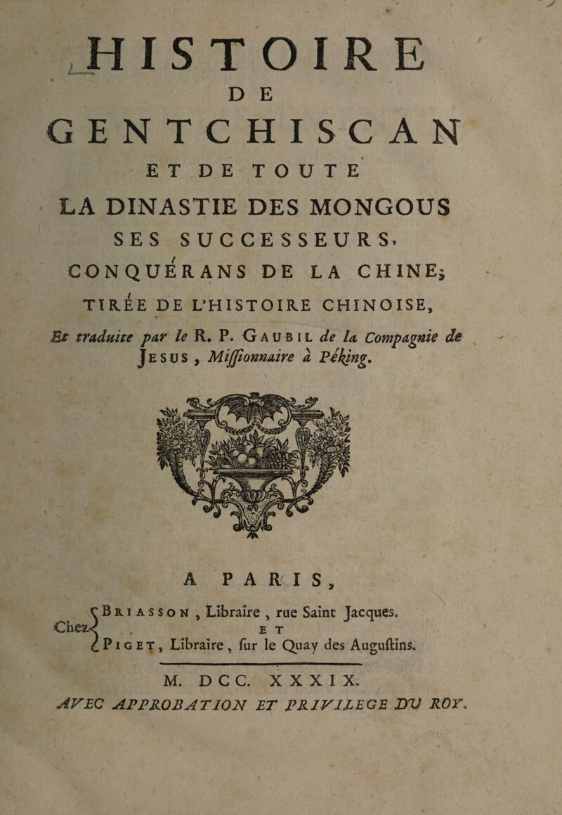 D E GENTCHISCAN ET DE TOUTE LA DINASTIE DES MONGOUS SES SUCCESSEURS. CONQUÉRANS DE LA CHINEi TIR.EE DE L’HISTOIRE CHINOISE, A PARIS, _-■ , c B r i a s s o n , Libraire , rue Saint Jacques. Chez.< . et C Pi g et, Libraire, fur le Quay des Auguftins. M. D C C. XXXIX. AV EG APPROBATION ET PRIVILEGE DV ROT.
