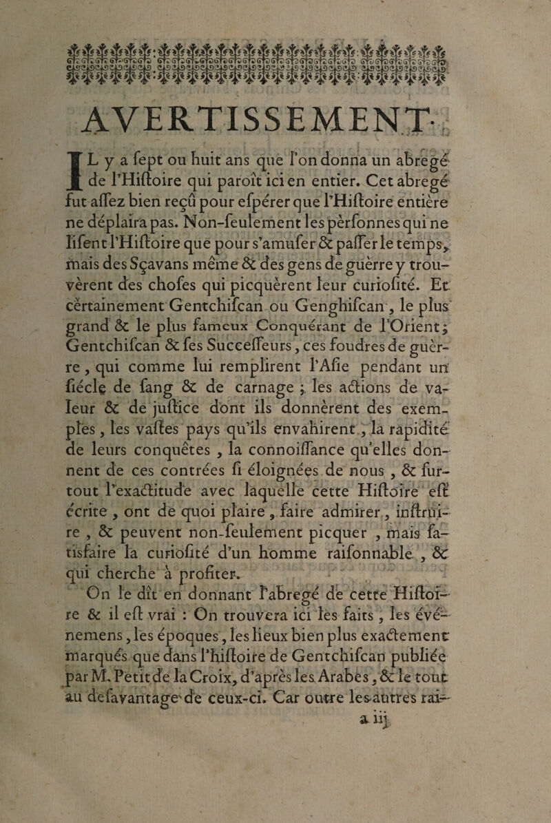 AVERTISSEMENT IL y a fept ou huit ans que Ton donna un abrégé de l’Hiftoire qui paroît ici en entier. Cet abrégé fut affez bien reçu pour efpérer que l’Hiftoire entière ne déplaira pas. Non-feulement lespèrfonnesqui ne ïifentl’Hiftoire que pour s’amufer&pafferle temps, mais des Sçavans même 8c des gens de guerre y trou- vèrent des chofes qui picquërent leur curiofité. Et certainement Gentchifcan ou Genghifcan, le plus grand 8c le plus fameux Conquérant de l’Orient ; Gentchifcan 8c fes Succeffeurs, ces foudres de guèr- re , qui comme lui remplirent l’Afie pendant un fiéclç de fang 8c de carnage les aélions de va¬ leur 8c de juftice dont ils donnèrent des exem¬ ples , les vafies pays qu’ils envahirent, la rapidité de leurs conquêtes , la connoiffance quelles don¬ nent de ces contrées fi éloignées de nous , 8c fur- tout l’exaélitudé avec laquelle cette Hiftoire efi: écrite , ont de quoi plaire , faire admirer , inftrüi- re , 8c peuvent non-feulement picquer , mais fa- tisfaire la curiofité d’un homme raifonnable , 8c qui cherche à profiter. On le dît en donnant f’abrégé de cette Hifioi- re & il efi: vrai : On trouvera ici les faits 3 les évé- nemens 5 les époques, les lieux bien plus exactement marqués que dans fhifioire de Gentchifcan publiée par M. Petit de la Croix, d’après les Arabes , 8cïe tout au defayantage'd'e ceux-ci. Car outre les autres rai— • •. a i% i