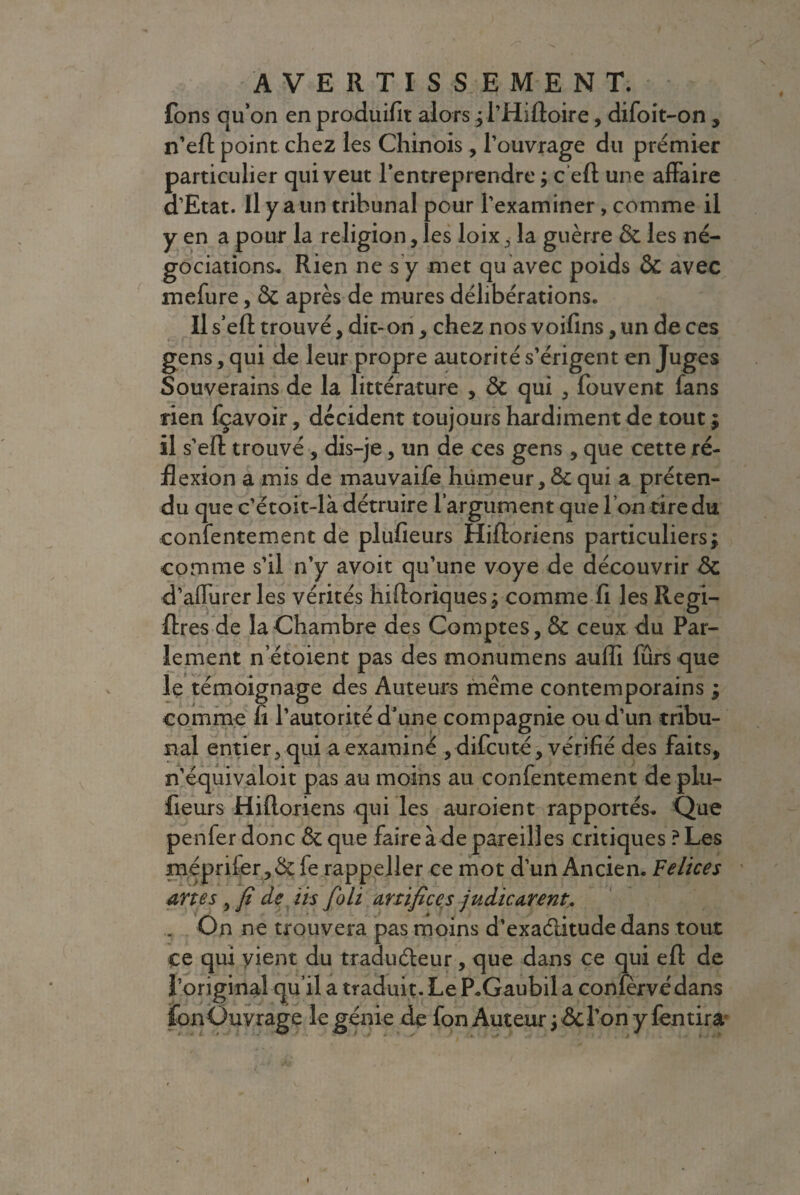fons qu’on en produifit alors jl’Hiftoire, difoit-on , n’eft point chez les Chinois, l’ouvrage du premier particulier qui veut l’entreprendre ; c eft une affaire d’Etat. Il y a un tribunal pour l’examiner, comme il y en a pour la religion, les loix , la guerre ôc les né¬ gociations. Rien ne s y met qu avec poids Ôc avec mefure, 8c après de mures délibérations. Il s’eft trouvé, dit-on , chez nos voifins, un de ces gens, qui de leur propre autorité s’érigent en Juges Souverains de la littérature , 8c qui , fouvent fans rien fçavoir, décident toujours hardiment de tout ; il s’eft trouvé , dis-je, un de ces gens, que cette ré¬ flexion a mis de mauvaife humeur, Ôc qui a préten¬ du que c’étoit-là détruire l'argument que I on tire du confentement de plufieurs Hifforiens particuliers j comme s’il n’y avoit qu’une voye de découvrir ôc d’affurer les vérités hiftoriques j comme fi les Regi- flres de la Chambre des Comptes, ôc ceux du Par¬ lement n etoient pas des monumens auffi fûrs que le témoignage des Auteurs même contemporains ; comme îi l’autorité d’une compagnie ou d’un tribu¬ nal entier, qui a examiné , difcuté, vérifié des faits, n’équivaloit pas au moins au confentement de plu¬ fieurs Hifforiens qui les auroient rapportés. Que penfer donc ôc que faire à de pareilles critiques ? Les méprifer,ôcfe rappeller ce mot d’un Ancien. Felices dîtes , fi de iis joli artifices judicarent. . On ne trouvera pas moins d’exaélitude dans tout ce qui vient du traducteur, que dans ce qui eft de l’original qu’il a traduit. Le P.Gaubil a confèrvédans fon Ouvrage le génie de fon Auteur ; ôc l’on y fentira