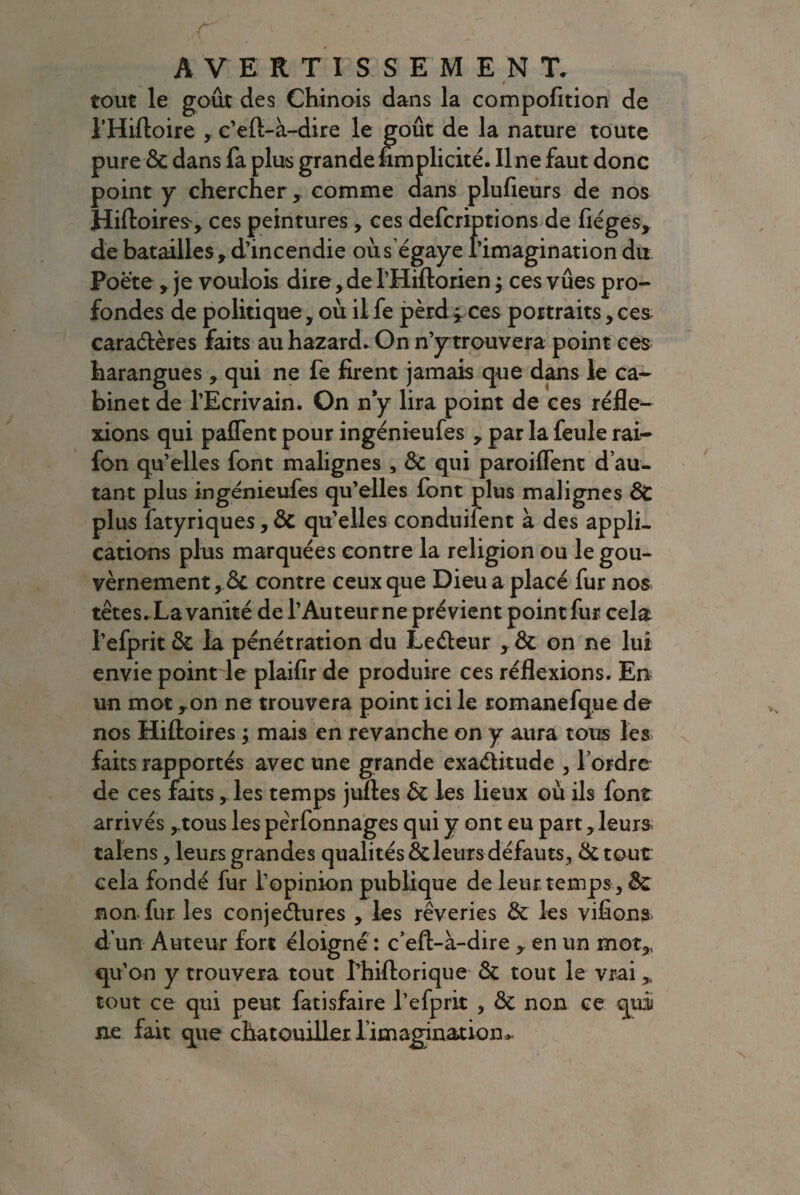 tout le goût des Chinois dans la compofition de l’Hiftoire , c’efi-à-dire le goût de la nature toute pure & dans fa plus grandefimplicité. line faut donc point y chercher,. comme dans plufieurs de nos Hiftoires', ces peintures , ces defcriptions de fiéges, de batailles, d’incendie oùségaye l’imagination du Poète, je voulois dire, de THiftorien; ces vûes pro¬ fondes de politique, où il fe perd ÿ ces portraits, ces caractères faits au hazard. On n’y trouvera point ces harangues , qui ne fe firent jamais que dans le ca¬ binet de l’Ecrivain. On n y lira point de ce s réfle¬ xions qui palfent pour ingénieufes , par la feule rai- fon qu’elles font malignes , 3c qui paroiflent d’au¬ tant plus ingénieufes qu’elles font plus malignes 3>C plus fatyriques, 3c qu’elles conduifent à des appli¬ cations plus marquées contre la religion ou le gou¬ vernement, 6c contre ceux que Dieu a placé fur nos têtes. La vanité de l’Auteur ne prévient point fur cela l’efpritôc la pénétration du LeCteur , & on ne lui envie point le plaifir de produire ces réflexions. En un mot ron ne trouvera point ici le romanefque de nos Hiftoires ; mais en revanche on y aura tous les faits rapportés avec une grande exactitude , l’ordre de ces faits, les temps juftes & les lieux où ils font arrivés ,.tous les pêrfonnages qui y ont eu part, leurs talens, leurs grandes qualités & leurs défauts, de tout cela fondé fur l’opinion publique de leur temps , & non fur les conjectures , les rêveries 3c les vifions d’un Auteur fort éloigné : c’eft-à-dire ,. en un mot,, qu’on y trouvera tout l’hiftorique 3c tout le vrai > tout ce qui peut fatisfaire l’efprit , & non ce qui ne fait que chatouiller l’imagination^