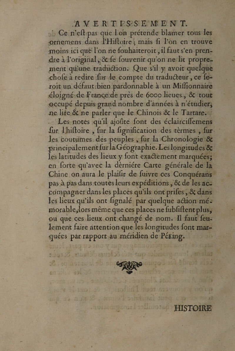 A VERT ISS EM：EN T. Ce n’eft pas que Ion prétende blâmer tous les ornemens dans THiftoire ； mais fi l’on en trouve moins ici que- l’on ne fouhaiteroit, il faut s’en pren¬ dre à l’original fe fouvenir qu’on ne lit propre¬ ment qu’une traduction. Que s’il y avoit quelque chofe à redire fur le compte du traducteur, ce fe- roit un..défaut-bien pardonnable à un Millionnaire éloigné de Françe de près de 6000 lieues, & tout occupé depuis grand nombre d’années à n’étudier* ne lire ne parler que le Chinois & le Tartare. Les notes qu’il ajoute font des éclaircilfemens fur l.hiftoire , fur la fignification des termes , fur les coutumes des peuples , fur la Chronologie & principalement fur la Géographie. Les longitudes Ôc les latitudes des lieux y font exactement marquées; en forte qu’avec la dèrniére Carte générale de la Chine on aura le plaifir de fuivre ces Conquérans pas à pas dans toutes leurs expéditions .* ôc de les ac¬ compagner dans les places qu’ils ont prifes, Ôc dans les lieux qu’ils ont fignalé par quelque action me. morableyiors même que ces places ne fubfiftentplus, ou que ces lieux ont changé de nom. Il faut feu¬ lement faire attention que les longitudes font mar¬ quées par rapport au méridien de Peking* T .'l . « / . L fjrJJ ‘>4 + * r 'i t . l A à - HISTOIRE /