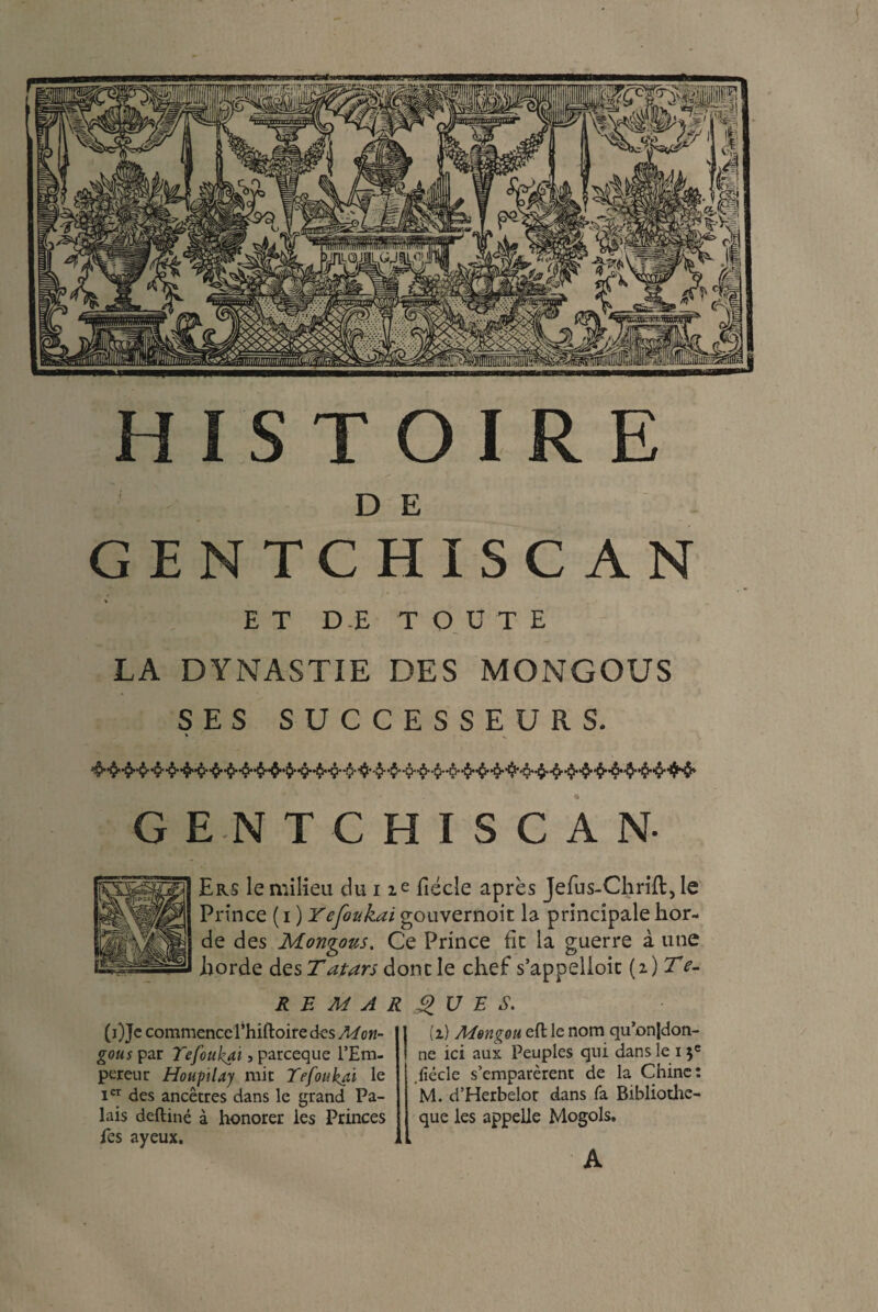 < HISTOIRE D E GENTCHISC AN ET DE TOUTE LA DYNASTIE DES MONGOUS SES SUCCESSEURS. * K GENTCHISCAN- Ers le milieu du i ie fiécle après Jefus-Chrill,le Prince ( i ) Yefoukai gouvernoit la principale hor¬ de des Mongous. Ce Prince ht la guerre à une horde des Tatars donc le chef s’appelioit [i)Te- RE MARQUE S. (OJe commence l’hiftoire des Mon- g0«rpar Tefoukai 5 parceque l’Em¬ pereur Houptlay mit Tefoukai le Ier des ancêtres dans le grand Pa¬ lais deftiné à honorer les Princes les ayeux. (i) Mengou eft le nom qu’onjdon- ne ici aux Peuples qui dans le 13e .fiécle s’emparèrent de la Chine: M. d’Herbelot dans fa Bibliothe- que les appelle Mogols. A