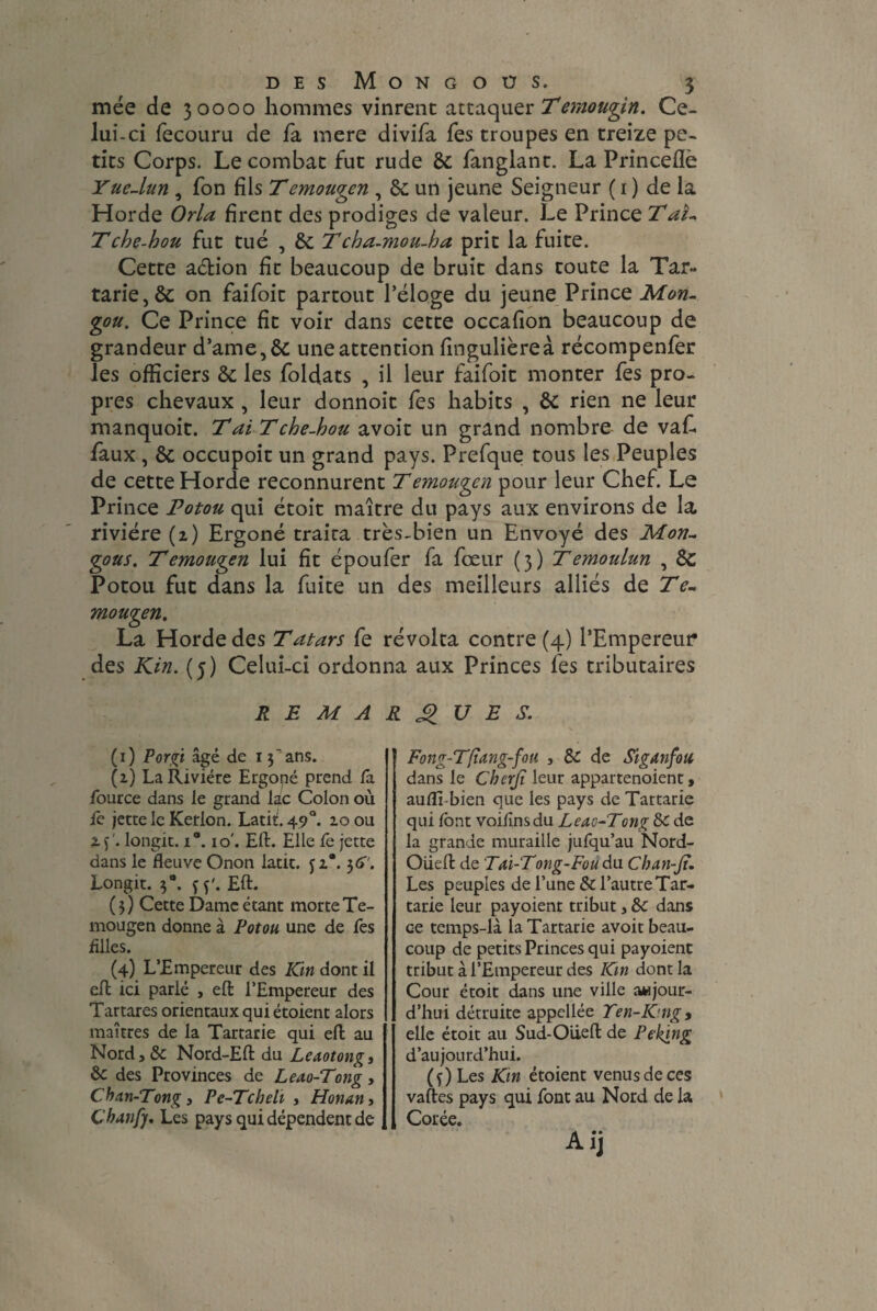 mée de 30000 hommes vinrent attaquer Temotigin. Ce¬ lui-ci fecouru de fa mere divifa fes troupes en treize pe¬ tits Corps. Le combat fut rude & fanglant. La Princeflè YueJun , fon fils T emougen , &: un jeune Seigneur ( 1 ) de la Horde Orla firent des prodiges de valeur. Le Prince Taî~ Tche-bou fut tué , & Tcha-mou-ha prit la fuite. Cette aétion fit beaucoup de bruit dans toute la Tar¬ taric, & on faifoit partout l’éloge du jeune Prince Mon- gou. Ce Prince fit voir dans cette occafion beaucoup de grandeur d’ame,& une attention fingulièreà récompenfer les officiers & les foldats , il leur faifoit monter fes pro¬ pres chevaux , leur donnoit fes habits , & rien ne leur manquoit. Tai Tche-hou avoit un grand nombre de vafi faux , & occupoit un grand pays. Prefque tous les Peuples de cette Horde reconnurent Temougen pour leur Chef. Le Prince Potou qui étoit maître du pays aux environs de la rivière (1) Ergoné traita très-bien un Envoyé des Mon- gous. Temougen lui fit époufer fa fœur (3) Temoulun , Sc Potou fut dans la fuite un des meilleurs alliés de Te- mougen. La Horde des Tatars fe révolta contre (4) l’Empereur des Kin. (5) Celui-ci ordonna aux Princes fes tributaires REMARQUES. (1) P or jri âgé de i ÿ ans. (z) La Rivière Ergopé prend Ta Source dans le grand lac Colon où fe jette le Kerlon. Latif 490. 10 ou X)'. Iongit. i°. 10'. Eft. Elle fe jette dans le fleuve Onon latit. jz®. 56''. Longit. 3°. çy. Eft. ( 3 ) Cette Dame étant morte Te¬ mougen donne à Potou une de fes filles. (4) L’Empereur des Kin dont il eft ici parié , eft l’Empereur des Tartares orientaux qui étoient alors maîtres de la Tartarie qui eft au Nord, 8c Nord-Eft du Leaotong» 8c des Provinces de Leao-Tong, Cban-Tong, Pe-Tcheli , Honan, Chanfj. Les pays qui dépendent de Fong-T/tang-fou , 8c de Siganfou dans le Cherjï leur appartenoient, auffi-bien que les pays de Tartarie qui font voifnsdu Leao-Tcng 8c de la grande muraille jufqu’au Nord- Oüeft de Tai-Tong-Fou du. Chan-Jt. Les peuples de l’une & l’autre Tar¬ tarie leur payoient tribut, 8c dans ce temps-là la Tartarie avoit beau¬ coup de petits Princes qui payoient tribut à l’Empereur des Km dont la Cour étoit dans une ville aujour¬ d’hui détruite appellée Ten-King 9 elle étoit au Sud-Oüeft de Peking d’aujourd’hui. (î)Les Kin étoient venus de ces vaftes pays qui font au Nord de la Corée. Aij