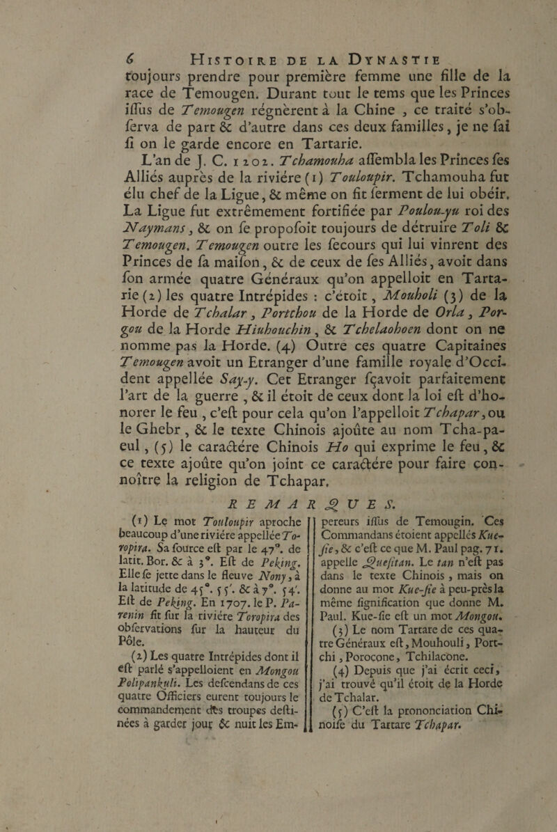 toujours prendre pour première femme une fille de la race de Temougen. Durant tout le tems que les Princes ifius de Temougen régnèrent à la Chine , ce traité s’ob- ferva de part & d’autre dans ces deux familles, je ne fai fi on le garde encore en Tartarie. L’an de J. C. 1201. Tchamouha afiembla les Princes fes Alliés auprès de la rivière (1) Touloupir. Tchamouha fut élu chef de la Ligue, & même on fit ferment de lui obéir, La Ligue fut extrêmement fortifiée par Poulou-yu roi des Haymans 3 êi on fe propofoit toujours de détruire Toli Temougen. Temougen outre les fecours qui lui vinrent des Princes de fa maifon, 6c de ceux de fes Alliés, avoir dans /on armée quatre Généraux qu’on appelloit en Tarta¬ rie (2) les quatre Intrépides ： c’étoit, Mouholi (3) de la Horde de Tchalar 3 Portchou de la Horde de Orla 3 Por- %ou de la Horde Hiuhouchin, êt Tckelaohoen dont on ne nomme pas la Horde. (4) Outre ces quatre Capitaines Temouym avoit un Etranger d’une famille royale d’Occi- dent appellée Say-y. Cet Etranger fçavoit parfaitement l’art de la guerre , & il étoit de ceux dont la loi effc d’ho- norer le feu , c’eft: pour cela qu’on l’appelloit Tchapar 3o\x le Ghebr, &; le texte Chinois ajoute au nom Tcha-pa- eul, (5) le caractère Chinois Ho qui exprime le feu, & ce texte ajoute qu’on joint ce caradére pour faire con- noitre la religion de Tchapar, REMARQUES. (0 Le mot Touloupir aproche beaucoup d’une rivière appellée To- ropira. Sa fource eft par le 47 °. de latit, Bor. &c à 3**. Eft de Peking. Elle Te jette dans le fleuve Nony , à la latitude de 4 y °, y y'. & à y9. y 4'. Eli de Peking. En 1707. le P. P a- renin fit fur la rivière Toropira des obfervations fur la hauteur du Pôle. (2) Les quatre Intrépides dont il eft parlé s’appelloient en Mongou Eolipankyli. Les defcendans de ces quatre Officiers eurent toujours le commandement d£s troupes defti- nées à garder jour ôc nuit les Em¬ pereurs iflus de Temougin. Ces Commandans étoient appelles Kue- Jie3dc c’eft ce que M. Paul pag. 71. appelle Jguefitan. Le tan n’eft pas dans le texte Chinois, mais on donne au mot Kue-Jie à peu-prèsla même fignification que donne M. Paul. Kue-fie eft un mot Mongou, (3) Le nom Tartarede ces qua¬ tre Généraux eft, Mouhouli 3 Port- chi jPorocone, Tchilacone. (4) Depuis que j’ai écrit ceci, j’ai trouvé qu’il étoit de la Horde de Tchalar. (y) C’eft la prononciation Chi- noife du Tartare Tchapar.