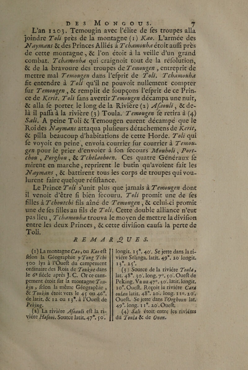 L’an 1103. Temougin avec l’élite de fes troupes alla joindre Toli près de la montagne ( 1 ) Kao. L’armée des Naymans de des Princes Alliés à Tchamotiha étoit auiîi près de cette montagne, de l’on étoit à la veille d’un grand combat. Tchamouha qui craignoit tout de la réfolution, de de la bravoure des troupes de Temougen , entreprit de mettre mal T emouqen dans l’efpric de Toll, T chamouha fit entendre à Toli qu’il ne pouvoit nullement compter fur Temougen , de remplit de foupçons l’efprit de ce Prin¬ ce de Kent. Toli fans avertir T emouqen décampa une nuit, de alla fe porter, le long de la Rivière (2) Afaouli, de de¬ là il paifa à la rivière (3) Toula. T emouqen fe retira à (4) Sali. A peine Toli de Temougen eurent décampé que le Roi des Naymans attaqua pluheurs détachemens de Kerit, de pilla beaucoup d’habitations de cette Horde. Toli qui fe voyoit en peine, envoia courrier fur courrier à Temou¬ gen pour le prier d’envoier à fon fecours Mouholi, Port- chou , Porghou , de Tchelaohoen. Ces quatre Généraux fe mirent en marche, reprirent le butin qu’avoient fait les INaymans , de battirent tous les corps de troupes qui vou¬ lurent faire quelque réfîftance. Le Prince Toli s’unit plus que jamais à Temougen dont il venoit d’être fl bien fecouru. Toli promit une de fes filles 2.Tchoutchi fils aîné de Temougen , de celui-ci promit une de fes filles au fils de Toli. Cette double alliance n’eut pas lieu , Tchamouha trouva le moyen de mettre ladivifion entre les deux Princes de cette divifion caufa la perte de Toli. REMARQUES. ( 1 ) La montagne Cao 5 ou Kao eft felon la Géographie y-Tong Tchi 500 lys à l’Oueft du campement ordinaire des Rois de Toukueàans le 6t ftécle après J. C. Or ce cam¬ pement étoit fur la montagne Tou- kin , felon la même Géographie , de Toukin étoit vers le 4y ou 46°, de latit. & 12 ou 13*. à l’Oueft de Peking. (2) La rivière Afoauli eft la ri¬ vière Hafoui. Source latit. 47®. jo'. longit. 1 f°. 40'. Se jette dans la ri¬ vière Selinga, latit. 49°. 10' longit. 13* M1* ( 3 ) Source de la rivière Toula, lat. 48°. 30'. long. 7°. 50'. Oueft de Peking. Va au47°. 30 . latit. longit. io°. Oueft. Reçoit la rivière Car a oulan latit. 48°. 20'. long. 110.20'. Oueft. Se jette dans YOrgboun lat. 490. long. 11°. 20 . Oueft. (4) Sali étoit entre les rivières du Toula de de Onon.