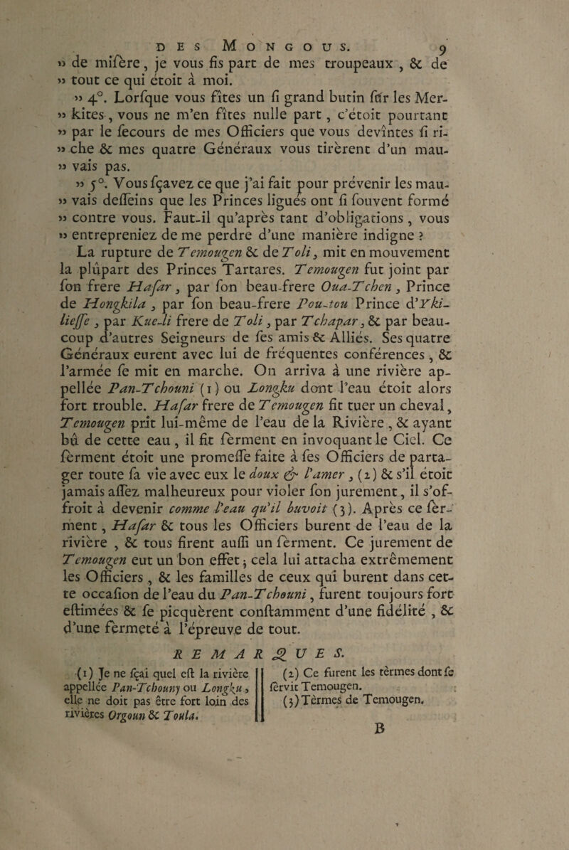» de mifère, je vous fis part de mes troupeaux , 6c de >5 tout ce qui étoit à moi. « 4°. Lorfque vous fîtes un fi grand butin fclr les Mer- » kites , vous ne m’en fîtes nulle part, c’étoit pourtant » par le fecours de mes Officiers que vous devîntes fi ri- » che 6c mes quatre Généraux vous tirèrent d’un mau- » vais pas. « 5°. Vous fçavez ce que j’ai fait pour prévenir les mau- » vais defièins que les Princes ligués ont fi Couvent formé » contre vous. Faut-il qu’après tant d’obligations, vous « entrepreniez de me perdre d’une manière indigne ? La rupture de Temougen 6c de Toli3 mit en mouvement la plupart des Princes Tartares. Temougen fut joint par fon frere Hafar 3 par fon beau-frere Oua-Tchcn 3 Prince de Hongkila 3 par fon beau-frere Pou-tou Prince à'Yki- liejfc 3 par Kue-li frere de T ali 3 par T chapar , 6c par beau¬ coup d’autres Seigneurs de fes amis 6c Alliés. Ses quatre Généraux eurent avec lui de fréquentes conférences , 6c l’armée fe mit en marche. On arriva à une rivière ap- pellée Pan-Tchouni (i) ou Longku dont l’eau étoit alors fort trouble. Hafar frere de Temougen fit tuer un cheval, Temougen prit lui-même de l’eau de la Rivière , 6c ayant bû de cette eau , il fit fèrment en invoquant le Ciel. Ce ferment étoit une promeffe faite à fes Officiers de parta¬ ger toute fa vie avec eux le doux & l'amer 3 (i) 6c s’il étoit jamais affez malheureux pour violer fon jurement, il s’of- froit à devenir comme Peau qu'il buvoit (3). Après ce fèr¬ ment , Hafar 6c tous les Officiers burent de l’eau de la rivière , 6c tous firent aufli un fèrment. Ce jurement de Temougen eut un bon effet* cela lui attacha extrêmement les Officiers, 6c les familles de ceux qui burent dans cet¬ te occafion de l’eau du Pan-Tchouni, furent toujours fort eftimées 6c fe picquèrent conflamment d’une fidélité , 6c d’une fermeté à l’épreuve de tout. ( 1 ) Je ne fcai quel eft la rivière appellee Pan-Tcbouny ou Longku , elle ne doit pas être fort loin des rivières Orgoun ôc Toula. REMARQUES. (2) Ce furent les tèrmesdontfs lervit Temougen. ( 3 ) T èrmes de T emougen. B