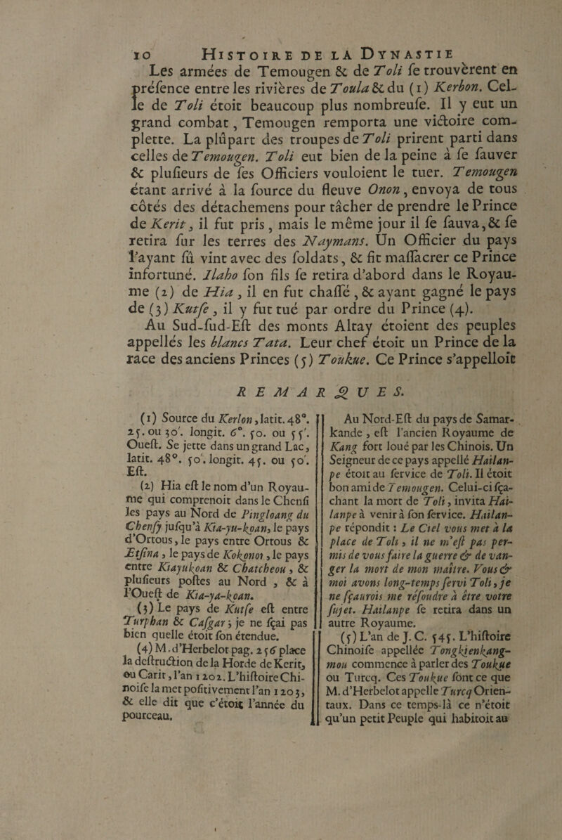 Les armées de Temougen 6c de T oli retrouvèrent en Î>réfence entre les rivières de Toula & du (i) Kerbon. Cel- e de Toli étoit beaucoup plus nombreufe. Il y eut un grand combat, Temougen remporta une vi&oire com- plette. La plupart des troupes de T oli prirent parti dans celles de Temougen. T oli eut bien de la peine à fe fauver &: plufleurs de Tes Officiers vouloient le tuer. Temou^en étant arrivé à la fource du fleuve Onon, envoya de tous côtés des détachemens pour tâcher de prendre le Prince de Kent, il fut pris, mais le même jour il fe fauva,& fe retira fur les terres des Naymans. Un Officier du pays l’ayant fû vint avec des foldats, 6c fit maflacrer ce Prince infortuné, /labo fon fils fe retira d’abord dans le Royau¬ me (2) de Jrlia , il en fut chafle , 6c ayant gagné le pays de (3) Kutfe j il y fut tué par ordre du Prince (4). Au Sud fud-Effc des monts Altay étoient des peuples appellés les blancs T ata. Leur chef étoit un Prince de la race des anciens Princes (5) Toukue. Ce Prince s’appelloic REMARQUES. (1) Source du Kerlon,htit. 48°. 2401130'. longit. 6°. fo. ou jj'. Oueft. Se jette dans un grand Lac, latit. 48°. jo . longit. 44 ou co'. Eft. (2) Hia eft le nom d’un Royau¬ me qui comprenoit dans le Chenfi les pays au Nord de Pingloang du Chenfy jufqu’à Kta-yu-koan, le pays d’Ortous,le pays entre Ortous & Etjîna , le pays de Kokpnoi, le pays entre Kiayukoan 6c Chatcheou, 6c plufieurs portes au Nord , & à 3’Oueft de Kia-ya-kcan. (3) Le pays de Kutfe eft entre Turf, h an 6c Cafgar 3 je ne fçai pas bien quelle étoit fon étendue. (4) M ,d’Herbelot pag. 2 jtf place 3a dcftrucrtion delà Horde deKerit, ©uCarit,l’an 12oi.L’hiftoireChi- noife la met pofitivement l’an 1203, & elle dit que c’étoit l’année du pourceau. Au Nord-Eft du pays de Samar- kande , eft l’ancien Royaume de Kang fort loué par les Chinois. Un Seigneur de ce pays appellé Hailan- pe étoit au fervice de Toli. Il étoit bon ami de 7emougen. Celui-ci fça- chant la mort de Toll, invita Hai- lanpeà. venir à fon fervice. Hailan- pe répondit : Le Ctel vous met a la place de Toit, il ne tnefi pas per¬ mis de vous faire la guerre & de van- ger la mort de mon maître. Vous& moi avons long-tempsfervi Toit, je ne fçaurois me réfoudre a être votre fujet. Hailanpe fe retira dans un autre Royaume. (j) L’an de J. C. f44 L’hiftoire Chinoife appellée Tongkienkang- mou commence à parler des Toukue ou Turcq. Ces Toukue font ce que M. d’Herbelot appelle Turcq Orien¬ taux. Dans ce temps-là ce n’étoit qu’un petit Peuple qui habitoit au
