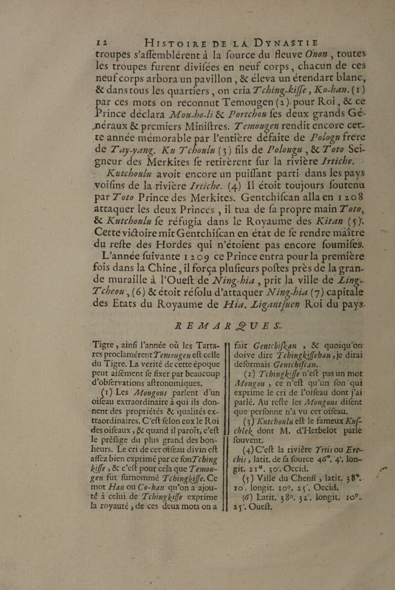 troupes s’aiïemblérent à la fource du fleuve Onon , toutes les troupes furent divifees en neuf corps, chacun de ces neuf corps arbora un pavillon , 8c éleva un étendart blanc,. 8c dans tous les quartiers , on cria T ching-kiffe 3 Ko-han. ( i ) par ces mots on reconnut Temougen (i) pour Roi, 8c. ce Prince déclara Mou-ho-li 8c Portchou fes deux grands Gé¬ néraux 8c premiers Miniftres. Temougen rendit encore cet¬ te année mémorable par l’entière défaite de Pologutrere de T ay-yang. Ku Tchoulu (3) fils de Polougu , 8cToto Sei¬ gneur des Merkites fe retirèrent fur la rivière Irtiche. Kutchoulu avoit encore un puiflant parti dans les pays voifins de la rivière Irtiche. (4) Il étoit toujours foutenu par Toto Prince des Merkites. Gentchifcan alla en 120S attaquer les deux Princes , il tua de fa propre main T oto, 8c Kutchoulu fe réfugia dans le Royaume des Kitan (5 X Cette viéloire mit Gentchifcan en état de fe rendre maître du reflre des Hordes qui n’étoient pas encore foumifes. L’année fuivante 12.09 ce Prince entra pour la première fois dans la Chine, il força plufieurs poftes près de la gran¬ de muraille à l’Oueft de Ning-hia , prit la ville de Ling Tcheou, (6) 8c étoit réfolu d’attaquer Ning-hia (7) capitale des Etats du Royaume de Hia. Ligantfuen Roi du pays- REMARQUES. Tigre, ainfî l’année où les Tarta- res proclamèrent Temougen eft celle du Tigre. La vérité de cette époque peut aifément fe fixer par beaucoup , d’obfêrvations agronomiques. (1) Les Adongous parlent d’un oifeau extraordinaire à qui ils don¬ nent des propriétés &. qualités ex¬ traordinaires. C'eft félon eux le Roi des oifeaux, quand il paroît, c’eft le prèfage du plus grand des bon¬ heurs. Le cri de cer oifeau divin eft affez bien exprimé par ce fonTching kjjfe , & c’eft pour cela que Temou- gen fut furnommé Tclnngkjjfe. Ce mot Hau ou Co-han qu’on a ajou¬ té à celui de Tcbingkiffe exprime la royauté i de ces deux mots on a fair Gentchifcan > 8c quoiqu’on doive dire Tcbingkijfeban} je dirai déformais Gentchifcan. (2) 7“cbingkpfe n’eft pas un mot Adongou , ce n’eft qu’un fonqui exprime le cri de l’oifeau dont j’ai parlé. Au refte les Adongous difent que per forme n’a vu cet oifeau. (3) Kutchoulu eft le fameux Kuf- chleb^ dont M. d’Herbelot parle fou vent. (4) C’eft la rivière Trtisou Ert- chis, latit. de fa fource 46*. 4'. lon- git. 2i°. 30'. Occid. (4) Ville du Chenfî , latit. 38V 10'. longit. io°, 2 y. Occid. (6) Latit. 38°. 32'. longit. io°,. 2 y. Oueft,