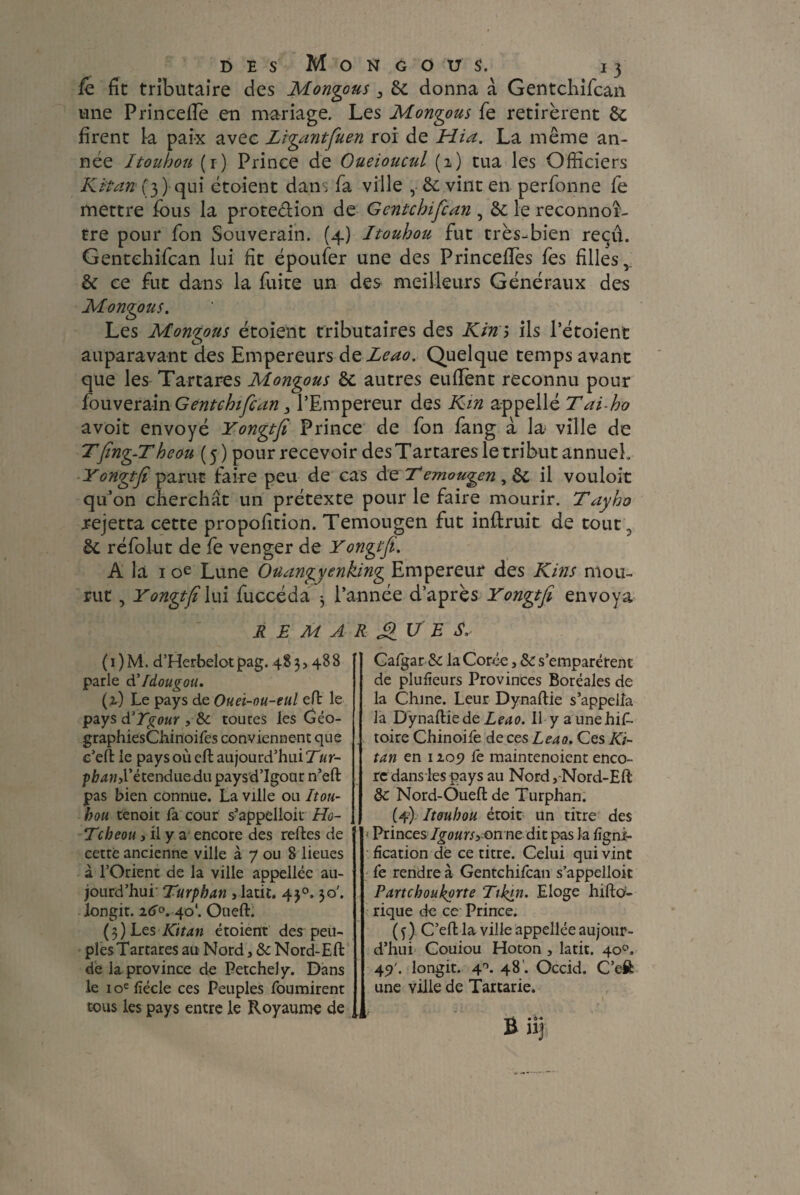fe fît tributaire des Mongous 3 6c donna à Gentchifcan une PrincefTe en mariage. Les Mongous fe retirèrent 6c firent la paix avec Zigantfuen roi de Hia. La même an¬ née Itouhou (r) Prince de Oueioucul (2) tua les Officiers Kit an (3 ) qui étoient dans fa ville , 6c vint en perfonne fe mettre fous la proteélion de Gentchifcan , 6c le reconnoi¬ tre pour fon Souverain. (4) Itouhou fut très-bien reçu. Gentchifcan lui ht époufer une des PrincefTes fes filles, 6c ce fut dans la fuite un des meilleurs Généraux des Mongous. Les Mongous étoient tributaires des Kim ils l’étoient auparavant des Empereurs deZeao. Quelque temps avant que les Tartares Mongous 6c autres eufFent reconnu pour fouv erain G ente hifc an 3 l’Empereur des Km appelle Tai-ho avoit envoyé Yongtfi Prince de fon fang à la ville de Tfing-Theou ( 5 ) pour recevoir des Tartares le tribut annueL Yongtfi parut faire peu de cas de Temougen , 6c il vouloit qu’on cherchât un prétexte pour le faire mourir. Tayho rejetta cette propofition. Temougen fut inftruit de tout, 6c réfolut de fe venger de Yongtfi. A la 1 oe Lune Ouangycnking Empereur des Kins mou¬ rut , Yongtfi lui fuccéda 3 l’année d’après Yongtfi envoya REMARQUE S. ( 1 ) M. d’Herbelotpag. 48 3> 488 parle d' fdougou. (2) Le pays de Ouei-ou-eul effc le pays à'Tgour , de toures les Géo- graphiesChinoifes conviennent que c’eft: le paysoùefl aujourd’hui Tur- phand'étendue du paysd’Igour n’eft pas bien connue. La ville ou Itou- hou tenoit fa cour s’appelloit Ho- Tcbeou , il y a encore des relies de cette ancienne ville à 7 ou 8 lieues à l’Orient de la ville appellee au¬ jourd’hui Turphan , latit. 430.30'. longit. 160. 40*. Ouefh (3) Les Kitan étoient des peu¬ ples Tartares au Nord, &Nord-Eft de la province de PetcheJy. Dans le 10e fiécle ces Peuples fournirent tous les pays entre le Royaume de Cafgar & la Corde, 6c s’emparèrent de plulîeurs Provinces Boréales de la Chine. Leur Dynaltie s’appella la DynailiedeLeao. 11 y aunehif- toire Chinoife de ces Leao. Ces Ki¬ tan en 1109 fe maintenoient enco¬ re dans les pays au Nord,-Nord-Eft ôc Nord-Oueflde Turphan. (4) Itouhou étoit Un titre des ' Princes Igoursyonne dit pas la ligni¬ fication de ce titre. Celui qui vint fe rendre à Gentchifcan s’appelloit Partcboukorte Tikm. Eloge hiftd- rique de ce Prince. ( f ) C’effc la ville appellée aujour¬ d’hui Couiou Hoton , latit. 40°. 45)'. longit. 4°. 48'. Occid. C’eft: une ville de Tartarie.