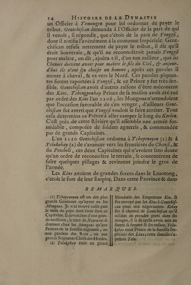 un Officier à T emoupn pour lui ordonner de payer le tribut. Gentcbifcan demanda à l’Officier de la part de qui il venoit ； il répondit, que c’étoit de la part de Yonpfi, dont il notifia l’avénément à la couronne Impériale. Gent- chifcan refufa nettement de payer le tribut, il dit qu’il étoit Souverain , 8c qu’il ne reconnoîtroit jamais Yonpfi pour maître, on dit, ajouta-t-il, d’un ton railleur , que les Chinois doivent avoir -pour maître le fils du Ciel, & aujour¬ d'hui ils n'ont fiu choifir un homme j après ces paroles il monte à cheval, 8c va vers le Nord. Ces paroles piquan¬ tes furent raportées à Yonpfi, 8c ce Prince y fut très-fen- fible. Gentcbifcan avoit d’autres raifons d’être mécontent des Kins. Tchingpouhay Prince de fa maifon avoit été tué par ordre des Kins l’an i 206 -, les Mongous n’attendoient que l’occafion favorable de s’en venger , d’ailleurs Gent- chifcan fut averti que Yonpfi vouloit le faire arrêter. Tout cela détermina ce Prince à aller camper le long du Kerlon. C’eft près de cette Rivière qu’il aflèmbla une armée for¬ midable , compofée de foldats aguerris , 8c commandée par de grands Capitaines. L’an 1210 Gentcbifcan ordonna à Tchepenoyen ( 1 ) & à Yelukohay (2) de s’avancer vers les frontières du Ch an fi 3 8c du Petcheli, ces deux Capitaines qui n’avoient fans doute qu’un ordre de reconnoitre le terrain , fe contentèrent de faire quelques pillages 8c revinrent joindre le gros de l’armée. Les Kins avoient de grandes forces dans le Leaotong, c’étoit le fort de leur Empire. Dans cette Province 8c dans REMARQUES. (ï) Tcbepenoyen efl: un des plus grands Généraux qu’ayent eu les Mongous. Je n'ai trouvé nulle part le nom du pays dont étoit iorti ce Capitaine. 11 devoir etre d’une gran¬ de naifiance , le titre âztNoyen ne fe donnant chez les Mongous qu’aux Princes de la famille régnante , ou aux gendres des Rois , ou aux grands Seigneurs Chefs des Hordes. U) Telukphay étoit un grand Mandarin des Empereurs Ktn. Il fut envoyé par les KinsàGentchif- can pour une négociation. Kolay fut fi charmé de Gentcbifcan qu’il réfolut de prendre parti dans fes troupes, il le fit après avoir mis en fureté fa femme & fes enfans. Yelu- kolay étoit Prince de la famille Im¬ périale des LeaOi cette famille s’a - pelloit Y élu.