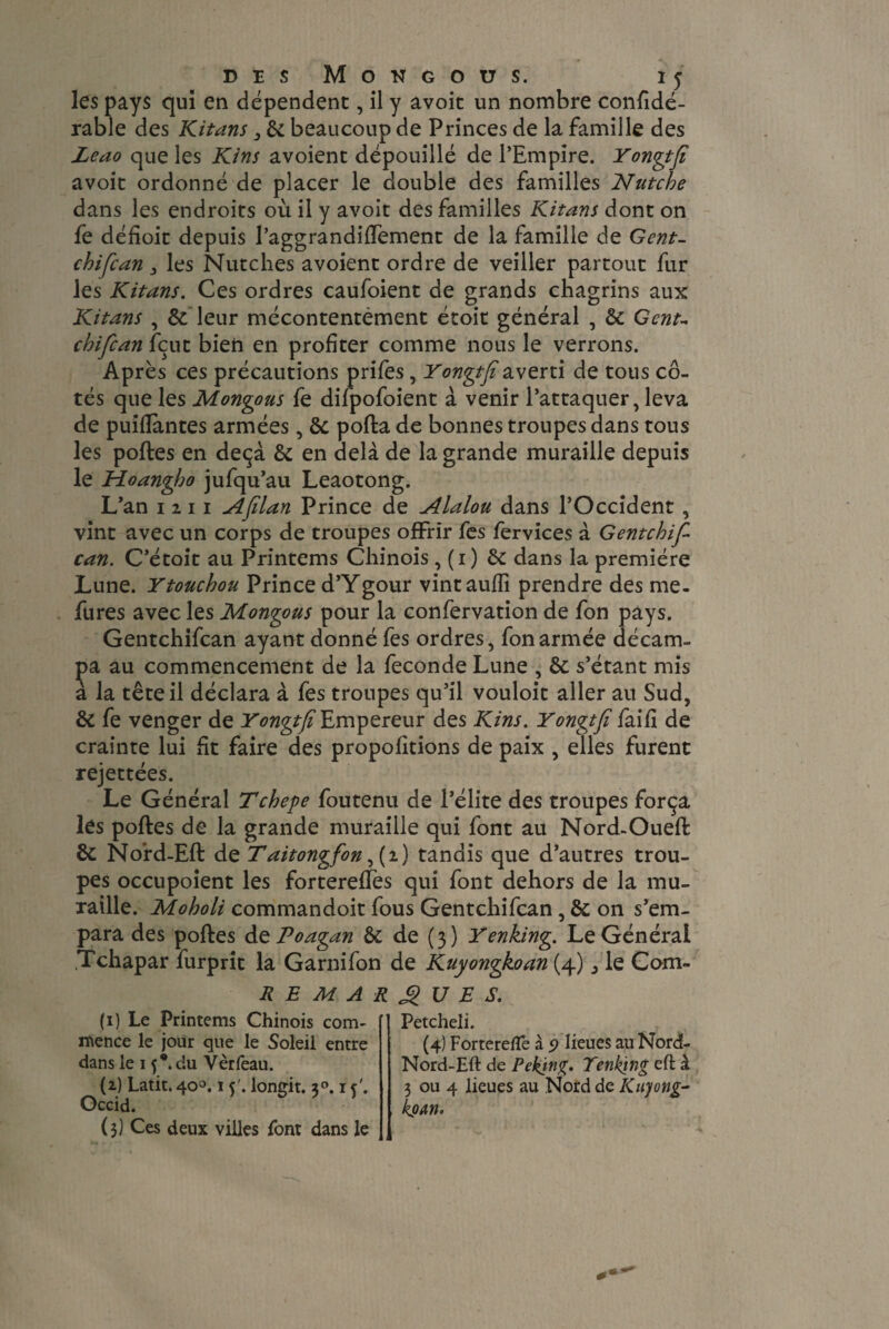 les pays qui en dépendent, il y avoit un nombre confidé- rable des Kitans , 8c beaucoup de Princes de la famille des Leao que les Kins avoient dépouillé de l’Empire. Yongtfi avoit ordonné de placer le double des familles Ntitche dans les endroits où il y avoit des familles Kitans dont on fe défioit depuis l’aggrandifîement de la famille de Gent, chifcan > les Nutches avoient ordre de veiller partout fur les Kitans. Ces ordres caufoient de grands chagrins aux Kitans , & leur mécontentement étoit général , 8c Gent- chifcan fçut bien en profiter comme nous le verrons. Après ces précautions prifes, Yonvtfï averti de tous cô- tes que les Mongous 1e dnpoloient a venir 1 attaquer, leva de puifîantes armées, 8c pofta de bonnes troupes dans tous les poftes en deçà 8c en delà de la grande muraille depuis le Moangho jufqu’au Leaotong. L’an 1 2 11 Aflan Prince de Alalou dans l’Occident , vint avec un corps de troupes offrir fes fervices à Gentchif can. C’étoit au Printems Chinois , (1) 8c dans la première Lune. Ytouchou Prince d’Ygour vintauffi prendre des me. fures avec les Mongous pour la confervation de fon pays. Gentchifcan ayant donné fes ordres, fon armée décam¬ pa au commencement de la fécondé Lune , 8c s’étant mis à la tête il déclara à fes troupes qu’il vouloit aller au Sud, 8c fe venger de Yongtfi Empereur des Kins. Yongtfi faifi de crainte lui fit faire des proposions de paix , elles furent rejettées. Le Général Tchepe foutenu de l’élite des troupes força les poftes de la grande muraille qui font au Nord-Oueft 8c Nord-Eft de Taitongfon ,(2) tandis que d’autres trou¬ pes occupoient les fortereffes qui font dehors de la mu¬ raille. Moholi commandoit fous Gentchifcan , 8c on s’em¬ para des poftes de Poagan 8c de (3) Yenking. Le Général Tchapar furprit la Garnifon de Kuyongkoan (4) ^ le Com- REMARQUES. (1) Le Printems Chinois com¬ mence le jour que le Soleil entre dans le 15*. du Vèrfeau. (2) Latit. 400.15'. longit. 2°. i c Occid. (3) Ces deux villes font dans le Petcheli. (4) Forterelïe à p lieues au Nord- Nord-Eft de Peking. Tenking eft à 3 ou 4 lieues au Nord de Kityong- kpAYl.
