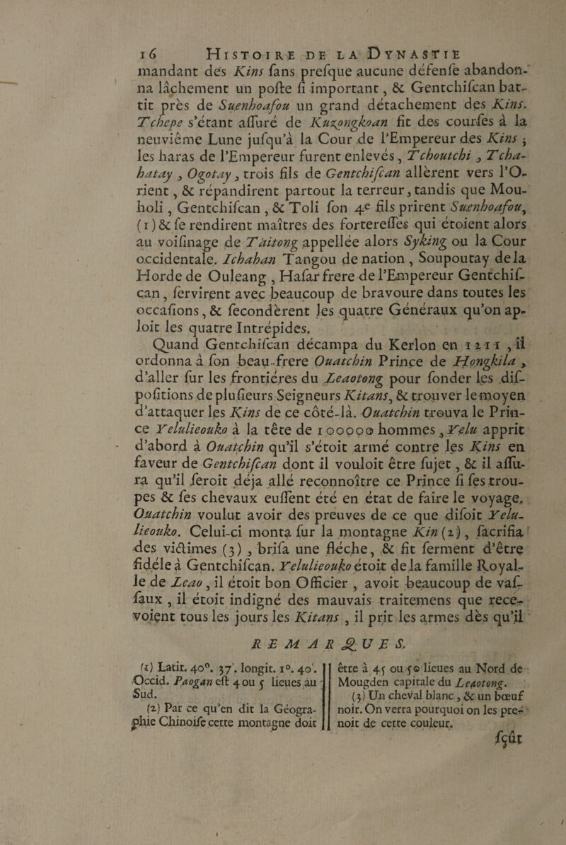mandant des Kins fans prefque aucune défenfe abandon¬ na lâchement un pofte fi important, Gentchifcan bat¬ tit près de Suenhoafou un grand détachement des Kins. Tcbepe s’étant afiuré de Kuzpngkoan fit des courfes à la neuvième Lune jufqu’à la Cour de l’Empereur des Kins j les haras de l’Empereur furent enlevés, Tchoutchi 3 Tcha- batay Ogotay 3 trois fils de Gentchifcan allèrent vers l’O¬ rient , & répandirent partout la terreur, tandis que Mou- holi, Gentchifcan , ôc Toli fon 4e fils prirent Suenhoafou, ( r )& fe rendirent maîtres des forterefies qui étoient alors au voifinage de T àitong appellée alors S y king ou la Cour occidentale. Ichahan Tangou de nation, Soupoutay delà Horde de Ouleang , Hafarfrere de l’Empereur Gentchif- c.an , lèrvirent avec beaucoup de bravoure dans toutes les occafions, & fécondèrent les quatre Généraux qu’on ap- loit les quatre Intrépides. Quand Gentchifcan décampa du Kerlon en m u , ii ordonna à fon beau-frere Ouatchin Prince de Jrîongkila , d’aller fur les frontières du Leaotong pour fonder les dif- pofitions de plufieurs Seigneurs Kitans^ & trouver lemoyen d’attaquer les Kins de ce côté-là. Ouatchin trouva le Prin¬ ce Yelulieouko à la tête de 100000 hommes^Yelu apprit d’abord à Ouatchin qu’il s’étoit armé contre les Kins en faveur de Gentchifcan dont il vouloit être fujet, & il aflii- ra qu’il ieroit déjà allé reconnoitre ce Prince fifes trou¬ pes &; fes chevaux euflent été en état de faire le voyage, Ouatchin voulut avoir des preuves de ce que difoit Yelu- lieoîiko. Celui-ci monta fur la montagne Kin (2), facrifia des viélimes (3) brifa une floche, & fit ferment d’être fidèle à Gentchifcan. Yelulieouko étoit delà famille Royal- le de Lcao , il étoit bon Officier , avoit beaucoup de vaf- faux , il étoit indigné des mauvais traitemens que rece- voiçnt tous les jours les Kitans , il prit les armes dès qu’il REMARQUES. U) Latit. 40°. 37'. longit. i°. 40'. Occid. Paogancd 4 ou c lieues au Sud. (2) Par ce qu'en dit la Géogra¬ phie Chinoise cette montagne doit être à 4f ou f© lieues au Nord de Mougden capitale du Leaotong. {3) Un cheval blanc, & un bœuf noir. On verra pourquoi on les preé noit de cette couleur.