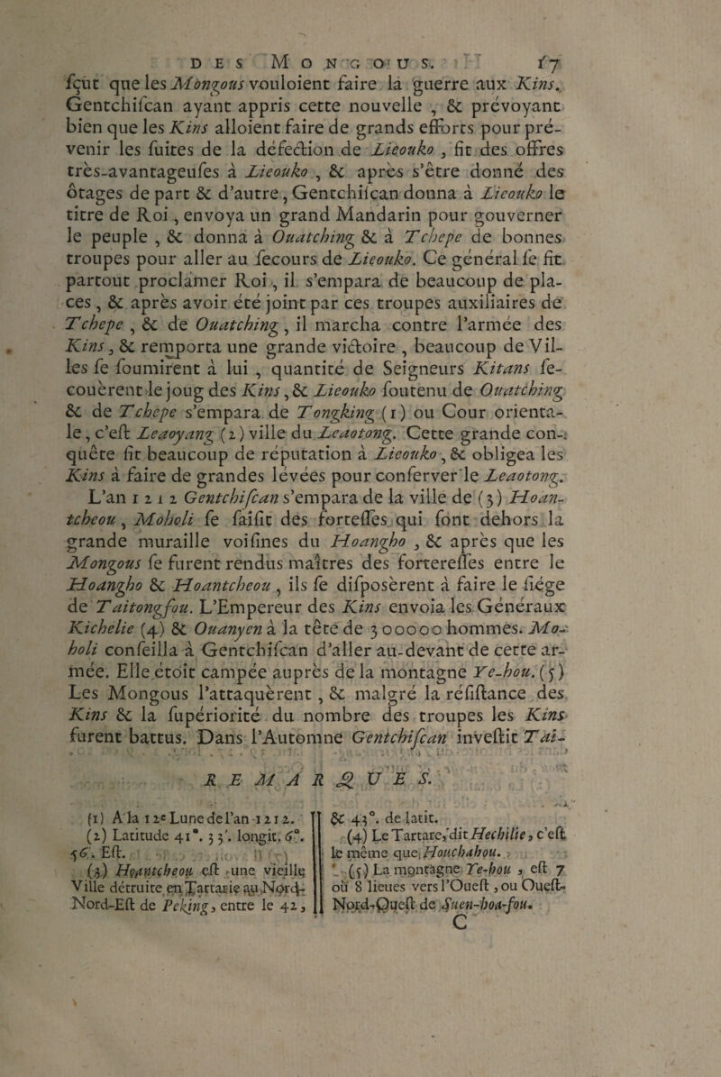 fçut que les Montons vouloient faire la guerre aux Kins., Gentchifcan ayant appris cette nouvelle , 6c prévoyant bien que les Kins alloient faire de grands efforts pour pré¬ venir les fuites de la défection de Lieouko 3 fit des offres très-avantageufes à Lieouko , 6c après s’être donné des otages de part 6c d’autre, Gentchiican donna à Lieouko le titre de Roi, envoya un grand Mandarin pour gouverner le peuple , 6c donna à Ouatching 6c à Tchepe de bonnes troupes pour aller au fecours de Lieouko. Ce général fe fit partout proclamer Roi , il s’empara de beaucoup de pla¬ ces , 6c après avoir été joint par ces troupes auxiliaires de Tchepe , 6c de Ouatching, il marcha contre l’armée des Kins 3 6c remporta une grande vidoire , beaucoup de Vil¬ les fe fournirent à lui , quantité de Seigneurs Kitans fe- couèrent le joug des Kins ,6c Lieouko foutenu de Ouatching 6c de Tchepe s’empara de T ongking (i) ou Cour orienta¬ le , c’eft Leaoyang ( i ) ville du Leaotong. Cette grande con~； quête fit beaucoup de réputation à Lieouko obligea les Kins à faire de grandes lévées pour conferver'le Leaotong. L’an iiii Gentchifcan s’empara de la ville de (3 ) Moan- tcheou, Moholi fe faifit des fortefles qui font dehors la grande muraille voifines du Hoangho 3 6c après que les Mongous fe furent rendus maîtres des fortereffès entre le Moangho 6c Moantcheou , ils fe déposèrent à faire le liège de Taitongfou. L’Empereur des Kins envoia les Généraux Kichelie (4) 6c Ouanyen à la tête de 3 00000 hommes. Moa holi confeilla à Gentchifcan d’aller au-devant de cette ar¬ mée. Elle étôit campée auprès delà montagne Ye-hou. (5) Les Mongous l’attaquèrent, 6c malgré la réfiftance des. Kins 6c la fupériorité du nombre des troupes les Kins furent battus. Dans l’Automne Gentchifcan inveftit Tâi- REMARQUES. (1) A la 11= Lune de Tan 1212. (z) Latitude 41“. 3 3'. longit. 6°. 56. Eft. (.3) Hçjtntçheoii cffc une vieille; Ville détruite enXartarie au .Nprc}- Nord-Eft de Peking, entre le 41, 6C 43°. de latit. (4) Le Tartare,dit Hechitie 3 c’efl le même q\ie, Hoticbdhou. ' (4) La. mpntàgne Te-kou , eft 7 où 8 lieues versl’Ouefl: , ou Ôueft- Nprd-tQuefl de Snen-boa-fou.