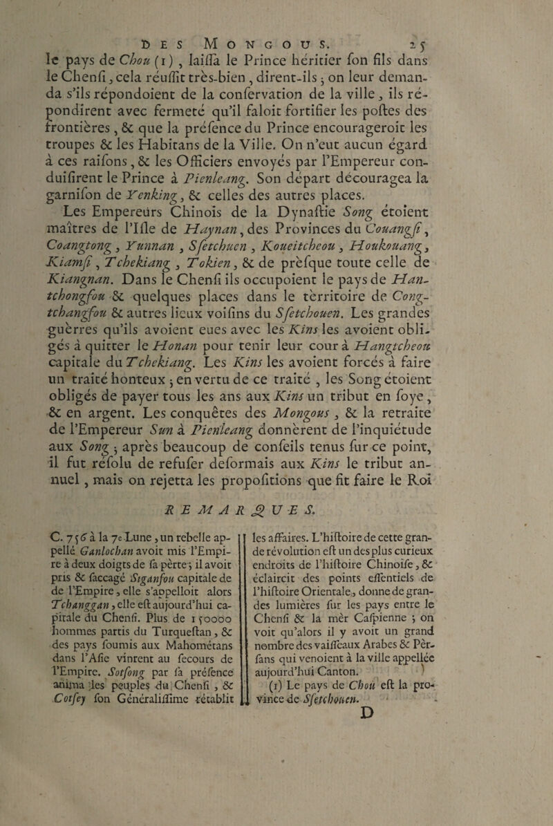 It pays de Chou (1) , lailîa le Prince héritier fon fils dans le Chenfi cela rétiffit très-bien , dirent-ils 3 on leur deman¬ da s’ils répondoient de la confervation de la ville , ils ré¬ pondirent avec fermeté qu’il faloit fortifier les portes des frontières, 8c que la pré fence du Prince encourageroit les troupes 8c les Habitans de la Ville. On n’eut aucun égard à ces raifons, 8c les Officiers envoyés par FEmpereur con- duifirent le Prince à Pienleang. Son départ découragea la garnifon de Ycnking, 8c celles des autres places. Les Empereurs Chinois de la Dynartie Song étoient maîtres de l’Irte de Haynan , des Provinces du Couangjï, Coangtong 3 Yunnan 3 Sfetchucn , Koueitcheou 3 Houkouang, Kiamfi, Tchekiang 3 Tokien3 8c de prèfque toute celle de Kiangnan. Dans le Chenfi ils occupoient le pays de Han- tchongfou 8c quelques places dans le tèrritoire de Cong- tchangfou 8c autres lieux voifins du Sfetchouen. Les grandes guèrres qu’ils avoient eues avec les Kins les avoient obli¬ gés à quitter le Honan pour tenir leur cour à Hangtcheotc capitale du T chekiang. Les Kins les avoient forcés à faire lin traité honteux 3 en vertu de ce traité , les Song étoient obligés de payer tous les ans aux Kins un tribut en foye , ôc en argent. Les conquêtes des Mongous 3 8c la retraite de l’Empereur Sun à Pieriieang donnèrent de l’inquiétude aux Song 3 après beaucoup de confeils tenus fur ce point, il fut réfolu de refufer déformais aux Kins le tribut an¬ nuel , mais on rejetta les proportions que fit faire le Roi REMARQUES. C. 7^à la 7e Lune j un rebelle ap¬ pelle Ganlocban avoit mis l’Empi¬ re à deux doigts de fa pèrte j il avoit pris 8c faccagé Siganfou capitale de de l’Empire, elle s’appelloit alors Pcbanggan lie eft aujourd’hui ca¬ pitale du Chenfi. Plus de 1 ^oooo hommes partis du Turqueftan, 8c des pays fournis aux Mahometans dans l’Afie vinrent au fecours de l’Empire. Sotfong par fa préfence anima des peuples du Chenfi , 8c Cotfey fon Généraliiïîme rétablit les affaires. L’hiftoire de cette gran¬ de révolution eft un des plus curieux endroits de l’hiftoire Chinoife, 8c éclaircit des points efientiels de l’hiftoire Orientale:, donne de gran¬ des lumières fur les pays entre le Chenfi 8c la mèr Cafpienne 3 on voit qu’alors il y avoit un grand nombre des vaiffeaux Arabes 8c Pèr- fans qui venoient à la ville appelléc aujourd’hui Canton. (1) Le pays de Chou eft la pro¬ vince de Sfetchmcn. D