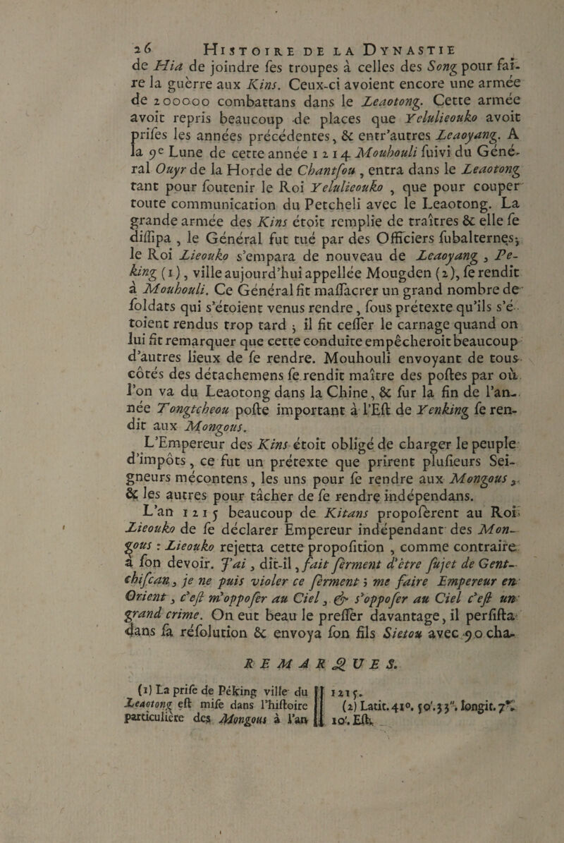 de Hia de joindre fes troupes à celles des Song pour fai¬ re la guerre aux Kins. Ceux-ci avoient encore une armée de 2 00000 combattans dans le Leaotong. Cette armée a voit repris beaucoup de places que Yelulieonko avoit prifes les années précédentes, & entr’autres Leaoyang. A la 9e Lune de cette année 1 2 14 Mouhouli fuivi du Géné^ ral Ouyr de la Horde de Chantfou , entra dans le Leaotong tant pour foutenir le Roi Yelulieonko , que pour couper toute communication du Petcheli avec le Leaotong. La grande armée des Kins étoit remplie de traîtres ôc elle fe diffipa , le Général fut tué par des Officiers fubalternes-, le Roi Lieouko s’empara de nouveau de Leaoyang , Pe¬ king (1), ville aujourd’hui appellée Mougden (2), fe rendit a Mouhouli. Ce Général fit mafîaçrer un grand nombre de foldats qui s’étoient venus rendre, fous prétexte qu’ils s’é toient rendus trop tard ^ il fit cefîer le carnage quand on lui fit remarquer que cette conduite empêcheroit beaucoup d’autres lieux de fe rendre. Mouhouli envoyant de tous côtés des détachemens fe rendît maître des polies par ou l’on va du Leaotong dans la Chine, & fur la fin de l’an¬ née T ongtcheou pofte important à TER de Yenking fe ren¬ dit aux Mongous. L’Empereur des Kins étoit obligé de charger le peuple d’impôts, ce fut un prétexte que prirent plufieurs Sei¬ gneurs mécontens, les uns pour fe rendre aux Mongous ^ & les autres pour tâcher de fe rendre indépendans. L’an 1215 beaucoup de Kitans propoferent au Roi; Lieouko de fe déclarer Empereur indépendant des Mon¬ gous ： Lieouko rejetta cette proportion , comme contraire a fon devoir. J'ai 3 dit-il, fait ferment d'etre fujet de Gent— <rhifcan 3 je ne ‘puis violer ce ferment 5 me faire Empereur en Orient, c'efi m'oppofer au Ciel 3 & s'oppofer au Ciel c'efi un- grand crime. On eut beau le prefïèr davantage, il perfifla dans là réfolution ôc envoya fon fils Sietou avec ^ocha- REMARK UE S. (1) La prife de Peking ville du .Leaotong eft mife dans l’hiftoire particulière des Mongous à Vm 121 y> (2) Latit，4io. 50.33'. Iongit.7*. lo'.Effi _ »