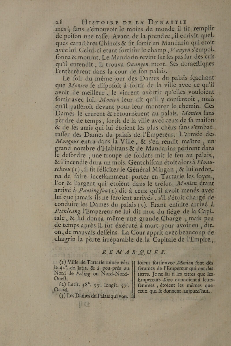 mes ； fans s’émouvoir le moins du monde il fie remplir de poifon une tafTe. Avant de la prendre ril écrivit quel¬ ques caractères Chinois & fit fortir un Mandarin qui étoit avec lui. Celui-ci étant lord fur le champ, Vanyen s’empoi- fonna 8c mourut. Le Mandarin revint fur fies pas fur des cris qu’il entendit, il trouva Ouanyen mort. Ses domeftiques l’enterrèrent dans la cour de Ton palais. Le foir du même jour des Dames du palais fçaehant que Monien fe difpofoit à fortir de la ville avec ce qu’il avoit de meilleur , le vinrent avertir qu’elles vouloient fortir avec lui. Monien leur dit qu’il y confentoit mais qu’il paderoit devant pour leur montrer le chemin. Ces Dames le crurent & retournèrent au palais. Monien fans pèrdre de temps, fortfc de la ville avec ceux de fa maifon & de les amis qui lui étoient les plus chèrs fans s’embar- raffer des Dames du palais de l’Empereur. L’armée des Mongols entra dans la Ville , 8c s’en rendit maître , un grand nombre d’Habitans 8c de Mandarins périrent dans le defordre 3 une troupe de foldats mit le feu au palais^, 8c l’incendie dura un mois. Gentchifcan étoit alors à Hoau- tcbeou ( i ) j il fit féliciter le Général Mingan lui ordon¬ na de faire incefiamment porter en Tartarie. les foyes., l’or 8c l’argent qui étoient dans le tréfor. Monien étant arrivé à-'Pavtingfou (2.) dit à ceux qu’il avoit menés avec lui que jamais ils ne feroient arrivés , s’il s’étoit chargé de conduire les Dames du palais (3). Etant enfuite arrivé à Pienleang l’Empereur ne lui dit mot du fiége de la Capi¬ tale, 8c lui donna même une grande Charge 3 mais peu de temps après il fut éxécuté à mort pour avoir eu , dit- on , de mauvais delfeins. La Cour apprit avec beaucoup d.e chagrin la pèrte irréparable de la Capitale de l’Empire, REMARQUES. „ * (1) Ville de Tartarie ruinée vèrs le 42°. de latit. 8c à peu-près au Nord de Rekinv ou Nord-Nord- OuelE (z) Latit. 38°. 53'. longit. \j‘. Occid. ( 3 ) Les Dames du Palais qui vou¬ loient fortir avec Afonien font dès femmes de l’Empereur qui ont des titres. Je ne fai fi les titres que les Empereurs Km s donnoientà leurs femmes , étoient les mêmes que ceux qui fe donnent, aujourd’hui..