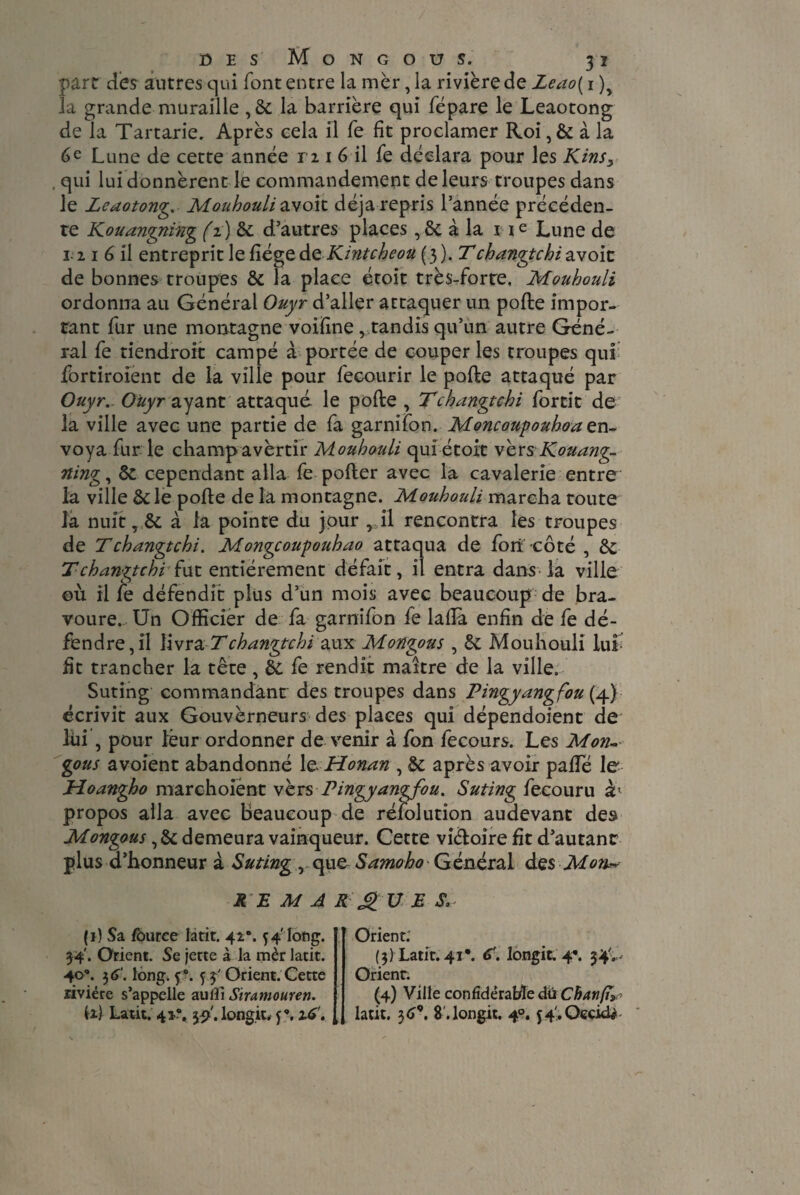 part des autres qui font entre lamèr,la rivière de Zeao{ i )y la grande muraille ,6c la barrière qui fépare le Leaotong de la Tartarie. Après eela il fe fit proclamer Roi ,6c à la 6 e Lune de cette année ri i 6 il fe déclara pour les Kinss . qui lui donnèrent le commandement de leurs troupes dans le Leaotong Mouhouli zvoit déjà repris l’année précéden¬ te Kouangning (z ) 6c d’autres places, 6c à la i i e Lune de 3-2 i 6 il entreprit le fiégeàeKintcheou (3), Tchangtcbi avoic de bonnes troupes 6c la place étoit très-forte. Mouhouli ordonna au Général Ouyr d’aller attaquer un pofte impor¬ tant fur une montagne voifine , tandis qu’un autre Géné¬ ral fe tiendroit campé à portée de couper les troupes qui fortiroient de la ville pour fecourir le pofte attaqué par Ouyr.. Ouyr ayant attaqué le pofte, Tchangtcbi forcit de la ville avec une partie de fa garnifon. Moncoupouhoa en¬ voya fur le champavèrtir Mouhouli qui étoit vèrs Kouang- ning, 6c cependant alla fe pofter avec la cavalerie entre la ville 6c le pofte de la montagne. Mouhouli marcha toute la nuit, 6c à la pointe du jour , il rencontra les troupes de Tchangtchi. Mongcoupouhao attaqua de fort côté , ÔC T changtcbi £ut entièrement défait, il entra dans la ville où il le défendit plus d’un mois avec beaucoup de bra¬ voure. Un Officier de fa garnifon fe laftà enfin de fe dé¬ fendre, il livra T changtcbi aux Mongous , 6c Mouhouli lui fit trancher la tête, 6c fe rendit maître de la ville. Suting commandant des troupes dans Pingyangfou (4) écrivit aux Gouverneurs des places qui dépendoient de lui , pour leur ordonner de venir à fon fecours. Les Mon¬ gous avoient abandonné 1 e Honan , 6c après avoir palTé le Hoangho marchoiént vers Pingyangfou. Suting fecouru h propos alla avec beaucoup de réfolution audevant des Mongous, 6c demeura vainqueur. Cette viéloire fit d’autant plus d’honneur à Suting , que Samoho Général des Mort* R E M A R £ U JS S. (1) Sa Iburce latit. 42. 54'long. 34'. Orient. Se jette à la mèr latit. 40°. 3 6‘. long. ç. f ÿ Orient. Cette rivière s’appelle auiîi Sir amour en. il) Latit. 4î?. $2'. longit, y*. 16'. Orient: (3) Latit. 41*. C. longit. 4*. 34'.,- Orienr. (4) Ville confidërabïe dû Chanfa latit. 36*. 8 .longit. 40.54'.Occiri#