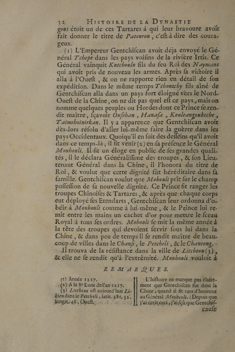 / 3'i Histoire de la Dynastie gous étoit un de ces Tartares à qui leur bravoure avoir fait donner le titre de Patourou yc’eft-àdire des coura¬ geux. (i) L’Empereur Gentchifcan avoir déjà envoyé le Gé¬ néral Tchepe dans les pays voifins de la rivière Irtis. Ce Général vainquit Kutcboulu fils du feu Roi des Naymans qui avoit pris de nouveau les armes. Après fa victoire il alla à l’Oueft , & on ne rapporte rien en détail de fon expédition. Dans le même temps Tcbomchy fils aîné de Gentchifcan alla dans un pays fort éloigné vèrs le Nord- Oueft de la Chine, on ne dit pas quel eft ce pays.., mais on nomme quelques peuples ou Hordes dont ce Prince fie ren¬ dit maître , fçavoir Oufeban } Hanafa 3 Kouleangoukecbe 3 Taimiboinirkan. Il y a apparence que Gentchifcan avoit dès-Jors réfolu d’aller lui-même faire ja guèrre dans les pays Occidentaux. Quoiqu’il en fdit des deflèins qu’il avoit dans ce temps-là, il fit venir(2) en fapréfence le Général Moubouli. Il fit un éloge en public de fies grandes quali¬ tés , il le déclara Généraliflime des troupes , èi fon Lieu¬ tenant Général dans la Chine il l’honora du titre de Roi, & voulut que cette dignité fût héréditaire dans fa famille. Gentchifcan voulut que Mobouli prît fur le champ pofîefTion de fa nouvelle dignité. Ce Prince fit ranger les troupes Chinoifes & Tartaresaprès que chaque corps eut déployé fies Etendarts, Gentchifcan leur ordonna d’o¬ béir à Moubauli comme à lui-même , & le Prince lui re¬ mit entre les mains un cachet d’or pour mettre le fceau Royal à tous fies ordres. Mobouli fie mit la même année à la tête des troupes qui dévoient fèrvir fous lui dans la Chine , & dans peu de temps il fie rendit maître de beau¬ coup de villes dans le Chanji3 le Petcbeli 3 EtXzCbantong. Il trouva de la réfiftance dans la ville de Zi,tcheou(3) , Hellene fexendit qu’à l’extrémité. Moubouli rvouloit à REMARQUES, (ï) Année 12 17. . (2.) A la 8e Lune del’an 1217. (3) Litcbeou eft aujourd’hui Li- kien dans le Petcbeli ,-latit. 3 80. 32'. longin 48. Oueft. L’hiftoire ne marque pas claire¬ ment que Gentchifcan fut dans la Chine, quand il fit tant d’honneur au Général Moubouli. (Depuisque j’ai épritceci, j’ai fçû.que Gentçftif- caufe