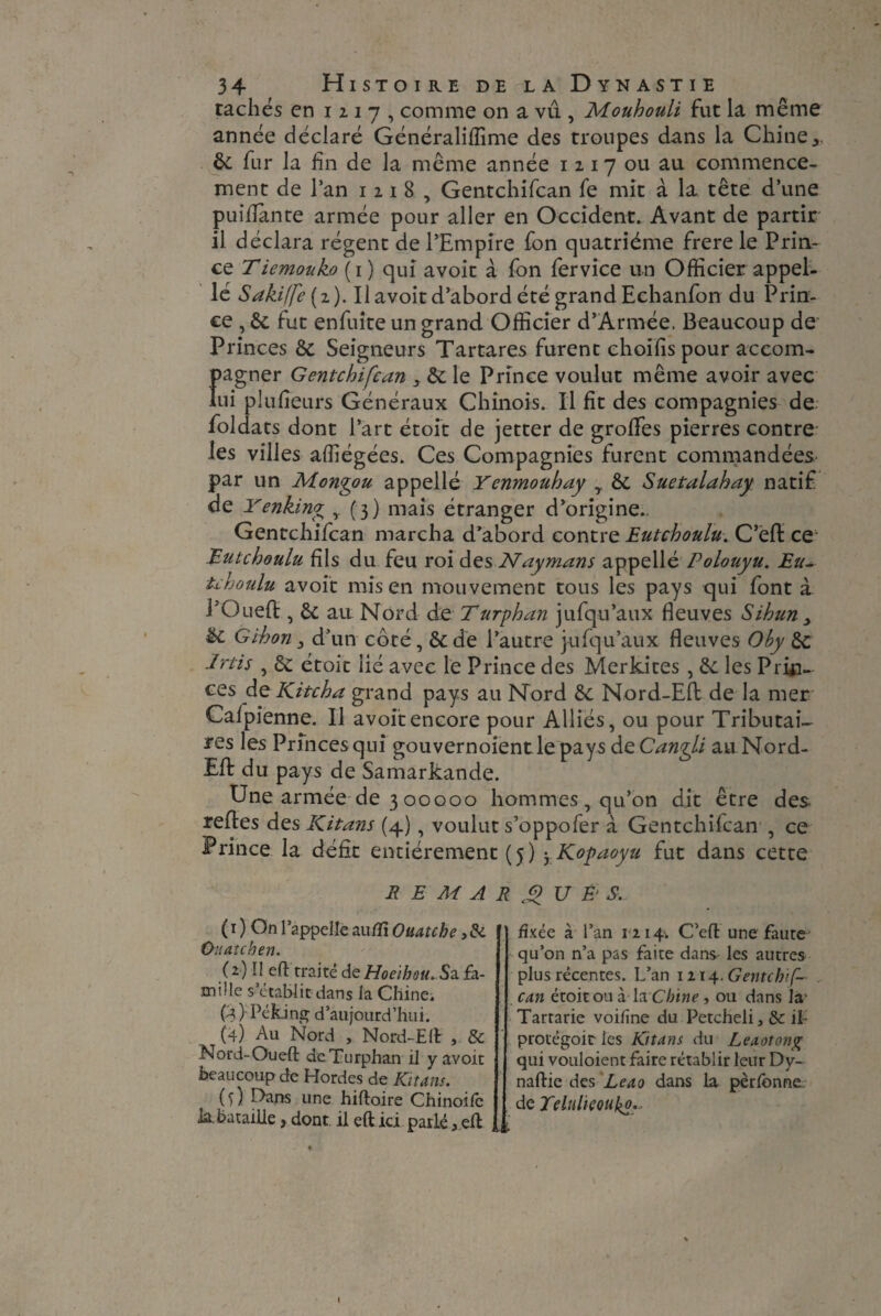 tachés en 1217, comme on a vu , Mouhouli fut la même année déclaré Généraliffime des troupes dans la Chine,, êc fur la fin de la même année 1 2 1 7 ou au commence¬ ment de l’an 1218, Gentchifcan fe mit à la tête d’une puifiante armée pour aller en Occident. Avant de partir il déclara régent de l’Empire fon quatrième frere le Prin¬ ce Tiemouko (1 ) qui avoit à fon fervice un Officier appel¬ le Sakiffe{2). Il avoit d’abord été grand Echanfon du Prin¬ ce , 6c fut enfuite un grand Officier d’Armée. Beaucoup de Princes 6c Seigneurs Tartares furent choifispour accom¬ pagner Gentchifcan , 6c le Prince voulut même avoir avec lui plufieurs Généraux Chinois. Il fit des compagnies de foldats dont l’art étoit de jetter de grofifes pierres contre les villes affiégées. Ces Compagnies furent commandées par un Mongou appelle Yenmouhay y 6c Suetalahay natif de Yenking , (3) mais étranger d’origine. Gentchifcan marcha d’abord contre Eutchoulu. C’efl ce Eutchoulu fils du feu roi des Naymans appellé Polouyu. Eu- uhoulu avoit mis en mouvement tous les pays qui font à l’Oueft , 6c au Nord de Turphan jufqu’aux fleuves Sihun , ëc Gihon j d’un coté, 6c de l’autre jufqu’aux fleuves Oby 6c Jrtis , ôc étoit lié avec le Prince des Merkites , 6c les Prin¬ ces de Kit ch a grand pays au Nord 6c Nord-Efl de la mer Calpienne. Il avoit encore pour Alliés, ou pour Tributai¬ res les Princes qui gouvernoient le pays àeCangli au Nord- Efl du pays de Samarkande. Une armée de 3 00000 hommes, qu’on dit être des refies des Kitans (4), voulut s’oppofer à Gentchifcan , ce Prince la défit entièrement (5 ) yKopaoyu fut dans cette REMARQUES. (O On l’appelle autfï Ouatche Ouatchen. (2) Il eft traité de Hoeïbou. Sa fa¬ mille s’établit dans la Chinei (3) Peking d’aujourd’hui. (4) Au Nord , Nord-EA , 8c Nord-Oueft deTurphan il y avoit beaucoup de Hordes de Kitans. (s) Dans une hiftoire Chinoifc h. bataille, dont il eft ici parié * efl fixée à l’an 1214. C’eft une faute qu’on n’a pas faite dans les autres plus récentes. L’an 1114.. Gentchif¬ can étoit ou à la Chine, ou dans laL Tartarie voiline du Petcheli, 8c il- protégoit les Khans du Leaotong qui vouloient faire rétablir leur Dy- naftie des Leao dans la pèrfonne,. de Telulieoukp.