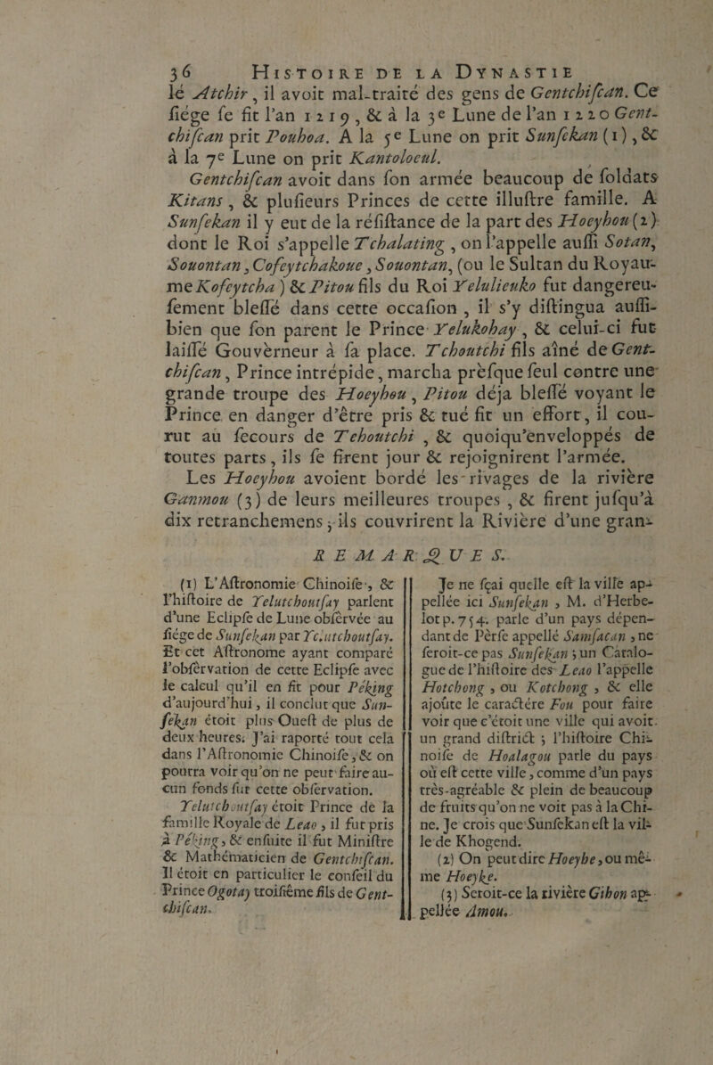 lé Atchir, il avoic mal-traité des gens de Gentchifcan. Ce fîége fe fit Tan I2i9,&àla3e Lune de l’an 1220 Gent- chifcan prit Pouhoa. A la 5 e Lune on prit Sunfekan ( 1 ), ôt à la 7e Lune on prit Kantolocul. Gentchifcan avoit dans Ton armée beaucoup de foldats Kitans, 8c plufieurs Princes de cette illuftre famille. A Sunfekan il y eut de la réfîftance de la part des JAoeyhou ( 2 ) dont le Roi s’appelle Tchalating , on l’appelle anffi Sotan, Souontan 3Cofcytchakoue 3Souontan, (ou le Sultan du Royau¬ me Kofcytcha ) & Pitou fils du Roi Yelulieuko fut dangereu- fement bleffé dans cette occafion , il s’y diftingua aufîi- bien que fon parent le Prince Yelukohay , 61 celui-ci fut laifTe Gouverneur à fa place. Tchoutchi fils aîné àtGent- chifcan, Prince intrépide, marcha prèfque feul contre une grande troupe des ELoeyhou, Pitou déjà blelTë voyant le Prince en danger d’être pris 8c tué fit un effort, il cou¬ rut au fecours de Tehoutchi , 8c quoiqu’enveloppés de toutes parts, ils fe firent jour 8c rejoignirent l’armée. Les Hocybou avoient bordé les'rivages de la rivière Gamnou (3) de leurs meilleures troupes , 8c firent jufqu’à dix retranchemens j-ils couvrirent la Rivière d’une gram- REMARQUES. (1) L’Aflronomie Ghinoife-, 8c l’hifloire de Telutchoutfay parlent d’une Eclipfe de Lune obfèrvée au fîége de Sunfekan par Telutchoutfay. Et cet Aftronome ayant comparé l’obfèrvation de cette Eclipfe avec ie calcul qu’il en fît pour Peking d’aujourd’hui 3 il conclut que Sun¬ fekan étoit plusOueft de plus de deux heures. J’ai raporté tout cela dans l’Agronomie Chinoife3& on pourra voir qu’on ne peut faire au¬ cun fonds fur cette obfervation. Telutchoutfay étoit Prince de la famille Royale de Leao } il fut pris 4 Peking, 8C enfuite il fut Minière 8c Mathématicien de Gentchifcan. 11 étoit en particulier le confeil du Prince Ogota) troiftême fis de Gent¬ chifcan. Je ne fçai quelle eft la ville ap-i pellée ici Sunfekan , M. d’Herbe- lotp. 754. parle d’un pays dépen¬ dant de Pèrfe appellé Samfacan 5ne feroit-cepas Sunfekan jun Catalo¬ gue de l’hiftoire des Leao l’appelle Hotchong , ou Kotchong , 8c elle ajoute le caraélére Fou pour faire voir que e’étoit une ville qui avoir, un grand diftriél ; l’hiftoire ChL noifè de Hoalagou parle du pays où eft cette ville, comme d’un pays très-agréable 8c plein de beaucoup de fruits-qu’on-ne voit pas à la Chi¬ ne. Je crois que Sunfekan elt la vil¬ le de Khogend. (2) On peut dire Hoeybe , ou me¬ me Hoeyke. ( 3 ) Seroit-ce la rivière Gthon ap¬ pelle e Am ou.
