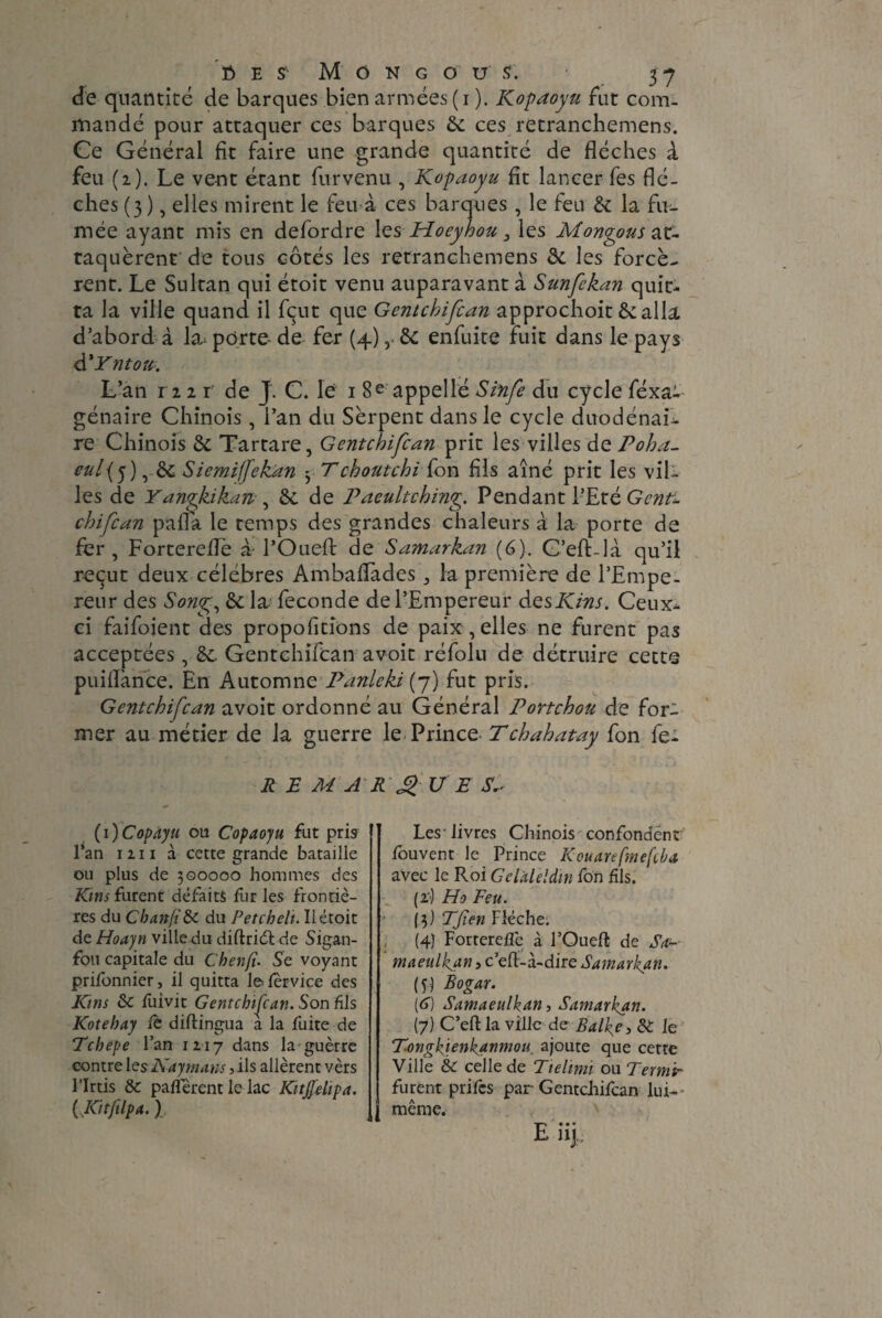 de quantité de barques bien armées (i ). Kopaoyu fut com¬ mandé pour attaquer ces barques 6c ces retranchemens. Ce Général fit faire une grande quantité de flécbes à feu (2). Le vent étant furvenu , Kopaoyu fit lancer fes flè¬ ches (3), elles mirent le feu à ces barques , le feu & la fu¬ mée ayant mis en defordre les Moeyhou 3 les Mongous at¬ taquèrent de tous côtés les retranchemens & les forcè¬ rent. Le Sultan qui étoit venu auparavant à Sunfekan quit¬ ta la ville quand il fçut que Gentchifcan approchoit 6e alla d’abord à la： porte- de fer (4),. 6e enfuite fuit dans le pays à'Yntou. L’an 1221 de J. C. le 1 8 e appel lé Sinfe du cycle féxai génaire Chinois, l’an du Serpent dans le cycle duodénai- re Chinois 6e Tartare, Gentchifcan prit les villes de Poha- eul{y) , 6e Siemiffekan ^ Tchoutchi fon fis aîné prit les vil¬ les de Yanykikan , 6e de Paeultching Pendant l’Eté Genti chifcan pafla le temps des grandes chaleurs à la porte de fer, Fortereflè à POueft de Samarkan (6). C’efLlà qu’il reçut deux célébrés Ambaflades ,, la première de l’Empe¬ reur des Song, 6e la fécondé de l’Empereur desKins. Ceux- ci faifoient des propofitions de paix,elles ne furent pas acceptées, 6e. Gentchifcan avoit réfoin de détruire cette puiflance. En Automne Panleki (7) fut pris. Gentchifcan avoit ordonné au Général Portchou de for¬ mer au métier de la guerre le Prince Tchahatay fon fe- R E M A R £U E (i)Copàyu ou Copaoyu fut pris Pan 1211 à cette grande bataille ou plus de 3Q0000 hommes des Kms furent défaits fur les frontiè¬ res du Cbanfi&c du Fetch eh. Il étoit de Hoayn ville du diftriél de Sigan- fou capitale du Chenft. Se voyant priibnnier, il quitta lefervice des Kins ôc fuivit Gentchifcan. Son fils Kotehay fé diftingua a la fuite de Tchepe l’an 1217 dans la guerre contre 1 es Kay mans > ils allèrent vèrs l’Irtis & paffèrent le lac Kitjfelipa. (JCitfilpa. I Les - livres Chinois confondent ibuvent le Prince Kouarefmefçba avec le Roi Gclaleldm fon fils. (i‘) Ho Feu. (3) TJïen Flèche. (4) Forterefle à l’Ouefl de Sa~ maeulkan, c efl-à-dire Samaritan. (y) Bogar. (<j) Samaeulkan, Samarkan. (7) C’eft la ville de Balke, 6T le T.ongkïenkanmou ajoute que cette Ville &C celle de Tielimi ou Term 'tr furent prifes par Gentchifcan lui- même. -j-~i • • • E nj.