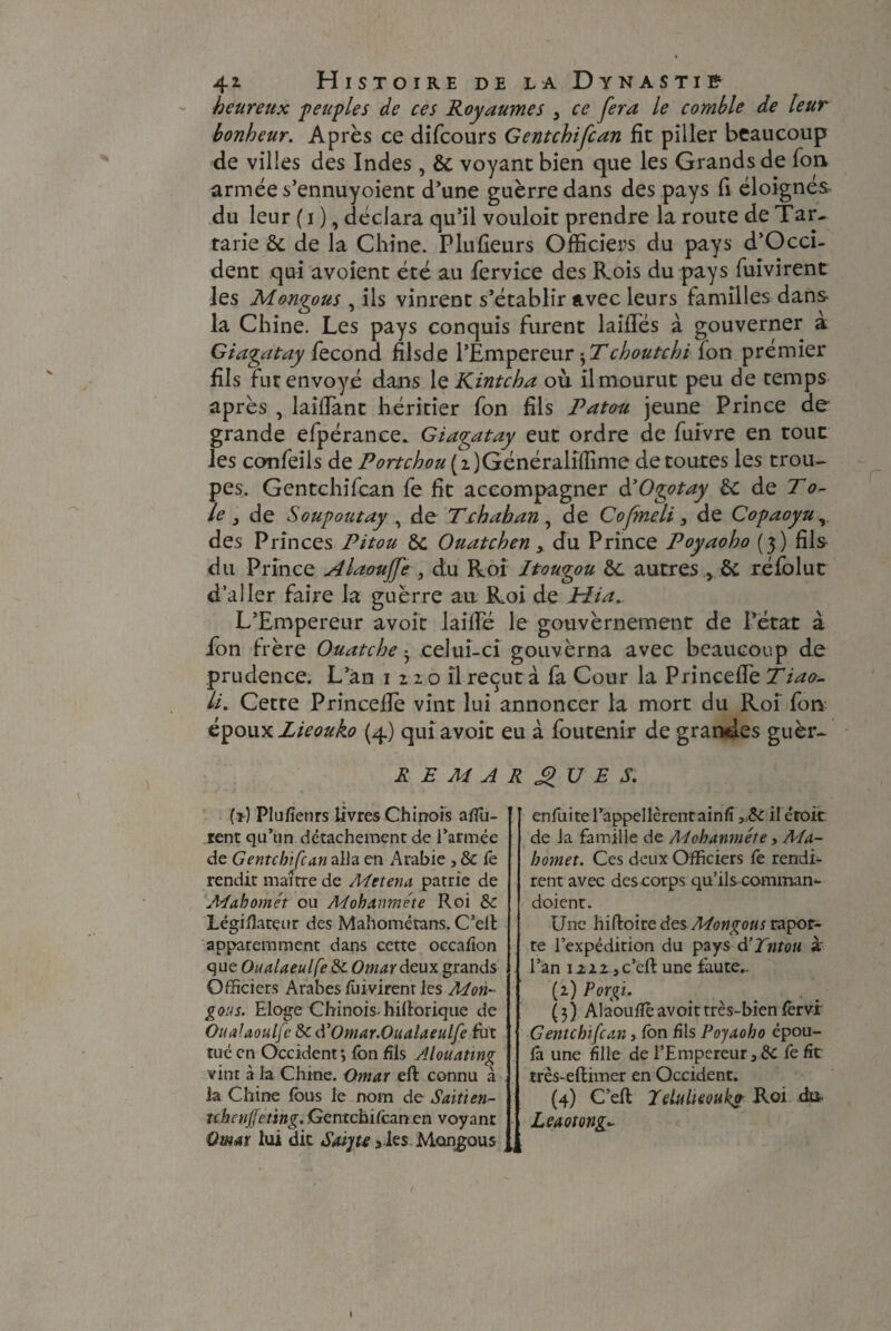 heureux peuples de ces Royaumes 3 ce fera le comble de leur bonheur. Après ce difcours Gentchifcan fit piller beaucoup de villes des Indes , & voyant bien que les Grands de fon armée s’ennuyoient d’une guèrre dans des pays fi éloignés du leur (i ), déclara qu’il vouloit prendre la route de Tar¬ tane & de la Chine. Plufieurs Officiers du pays d’Occi- dent qui avoient été au fervice des Rois du pays fuivirent les Montons , ils vinrent s’établir avec leurs familles dans la Chine. Les pays conquis furent laides à gouverner à Giagatay fécond filsde l’Empereur * T choutchi fon prémier fils fut envoyé dans 1 q Kintcha où il mourut peu de temps après , laiffant héritier fon fils Patou jeune Prince de grande efpérance. Giagatay eut ordre de fuivre en tour les confeils de Portchou (i)Généralifîime de toutes les trou¬ pes. Gentchifcan fe fit accompagner à’Ogotay èc de Tô¬ le } de Soupoutay , de Tchahande Cofmeli 3 de Copaoyu, des Princes Pitou &c Ouatchen > du Prince Poyaoho (3) fils du Prince Alaouffe 3 du Roî Itouçou autres , 6c réfblut d’aller faire la guèrre aa Roi de Plia*. L’Empereur avoit laide le gouvernement de l’état à fon frère Ouate he • celui-ci gouvèrna avec beaucoup de prudence. L’an 1220 il reçut à fa Cour la Princede Tiao- li. Cette Princede vint lui annoncer la mort du Roi fon époux Lieouko (4) qui avoit eu à foutenir de grandes guèr- REMARQUES. (î) Plufîenrs livres Chinois affû¬ tent qu’un détachement de l’armée de Gentchifcan alla en Arabie , & fe rendit maître de Mttena patrie de Acfahomét ou Mohanme'te Roi & Légiflatçtir des Mahométans. C’elt apparemment dans cette occafion que Oualaeulfe & Omar deux grands Officiers Arabes fuivirenr les Mon- gous. Eloge Chinois, hillorique de OuaUoulfc & d’Omar.Oualaeulfe fut tué en Occident*, fon fils Alouatmg vint à la Chine. Omar eft connu à la Chine fous le nom de Saiti en¬ te,henjfeting. Gentchiicanen voyant Omar lui dit Saijte 3 les Mongous enfuitel’appellèrentainfi il droit, de la famille de Adohanméte, Ma¬ homet. Ces deux Officiers fe rendi¬ rent avec des corps qu’ils comman* doient. Une hiftoire des Mongous rapor- te l’expédition du pays d’Tntou à l’an 1222 ,c’eft une faute.. {1) Porgi. m ^ . (3) Alaouflè avoit très-bien lèrvi Gentchifcan, fon fils Poyaoho épou- fa une fille de l’Empereur 3dC fe fit très-eftimer en Occident. (4) C’efl Jdtiheouks Roi cfo Leaotong*