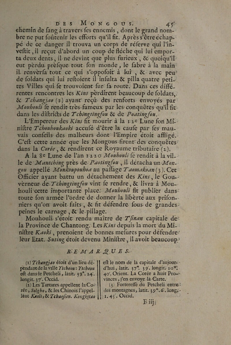 chemin de fang à travers Tes ennemis, dont le grand nom¬ bre ne put foûtenir les efforts qu’il fit. Après s’être échap¬ pé de ce danger il trouva un corps de réferve qui l’in- veflit ,il reçut d’abord un coup de flèche qui lui empor¬ ta deux dents, il ne devint que plus furieux , 6e quoiqu’il eut perdu prèfque- tout fon monde ^ le fabre à la main il ren ver fa tout ce qui s’oppofoir à lui- , 6e avec peu de foldats qui lui reftoient il infulta 8e pilla quatre peti¬ tes Villes qui fe trouvoient fur- fa routé. Dans ces diffé¬ rentes rencontres les Kins perdirent beaucoup de foldats,, 6e Tchangjao (*>) ayant' reçû des renforts envoyés par Mouhouli fe rendit très-fameux par les^ conquêtes qu’il fit dans les diftricls de Tchinâtingfou 6e de Poatingfou, L’Empereur des Kins fit mourir à la n e Lune fori Mi¬ nière Tchouhoukuoki accufé d’être la caufe par fes mau¬ vais oonfeils des malheurs dont l’Empire étoit affligé. C’efl cette année que les Mongous firent des conquêtes dans la Corée, 8c rendirent ce Royaume tributaire (2). À la 8 e Lune- de l’an 12 2 o Mouhouli fe rendit à la vil¬ le de Mante h ing près de. P ao ting fou , il détacha un Mon- gou appellé M'onkoupouhoa au paflage Taomakoan (3 ). Cet Officier ayant battu un détachement des Kins, le Gou~- vèrneur de-Tchingtingfou vint fe rendre, 6c livra- à Mou¬ houli cette importante place; Mouhouli fit publier dans toute fon armée l’ordre de donner la libèrté aux prifon- niers qu’on avoit faits, 6c fit défendre- fous de grandes- peines le carnage , 6c le pillage. Mouhouli s’étoit-' rendu maître de Tjïnan capitale de la Province de Chantong. Les Kins depuis la mort du Mi- niftre Kaoki, prenoient de bonnes mefures pour défendre ’ leur Etat. Suting étoit devenu Miniftre, il avoit beaucoup/ Ri E Ai A R U E S,- ( 1 ) Tchangjao étoit d’un lieu dé¬ pendant de la ville Ttcbeou : Ttcbeou eft dams le Petcheli, latit; 39 e. 24'. longit. 57'. Occid. (1) Les Tartares appellent la Co¬ rée , Solgho, 6e les Chinois l’appel¬ lent KaqIii&Tibaofîen. Kongkitœo eft le nom de la capitale d’aujour- - d’hui, latit. 37°. 35?'. longit. io*l 40'. Orient. La Corée a huit Pro-- vinces, j’en envoyé là Carte. (3) Forterefle du Petcheli entre- des montagnes, latit. 39°.C. long, - i，4f. Occid.