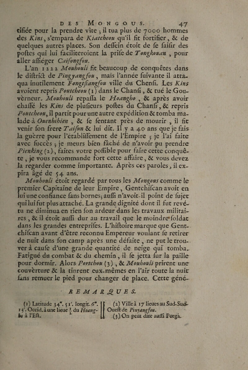 tifiée pour la prendre vite -, il tua plus de 7000 hommes des Kins, s'empara de Kiatcheou qu’il fit fortifier, de de quelques autres places. Son deflein étoit de fe faifir des poftes qui lui faciliteroient la prïfe de Tongkouan , pour aller affiéger Caifongfou. L’an 1222. Mouhouli fit beaucoup de conquêtes dans le diftrid de Pingyangfou, mais l’année fuivante il atta¬ qua inutilement Fongtfiangfou ville du Chenfi. Les Kins avoient repris Poutcheou (1 ) dans le Chanfi , de tué le Gou¬ verneur.. Mouhouli repaiïa le Hoangha , de après avoir chaflfé les Kins de plufieurs poftes du Chanft,& repris Poutcheouy\\ partit pour urre autre expédition & tomba ma¬ lade à Ouenhihien , de fe fentant près de mourir , il fie venir fon frere T ai [un de lui dit. Il y a 40 ans que je fais la guèrre pour l’établiffement de l’Empire ； je l’ai faite avec fuccès 3. je meurs bien fâché de n’avoir pu prendre Pienking (2), faites votre poflible pour faire cette conquê¬ te , je vous recommande fort cette affaire, &: vous devez la regarder comme importante. Après ces parolesil ex¬ pira âgé de 54 ans. Mouhouli étoit regardé par tous les Mongous comme le premier Capitaine de leur Empire, Gentchifcan avoir en lui une confiance fans bornesj auffi n’avolt-il point de fujet q.uilui fut plus attaché. La grande dignité dont il fut revê¬ tu ne diminua en rien fon ardeur dans les travaux militai¬ res , de il étoît aufli dur au travail que le moindre*foldac dans les grandes entreprifes. L’hiftoire marque que Gent¬ chifcan avant d’être reconnu Empereur voulant fe retirer de nuit dans fon camp après une défaite , ne put le trou¬ ver à caufe d’une grande quantité de neige qui tomba.. Fatigué du combat de du chemin , il fe jetta fur la paille pour dormir. Alors Portchou (3) , de Mouhouli prirent une couvèrture de la tinrent eux-mêmes en l’air toute la nuit: fans remuer le pied pour changer de place. Cette géné- v REMARQUES. (1) Latitude 34*. 51'. longic. 6°. t 3'. Occid.à une lieue I du Hoan^- ka i l’Eft- u (2) Ville à 17 lieues au Sud-Sudi Oueftde Pinyangfou. (3) , On peut dire aufli PorgL