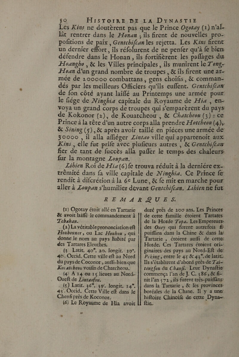Les Kins ne doutèrent pas que le Prince Ogotay (i) n’al¬ lât rentrer dans le Honan 3 ils firent de nouvelles pro- pofitions de paix , Gentchifcan les rejetta. Les Kins firent un dernier effort, ils réfolurent de ne penfer qu’à fe bien défendre dans le Honan * ils fortifièrent les paffages du Hoangho , 6c les Villes principales, ils munirent \tTong-- Hoan d’un grand nombre de troupes , 6c ils firent une ar¬ mée de 200000 combattans, gens ehoifis, 6c comman¬ dés par les meilleurs Officiers qu’ils euffent. Gentchifcan de fon côté ayant laiffié au Printemps une armée pour le fiége de Ninghia capitale du Royaume de Hia , en¬ voya un grand corps de troupes qui s’emparèrent du pays de Kokonor (2) , de Kouatcheou 6c Chatcheou (3) ： ce Pri nce à la tête d’un autre corps alla prendre Hotcheou (4), 6c Sining(f)^Sc après avoir taillé en pièces une armée de 30000 , il alla affiéger Zintao ville qui appartenoit aux Kins , elle fut priïè avec plufieurs autres , 6c Gentchifcan fier de tant de fuccès alla paffer le temps des chaleurs* fur la montagne Zoupan. Lihien Roi deHÏ^(6)fe trouva réduit à la dernière ex¬ trémité dans fa ville capitale de Ninghia. Ce Prince fè' rendit à difcrétion à la 6 e Lune, 6c fe mit en marche pour’ aller à Zoupan s’humilier devant Gentchifcan. Zihien ne fut REMARQUES. (r) Ogotay étoit allé enTartarie Si avoit lai/Té le commandement à Tchdban. (2) La véritable prononciation eft Houhounor, ou Lac Houhou , qui donne le nom au pays habité par des Tartares Eleuthes. ($ Latit. 40*. 20. longit. 20°. 40. Occid. Cette ville eft au Nord «du pays de Coconor , aufti-bien que K01 atcheou voifin de Chatcheou. (4) A 14 ou 15 lieues au Nord- Queft de Lintaofou. (5) Latit. 36°. 39'. longit. 14*. 4;'. Occid. Cette Ville eft dans le Chenfî près de Koconor. (£) Le Royaume de Hia avoit duré près de 200 ans. Les Princes de cette famille étoient Tartares de la Horde Topa. Les Empereurs* des Ouey qui furent autrefois fi1 puiftans dans la Chine & dans la; Tartarie , étoient aufli de cette Horde. Ces Tartares étoient ori¬ ginaires des pays au Nord-Eft de' Peking, entre le 43 6C43°.de latit.- Ils s’établirent d’abord près de Tai- tongfon du Cbanji. Leur Dynaftie commença l’an de J. C. 3 , Si fi¬ nit l’an 572 j ils furent très-puiflâns dans la Tartarie , 6c les provinces boréales de la Chine. Il y a une hiftoire Chinoife de cette Dyna-- ftie.