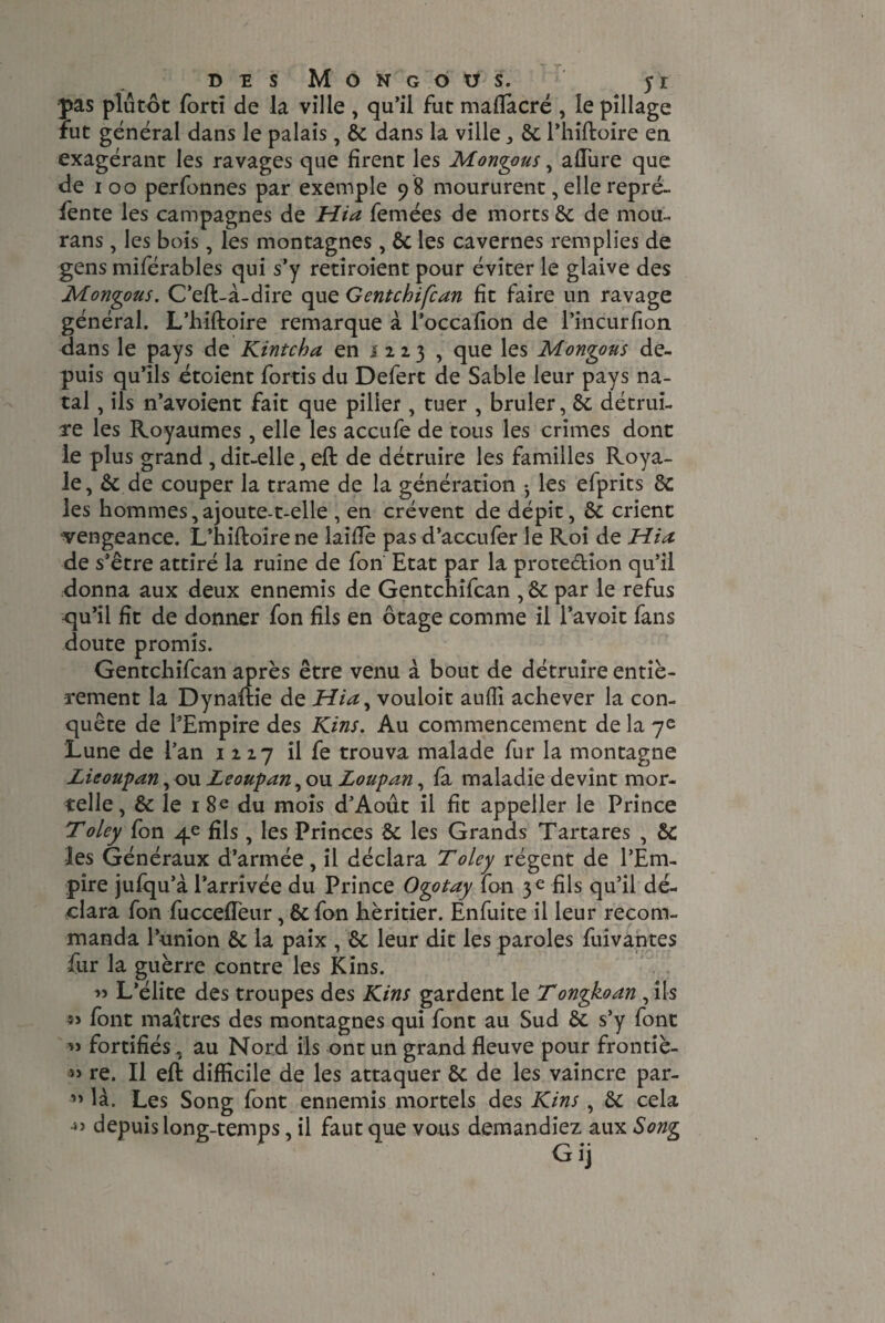 pas plutôt ford de la ville , qu’il fut maflacré , le pillage fut général dans le palais, 8c dans la ville 8c l’hiftoire en exagérant les ravages que firent les Mongous, allure que de ioo perfonnes par exemple 9 8 moururent, elle repré¬ fente les campagnes de Hia femées de morts 8c de mou- rans, les bois, les montagnes , 8c les cavernes remplies de gens miférables qui s’y retiroient pour éviter le glaive des Montons. C’eft-à-dire que Gentchifcan fit faire un ravage général. L’hiftoire remarque à l’occafion de l’incurfion dans le pays de Kintcha en 1 223 , que les Mongons de¬ puis qu’ils étoient fords du Defert de Sable leur pays na¬ tal , ils n’avoient fait que piller, tuer , brûler, 8c détrui¬ re les Royaumes, elle les accufe de tous les crimes dont le plus grand , dit-elle, eft de détruire les familles Roya¬ le, 8c de couper la trame de la génération -, les efprits 8c les hommes,ajoute-t-elle , en crèvent de dépit, 8c crient vengeance. L’hiftoire ne laille pas d’accufer le Roi de Hia de s’être attiré la ruine de fon Etat par la prote&ion qu’il donna aux deux ennemis de Gentchifcan , 8c par le refus qu’il fît de donner fon fils en otage comme il l’avoit fans doute promis. Gentchifcan après être venu à bout de détruire entiè¬ rement la Dynaftie de Hia^ vouloit auffi achever la con¬ quête de l’Empire des Kins. Au commencement de la 7e Lune de l’an 1217 il fe trouva malade fur la montagne Lieoupan, ou Zeoupan, ou Loupan, fa maladie devint mor¬ telle , 8c le 1 8e du mois d’Août il fit appeller le Prince Toley fon 4e fils, les Princes 8c les Grands Tartares , Sc les Généraux d’armée, il déclara T oley régent de l’Em¬ pire jufqu’à l’arrivée du Prince Ogotay fon 3 e fils qu’il dé¬ clara fon fuccefleur, 8c fon héritier. Enfuite il leur recom¬ manda l’union 8c la paix , 8c leur dit les paroles fuivantes fur la guèrre contre les Kins. ” L’élite des troupes des Kins gardent le Tongkoan , ils « font maîtres des montagnes qui font au Sud 8c s’y font » fortifiés, au Nord ils ont un grand fleuve pour frontiè- re. Il eft difficile de les attaquer 8c de les vaincre par- ” là. Les Song font ennemis mortels des Kins , 8c cela depuis long-temps, il faut que vous demandiez aux Song G ij 4)