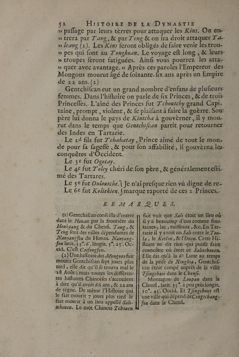 « paiïage par leurs terres pour attaquer les Kins. On en- w trera par Tang,8c par Teng de on ira droit attaquer T a- 53 leang (i ). Les Kins feront obligés de faire venir les trou- 53 pes qui font au Tongkaan.. Le voyage eft long , de leurs* sa troupes feront fatiguées. Ainfi vous pourrez les atta- 53 quer avec avantage. « Après ces paroles l’Empereur des Mongous mourut âgé de foixante-lîx ans après un Empire de 2 2 ans. (2) Gentchifcan eut un grand nombre d’enfans de plufieurs femmes. Dans l’hiftoire on parle de fix Princes, & de trois PrincelTes. L’aîné des Princes fut Tchoutchy grand Capi¬ taine , prompt, violent, & fe plaifant à faire la guerre. Soq‘. père lui donna le pays de Kintcha à gouvèrner, il y moiL- xut dans le temps que Gentchifcan partit pour retourner des Indes en Tartarie. Le 2d fils fut Tchahatay, Prince aimé de tout le mon¬ de pour fa fige fie , & pour fon affabilité ^ il gouverna les- conquêtes d’Occident, Le 3 e fut Ogotay... Le 4e fut Toley chéri de.fon père, de généralementeffi- mé des Tartares. Le 5 e fut Ouloutche\ Je n’ai prefque rien vu digne de. re- Le 6e fut Kolickienf marque raporté de ces 2. Princes.. REMARQUES. ■ {1 ) Gentchifcan confeille d’entrer dans le Honan par la frontière du Houkoang & du Chenfi. Tang 5 8c Teng font des villes dépendantes de N'anyangfou du Honan. Nanyang- fou latit. 330. 6'. lôngit. 3*. 2fiOc- cid. C’eft Caifongfon. (2) Unehiftoire des fait mourir Gentchifcan fept jours plus tard , elle dit qu’il fe trouva mal le 18 Août ; mais toutes les différen¬ tes hiftoires Chinoifes s’accordent à dire qu’il avoir 66 ans, 8c 22 ans de régne. De même l’Hiftoire qui le fait mourir 7 jours plus tard le fait mourir à un lieu appellé Sa li¬ se houen. Le. mçt Chinois Tcboaen fait voir que Sali étoit un lieu ou il y a beaucoup d’eau comme fon¬ taines j lac , ruilîèaux, 8cc. En Tar¬ tarie il y avoit un Sali entre le :Tou¬ la , le Kerlon, & VOnon. Cette HT (loire ne dit rien-qui puilfe faire connoître où étoit ce Salitebouen. Elle dit,qü’à.la 6? Lune au temps de la prife de Ningbia, Gentchif¬ can étoit campé auprès de là ville TJïngcboui dans le Chenfi. Montagne- de Loupan dans le Chenfi, latit. 3 fi. à peu prèslongit. io°. 4 fi Occid. Et Tfingcbouy eft une ville qui dépend deCongtcbang- fou dans le Chenfi.