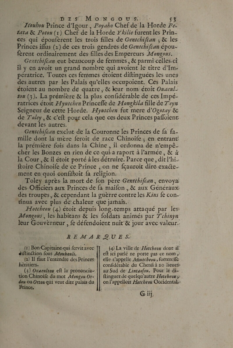 ïfouhou Prince d’Igour , Poyaho Chef de la Horde Pe- iata 6c potoîi ( i ) Chef de la Horde Ykilie furent les Prin¬ ces qui époulèrent les trois filles de Gentchifcan ^ 6c les Princes iffus (2) de ces trois gendres de Gentchifcan épou- fèrent ordinairement des filles des Empereurs Mongous. Gentchifcan eut beaucoup de femmes, 6c parmi celles-ci il y en avoir un grand nombre qui avoient le titre d’Inv pératrice. Toutes ces femmes étoient diftinguées les unes des autres par les Palais qu’elles occupoient. Ces Palais étoient au nombre dé quatre,-6c kur nom étoit OuaeuL tou (3). La première 6c la plus confidérable de ces Impé¬ ratrices étoit Hyutchen PrincefTe de Hongkila fille de Teyn Seigneur de cette Horde. Hyutchen fut mere àCOgotay de de Toley, 6c c’eft poqr cela que ces deux Princes pafToienc devant les autres. Gentchifcan exclut de la Couronne les Princes de fa fa¬ mille dont la mère feroit de race Chinoife 5 en entrant! la première fois dans la Chine , il ordonna de n’empê¬ cher les Bonzes en rien de ce-qui a raport à l’armée , 6c à la Cour, 6c il étoit porté à les détruire. Parce que, dit l*hi-« ftoire Chinoife de ce Prince , on ne fçauroit dire exacte¬ ment en quoi confiftoit fa religion. Toley après la mort de fon père Gentchifcan, envoya, des Officiers aux Princes de fa maifen , 6c aux Généraux- des troupes, 6c cependant la guèrre contre les Kins fe con¬ tinua avec plus de'chaleur que jamais. Hotcheou (4) étoit depuis long-temps attaqué par les> Mongous, les habitans 6c les foldats animés par Tchinyn leur Gouvèrneur, fe défendoient nuit & jour avec valeur. REMARQUE S.’ - • (1) BonCapitaineqüi fervitavec «hftinétion fous Mouhoult. (2) 11 faut l’entendre des Princes héritiers. ( 3 ) Oiueultou eft la prononcia-- tion Chinoife du mot Mongou Or- dou ou Ortou qui veut dite palais du Prince, (4} La ville de Hotcheou dont il eft ici parlé ne porte pas ce nom y elle s’appelle Adtntcheou, forterefle confidérable du Chenfi à 20 lieues* au'Sud de Lintaofou. Pour lé di- ftinguer de quelqu’autre Hoteheouy on l’appelloit Hotcheou Occidental, G»»» H-