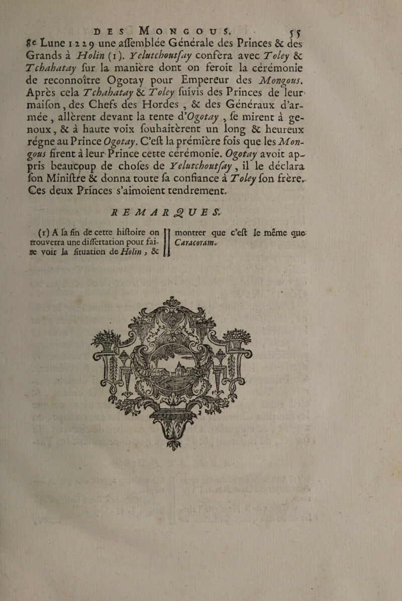Lune 1229 une affemblée Générale des Princes Sc des Grands à Holin (1). Yelutcboutfay conféra avec Toley èc T ch ah atay fur la manière donc on feroic la cérémonie de reconnoitre Ogotay pour Empereur des Mongous, Après cela Tchahatay 6c T oley fuivis des Princes de leur' maifon, des Chefs des Hordes , 6c des Généraux d’ar¬ mée , allèrent devant la tente d’Ogotay , fe mirent à ge¬ noux , & à haute voix fouhaitèrent un long 6c heureux régne au Prince Ogotay. C’eft la prémière fois que les Mon- gous firent à leur Prince cette cérémonie. Ogotay avoit ap¬ pris beaucpup de chofes de Yelutcboutfay, il le déclara fôn Miniflte 6c donna toute fa confiance à T oley fon frère» Ces deux Princes s’aimoient tendrement. REMARQUES. ( t ) A la fin de cette hiftoire on trouverra une diflertation pour fai- a?e voir ia iîtuation de Holin > & montrer que c’eft le même qu& Caracoram*